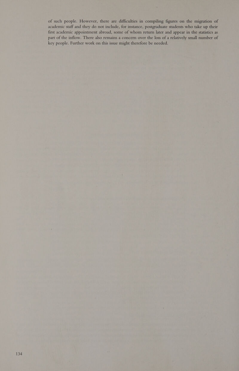 of such people. However, there are difficulties in compiling figures on the migration of academic staff and they do not include, for instance, postgraduate students who take up their first academic appointment abroad, some of whom return later and appear in the statistics as part of the inflow. There also remains a concern over the loss of a relatively small number of key people. Further work on this issue might therefore be needed.