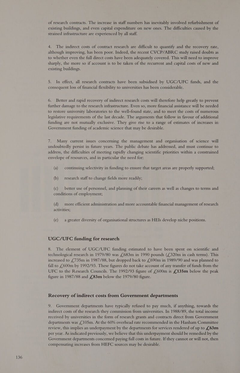 of research contracts. The increase in staff numbers has inevitably involved refurbishment of existing buildings, and even capital expenditure on new ones. The difficulties caused by the strained infrastructure are experienced by all staff: 4. The indirect costs of contract research are difficult to quantify and the recovery rate, although improving, has been poor. Indeed, the recent CVCP/ABRC study raised doubts as to whether even the full direct costs have been adequately covered. This will need to improve sharply, the more so if account is to be taken of the recurrent and capital costs of new and existing buildings. 5. In effect, all research contracts have been subsidised by UGC/UFC funds, and the consequent loss of financial flexibility to universities has been considerable. 6. Better and rapid recovery of indirect research costs will therefore help greatly to prevent further damage to the research infrastructure. Even so, more financial assistance will be needed to restore university laboratories to the well-found state, and to meet the costs of numerous legislative requirements of the last decade. The arguments that follow in favour of additional funding are not mutually exclusive. They give rise to a range of estimates of increases in Government funding of academic science that may be desirable. 7. Many current issues concerning the management and organisation of science will undoubtedly persist in future years. The public debate has addressed, and must continue to address, the difficulties of meeting rapidly changing scientific priorities within a constrained envelope of resources, and in particular the need for: (a) | continuing selectivity in funding to ensure that target areas are properly supported; (b) research staff to change fields more readily; (c) better use of personnel, and planning of their careers as well as changes to terms and conditions of employment; (d) more efficient administration and more accountable financial management of research activities; (e) a greater diversity of organisational structures as HEIs develop niche positions. UGC/UVEFC funding for research 8. The element of UGC/UFC funding estimated to have been spent on scientific and technological research in 1979/80 was £683m in 1990 pounds (£320m in cash terms). This increased to £735m in 1987/88, but dropped back to £690m in 1989/90 and was planned to fall to £600m by 1992/93. These figures do not take account of any transfer of funds from the UFC to the Research Councils. The 1992/93 figure of £600m is £135m below the peak figure in 1987/88 and £83m below the 1979/80 figure. Recovery of indirect costs from Government departments 9. Government departments have typically refused to pay much, if anything, towards the indirect costs of the research they commission from universities. In 1988/89, the total income received by universities in the form of research grants and contracts direct from Government departments was £105m. At the 60% overhead rate recommended in the Hanham Committee review, this implies an underpayment by the departments for services rendered of up to £63m per year. As indicated previously, we believe that this underpayment should be remedied by the Government departments concerned paying full costs in future. If they cannot or will not, then compensating increases from HEFC sources may be desirable.