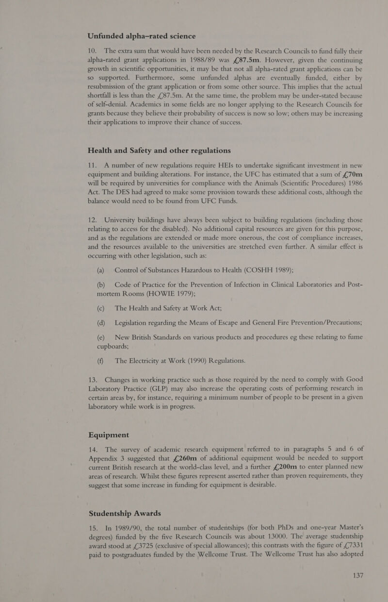 10. The extra sum that would have been needed by the Research Councils to fund fully their alpha-rated grant applications in 1988/89 was £87.5m. However, given the continuing growth in scientific opportunities, it may be that not all alpha-rated grant applications can be so supported. Furthermore, some unfunded alphas are eventually funded, either by resubmission of the grant application or from some other source. This implies that the actual shortfall is less than the £87.5m. At the same time, the problem may be under-stated because of self-denial. Academics in some fields are no longer applying to the Research Councils for grants because they believe their probability of success is now so low; others may be increasing their applications to improve their chance of success. Health and Safety and other regulations 11. A number of new regulations require HEIs to undertake significant investment in new equipment and building alterations. For instance, the UFC has estimated that a sum of £70m will be required by universities for compliance with the Animals (Scientific Procedures) 1986 Act. The DES had agreed to make some provision towards these additional costs, although the balance would need to be found from UFC Funds. 12. University buildings have always been subject to building regulations (including those relating to access for the disabled). No additional capital resources are given for this purpose, and as the regulations are extended or made more onerous, the cost of compliance increases, and the resources available to the universities are stretched even further. A similar effect is occurring with other legislation, such as: (a) Control of Substances Hazardous to Health (COSHH 1989); (b) Code of Practice for the Prevention of Infection in Clinical Laboratories and Post- mortem Rooms (HOWIE 1979); (c) The Health and Safety at Work Act; (d) Legislation regarding the Means of Escape and General Fire Prevention/Precautions; (e) New British Standards on various products and procedures eg these relating to fume cupboards; (f) The Electricity at Work (1990) Regulations. 13. Changes in working practice such as those required by the need to comply with Good Laboratory Practice (GLP) may also increase the operating costs of performing research in certain areas by, for instance, requiring a minimum number of people to be present in a given laboratory while work is in progress. Equipment 14. The survey of academic research equipment referred to in paragraphs 5 and 6 of Appendix 3 suggested that £260m of additional equipment would be needed to support current British research at the world-class level, and a further £200m to enter planned new areas of research. Whilst these figures represent asserted rather than proven requirements, they suggest that some increase in funding for equipment is desirable. Studentship Awards 15. In 1989/90, the total number of studentships (for both PhDs and one-year Master’s degrees) funded by the five Research Councils was about 13000. The average studentship award stood at £3725 (exclusive of special allowances); this contrasts with the figure of £7331 paid to postgraduates funded by the Wellcome Trust. The Wellcome Trust has also adopted