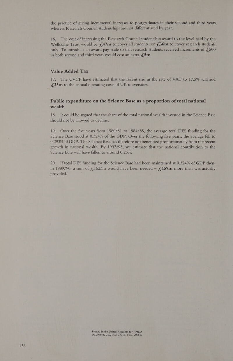 the practice of giving incremental increases to postgraduates in their second and third years whereas Research Council studentships are not differentiated by year. 16. The cost of increasing the Research Council studentship award to the level paid by the Wellcome Trust would be £47m to cover all students, or £36m to cover research students only. To introduce an award pay-scale so that research students received increments of £500 in both second and third years would cost an extra £5m. Value Added Tax 17. The CVCP have estimated that the recent rise in the rate of VAT to 17.5% will add £35m to the annual operating costs of UK universities. Public expenditure on the Science Base as a proportion of total national wealth 18. It could be argued that the share of the total national wealth invested in the Science Base should not be allowed to decline. 19. Over the five years from 1980/81 to 1984/85, the average total DES funding for the Science Base stood at 0.324% of the GDP. Over the following five years, the average fell to 0.293% of GDP. The Science Base has therefore not benefitted proportionately from the recent growth in national wealth. By 1992/93, we estimate that the national contribution to the Science Base will have fallen to around 0.25%. 20. If total DES funding for the Science Base had been maintained at 0.324% of GDP then, in 1989/90, a sum of £1623m would have been needed — £159m more than was actually provided. Printed in the United Kingdom for HMSO Dd.294668, C10, 7/92, 3397/5, 5673, 207849