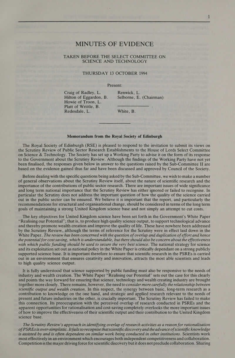  MINUTES OF EVIDENCE TAKEN BEFORE THE SELECT COMMITTEE ON SCIENCE AND TECHNOLOGY THURSDAY 13 OCTOBER 1994 Present: Craig of Radley, L. Renwick, L. Hilton of Eggardon, B. Selborne, E. (Chairman) Howie of Troon, L. Platt of Writtle, B. Redesdale, L. White, B. Memorandum from the Royal Society of Edinburgh The Royal Society of Edinburgh (RSE) is pleased to respond to the invitation to submit its views on the Scrutiny Review of Public Sector Research Establishments to the House of Lords Select Committee on Science &amp; Technology. The Society has set up a Working Party to advise it on the form of its response to the Government about the Scrutiny Review. Although the findings of the Working Party have not yet been finalised, the responses given below in answer to the questions raised by the Sub-Committee II are based on the evidence gained thus far and have been discussed and approved by Council of the Society. Before dealing with the specific questions being asked by the Sub-Committee, we wish to make a number of general observations about the Scrutiny Review itself, about the nature of scientific research and the importance of the contributions of public sector research. There are important issues of wide significance and long term national importance that the Scrutiny Review has either ignored or failed to recognise. In particular the Scrutiny does not address the important question of how the quality of the science carried out in the public sector can be ensured. We believe it is important that the report, and particularly the recommendations for structural and organisational change, should be considered in terms of the long term goals of maintaining a strong United Kingdom science base and not simply an attempt to cut costs. The key objectives for United Kingdom science have been set forth in the Government’s White Paper “Realising our Potential”; that is, to produce high quality science output, to support technological advance and thereby promote wealth creation and improve the quality of life. These have nowhere been addressed by the Scrutiny Review, although the terms of reference for the Scrutiny were in effect laid down in the White Paper. The review has been concerned with the question of overlap and duplication of effort and hence the potential for cost saving, which is understandable, but there should also be concern about the effectiveness with which public funding should be used to secure the very best science. The national strategy for science and its exploitation set out as national policy in the White Paper is critically dependant on a strong publicly supported science base. It is important therefore to ensure that scientific research in the PSREs is carried out in an environment that ensures creativity and innovation, attracts the most able scientists and leads to high quality science output. It is fully understood that science supported by public funding must also be responsive to the needs of industry and wealth creation. The White Paper “Realising our Potential” sets out the case for this clearly and points the way forward for ensuring that science, technology and wealth creating industry are brought together more closely. There remains, however, the need to consider more carefully the relationship between scientific output and wealth creation. In this respect, the synergy between basic, long-term research as a contribution to knowledge on the one hand, and strategic and applied research relevant to the needs of present and future industries on the other, is crucially important. The Scrutiny Review has failed to make this connection. Its preoccupation with the perceived overlap of research conducted in PSREs and the apparent opportunities for rationalisation and cost-saving completely overlooks the more important issues of how to improve the effectiveness of their scientific output and their contribution to the United Kingdom science base. The Scrutiny Review’s approach in identifying overlap of research activities as a reason for rationalisation of PSREs is over-simplistic. It fails to recognise that scientific discovery and the advance of scientific knowledge is assisted by and ts often dependent on similar work being conducted in other institutions. Scientists work most effectively in an environment which encourages both independent competitiveness and collaboration. Competition is the major driving force for scientific discovery but it does not preclude collaboration. Sharing