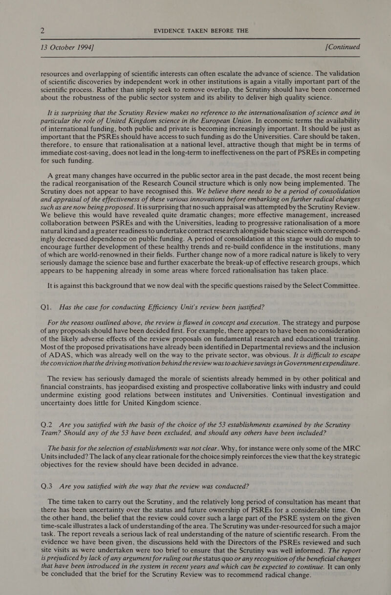  13 October 1994] [Continued  resources and overlapping of scientific interests can often escalate the advance of science. The validation of scientific discoveries by independent work in other institutions is again a vitally important part of the scientific process. Rather than simply seek to remove overlap, the Scrutiny should have been concerned about the robustness of the public sector system and its ability to deliver high quality science. It is surprising that the Scrutiny Review makes no reference to the internationalisation of science and in particular the role of United Kingdom science in the European Union. In economic terms the availability of international funding, both public and private is becoming increasingly important. It should be just as important that the PSREs should have access to such funding as do the Universities. Care should be taken, therefore, to ensure that rationalisation at a national level, attractive though that might be in terms of immediate cost-saving, does not lead in the long-term to ineffectiveness on the part of PSREs in competing for such funding. A great many changes have occurred in the public sector area in the past decade, the most recent being the radical reorganisation of the Research Council structure which is only now being implemented. The Scrutiny does not appear to have recognised this. We believe there needs to be a period of consolidation and appraisal of the effectiveness of these various innovations before embarking on further radical changes such as are now being proposed. \t is surprising that no such appraisal was attempted by the Scrutiny Review. We believe this would have revealed quite dramatic changes; more effective management, increased collaboration between PSREs and with the Universities, leading to progressive rationalisation of a more natural kind and a greater readiness to undertake contract research alongside basic science with correspond- ingly decreased dependence on public funding. A period of consolidation at this stage would do much to encourage further development of these healthy trends and re-build confidence in the institutions, many of which are world-renowned in their fields. Further change now of a more radical nature is likely to very seriously damage the science base and further exacerbate the break-up of effective research groups, which appears to be happening already in some areas where forced rationalisation has taken place. It is against this background that we now deal with the specific questions raised by the Select Committee. Ql. Has the case for conducting Efficiency Unit’s review been justified? For the reasons outlined above, the review is flawed in concept and execution. The strategy and purpose of any proposals should have been decided first. For example, there appears to have been no consideration of the likely adverse effects of the review proposals on fundamental research and educational training. Most of the proposed privatisations have already been identified in Departmental reviews and the inclusion of ADAS, which was already well on the way to the private sector, was obvious. /t is difficult to escape the conviction that the driving motivation behind the review was to achieve savings in Government expenditure. The review has seriously damaged the morale of scientists already hemmed in by other political and financial constraints, has jeopardised existing and prospective collaborative links with industry and could undermine existing good relations between institutes and Universities. Continual investigation and uncertainty does little for United Kingdom science. Q.2 Are you satisfied with the basis of the choice of the 53 establishments examined by the Scrutiny Team? Should any of the 53 have been excluded, and should any others have been included? The basis for the selection of establishments was not clear. Why, for instance were only some of the MRC Units included? The lack of any clear rationale for the choice simply reinforces the view that the key strategic objectives for the review should have been decided in advance. Q.3 Are you satisfied with the way that the review was conducted? The time taken to carry out the Scrutiny, and the relatively long period of consultation has meant that there has been uncertainty over the status and future ownership of PSREs for a considerable time. On the other hand, the belief that the review could cover such a large part of the PSRE system on the given time-scale illustrates a lack of understanding of the area. The Scrutiny was under-resourced for such a major task. The report reveals a serious lack of real understanding of the nature of scientific research. From the evidence we have been given, the discussions held with the Directors of the PSREs reviewed and such site visits as were undertaken were too brief to ensure that the Scrutiny was well informed. The report is prejudiced by lack of any argument for ruling out the status quo or any recognition of the beneficial changes that have been introduced in the system in recent years and which can be expected to continue. It can only be concluded that the brief for the Scrutiny Review was to recommend radical change.