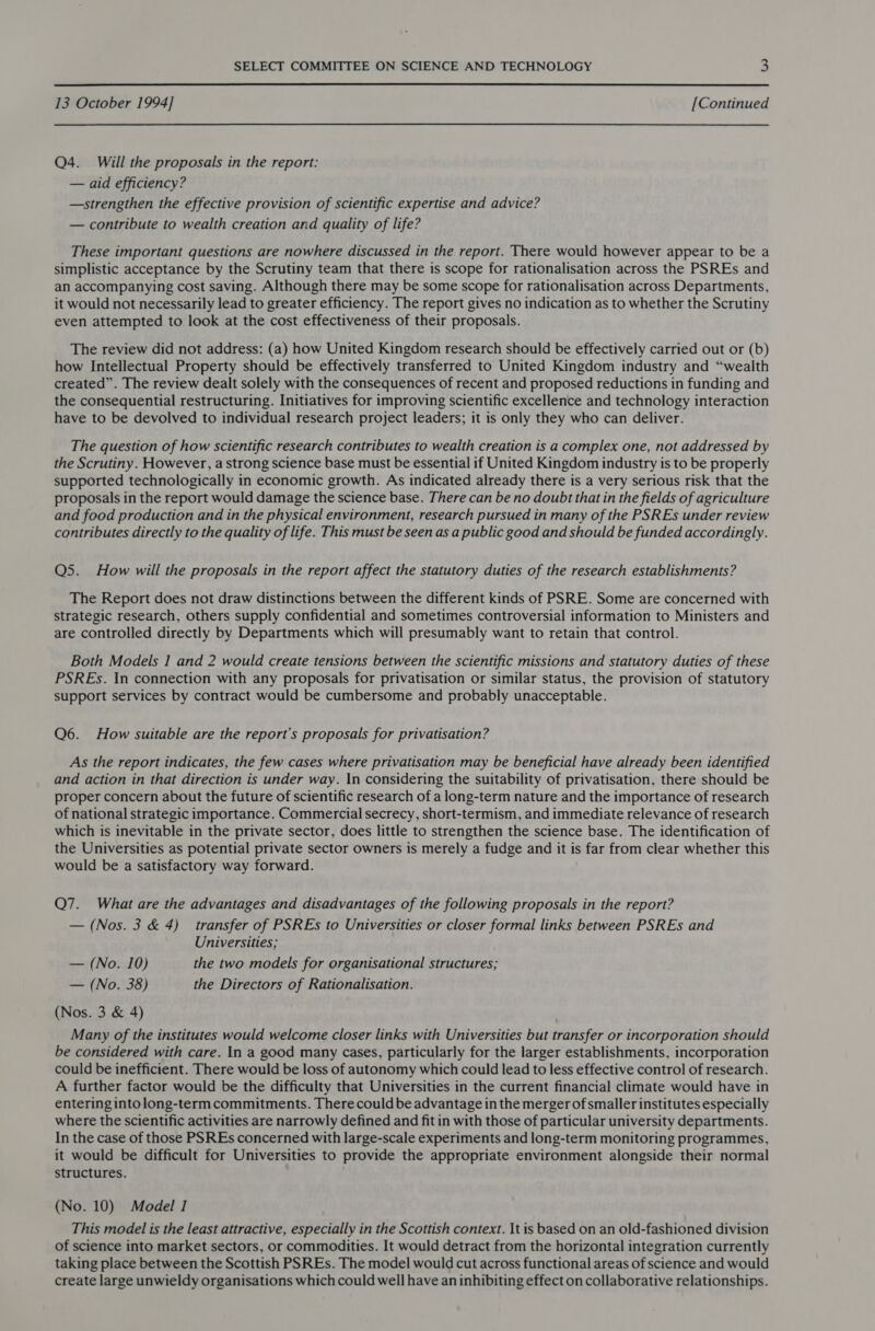  13 October 1994] [Continued Q4. Will the proposals in the report: — aid efficiency? —strengthen the effective provision of scientific expertise and advice? — contribute to wealth creation and quality of life? These important questions are nowhere discussed in the report. There would however appear to be a simplistic acceptance by the Scrutiny team that there is scope for rationalisation across the PSREs and an accompanying cost saving. Although there may be some scope for rationalisation across Departments, it would not necessarily lead to greater efficiency. The report gives no indication as to whether the Scrutiny even attempted to look at the cost effectiveness of their proposals. The review did not address: (a) how United Kingdom research should be effectively carried out or (b) how Intellectual Property should be effectively transferred to United Kingdom industry and “wealth created”. The review dealt solely with the consequences of recent and proposed reductions in funding and the consequential restructuring. Initiatives for improving scientific excellence and technology interaction have to be devolved to individual research project leaders; it is only they who can deliver. The question of how scientific research contributes to wealth creation is a complex one, not addressed by the Scrutiny. However, a strong science base must be essential if United Kingdom industry is to be properly supported technologically in economic growth. As indicated already there is a very serious risk that the proposals in the report would damage the science base. There can be no doubt that in the fields of agriculture and food production and in the physical environment, research pursued in many of the PSREs under review contributes directly to the quality of life. This must be seen as a public good and should be funded accordingly. Q5. How will the proposals in the report affect the statutory duties of the research establishments? The Report does not draw distinctions between the different kinds of PSRE. Some are concerned with strategic research, others supply confidential and sometimes controversial information to Ministers and are controlled directly by Departments which will presumably want to retain that control. Both Models I and 2 would create tensions between the scientific missions and statutory duties of these PSREs. In connection with any proposals for privatisation or similar status, the provision of statutory support services by contract would be cumbersome and probably unacceptable. Q6. How suitable are the report’s proposals for privatisation? As the report indicates, the few cases where privatisation may be beneficial have already been identified and action in that direction is under way. In considering the suitability of privatisation, there should be proper concern about the future of scientific research of a long-term nature and the importance of research of national strategic importance. Commercial secrecy, short-termism, and immediate relevance of research which is inevitable in the private sector, does little to strengthen the science base. The identification of the Universities as potential private sector owners is merely a fudge and it is far from clear whether this would be a satisfactory way forward. Q7. What are the advantages and disadvantages of the following proposals in the report? — (Nos. 3 &amp; 4) transfer of PSREs to Universities or closer formal links between PSREs and Universities; — (No. 10) the two models for organisational structures; — (No. 38) the Directors of Rationalisation. (Nos. 3 &amp; 4) Many of the institutes would welcome closer links with Universities but transfer or incorporation should be considered with care. In a good many cases, particularly for the larger establishments, incorporation could be inefficient. There would be loss of autonomy which could lead to less effective control of research. A further factor would be the difficulty that Universities in the current financial climate would have in entering into long-term commitments. There could be advantage in the merger of smaller institutes especially where the scientific activities are narrowly defined and fit in with those of particular university departments. In the case of those PSREs concerned with large-scale experiments and long-term monitoring programmes, it would be difficult for Universities to provide the appropriate environment alongside their normal structures. (No. 10) Model 1 This model is the least attractive, especially in the Scottish context. It is based on an old-fashioned division of science into market sectors, or commodities. It would detract from the horizontal integration currently taking place between the Scottish PSREs. The model would cut across functional areas of science and would create large unwieldy organisations which could well have an inhibiting effect on collaborative relationships.