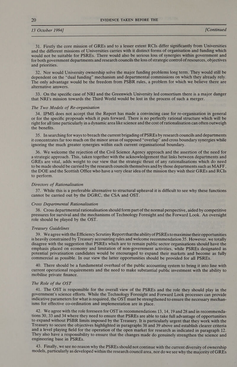  13 October 1994] [Continued  31. Firstly the core mission of GREs and to a lesser extent RCIs differ significantly from Universities and the different missions of Universities carries with it distinct forms of organisation and funding which would not be suitable for PSREs. There would also be serious loss of synergies within government and for both government departments and research councils the loss of strategic control of resources, objectives and priorities. 32. Nor would University ownership solve the major funding problems long term. They would still be dependent on the “dual funding” mechanism and departmental commissions on which they already rely. The only advantage would be the freedom from PSBR rules, a problem for which we believe there are alternative answers. 33. On the specific case of NRI and the Greenwich University led consortium there is a major danger that NRI’s mission towards the Third World would be lost in the process of such a merger. The Two Models of Re-organisation 34. IPMS does not accept that the Report has made a convincing case for re-organisation in general or for the specific proposals which it puts forward. There is no perfectly rational structure which will be right for all time particularly in a dynamic area like science and the cost of rationalisation can often outweigh the benefits. 35. Insearching for ways to breach the current brigading of PSREs by research councils and departments it concentrates far too much on the minor areas of supposed “overlap” and cross boundary synergies while ignoring the much greater synergies within each current organisational boundary. 36. We welcome the rejection of the Civil Science Agency approach and the assertion of the need for a strategic approach. This, taken together with the acknowledgement that links between departments and GREs are vital, adds weight to our view that the strategic thrust of any rationalisations which do need to be made should be carried by the research councils themselves and by those departments such as MAFF, the DOE and the Scottish Office who have a very clear idea of the mission they wish their GREs and RCIs to perform. Directors of Rationalisation 37. While this is a preferable alternative to structural upheaval it is difficult to see why these functions cannot be carried out by the DGRC, the CSA and OST. Cross Departmental Rationalisation 38. Cross departmental rationalisation should form part of the normal perspective, aided by competitive pressures for survival and the mechanisms of Technology Foresight and the Forward Look. An oversight role should be played by the OST. Treasury Guidelines 39. Weagree with the Efficiency Scrutiny Report that the ability of PSREs to maximise their opportunities is heavily constrained by Treasury accounting rules and welcome recommendation 35. However, we totally disagree with the suggestion that PSREs which are to remain public sector organisations should have the emphasis placed on economy and limitation of non-government activities, while PSREs designated as potential privatisation candidates would be encouraged to expand their markets and become as fully commercial as possible. In our view the latter opportunities should be provided for all PSREs. 40. There should be a fundamental overhaul of the public accounting system to bring it into line with current operational requirements and the need to make substantial public investment with the ability to mobilise private finance. The Role of the OST 41. The OST is responsible for the overall view of the PSREs and the role they should play in the government’s science efforts. While the Technology Foresight and Forward Look processes can provide indicative parameters for what is required, the OST must be strengthened to ensure the necessary mechan- isms for effective co-ordination and implementation are in place. 42. We agree with the role foreseen for OST in recommendations 13, 14, 19 and 28 and in recommenda- tions 30, 33 and 34 where they need to ensure that PSREs are able to take full advantage of opportunities to expand without PSBR limits imposed by the Treasury. It is particularly urgent that they work with the Treasury to secure the objectives highlighted in paragraphs 38 and 39 above and establish clearer criteria and a level playing field for the operation of the open market for research as indicated in paragraph 12. They also have a responsibility to ensure that the changes made do genuinely strengthen the science and engineering base in PSREs. 43. Finally, we see no reason why the PSREs should not continue with the current diversity of ownership models, particularly as developed within the research council area, nor do we see why the majority of GREs