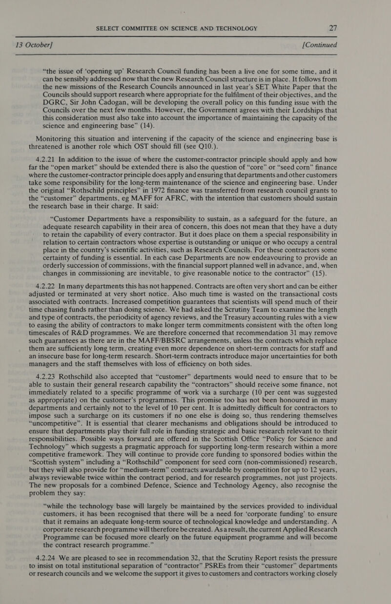  13 October] [Continued “the issue of ‘opening up’ Research Council funding has been a live one for some time, and it can be sensibly addressed now that the new Research Council structure is in place. It follows from the new missions of the Research Councils announced in last year’s SET White Paper that the Councils should support research where appropriate for the fulfilment of their objectives, and the DGRC, Sir John Cadogan, will be developing the overall policy on this funding issue with the Councils over the next few months. However, the Government agrees with their Lordships that this consideration must also take into account the importance of maintaining the capacity of the science and engineering base” (14). Monitoring this situation and intervening if the capacity of the science and engineering base is threatened is another role which OST should fill (see Q10.). 4.2.21 In addition to the issue of where the customer-contractor principle should apply and how far the “open market” should be extended there is also the question of “core” or “seed corn” finance where the customer-contractor principle does apply and ensuring that departments and other customers take some responsibility for the long-term maintenance of the science and engineering base. Under the original “Rothschild principles” in 1972 finance was transferred from research council grants to the “customer” departments, eg MAFF for AFRC, with the intention that customers should sustain the research base in their charge. It said: “Customer Departments have a responsibility to sustain, as a safeguard for the future, an adequate research capability in their area of concern, this does not mean that they have a duty to retain the capability of every contractor. But it does place on them a special responsibility in relation to certain contractors whose expertise is outstanding or unique or who occupy a central place in the country’s scientific activities, such as Research Councils. For these contractors some certainty of funding is essential. In each case Departments are now endeavouring to provide an orderly succession of commissions, with the financial support planned well in advance, and, when changes in commissioning are inevitable, to give reasonable notice to the contractor” (15). 4.2.22 In many departments this has not happened. Contracts are often very short and can be either adjusted or terminated at very short notice. Also much time is wasted on the transactional costs associated with contracts. Increased competition guarantees that scientists will spend much of their time chasing funds rather than doing science. We had asked the Scrutiny Team to examine the length and type of contracts, the periodicity of agency reviews, and the Treasury accounting rules with a view to easing the ability of contractors to make longer term commitments consistent with the often long timescales of R&amp;D programmes. We are therefore concerned that recommendation 31 may remove such guarantees as there are in the MAFF/BBSRC arrangements, unless the contracts which replace them are sufficiently long term, creating even more dependence on short-term contracts for staff and an insecure base for long-term research. Short-term contracts introduce major uncertainties for both managers and the staff themselves with loss of efficiency on both sides. 4.2.23 Rothschild also accepted that “customer” departments would need to ensure that to be able to sustain their general research capability the “contractors” should receive some finance, not immediately related to a specific programme of work via a surcharge (10 per cent was suggested as appropriate) on the customer’s programmes. This promise too has not been honoured in many departments and certainly not to the level of 10 per cent. It is admittedly difficult for contractors to impose such a surcharge on its customers if no one else is doing so, thus rendering themselves “uncompetitive”. It is essential that clearer mechanisms and obligations should be introduced to ensure that departments play their full role in funding strategic and basic research relevant to their responsibilities. Possible ways forward are offered in the Scottish Office “Policy for Science and Technology” which suggests a pragmatic approach for supporting long-term research within a more competitive framework. They will continue to provide core funding to sponsored bodies within the “Scottish system” including a “Rothschild” component for seed corn (non-commissioned) research, but they will also provide for “medium-term” contracts awardable by competition for up to 12 years, always reviewable twice within the contract period, and for research programmes, not just projects. The new proposals for a combined Defence, Science and Technology Agency, also recognise the problem they say: “while the technology base will largely be maintained by the services provided to individual customers, it has been recognised that there will be a need for ‘corporate funding’ to ensure that it remains an adequate long-term source of technological knowledge and understanding. A corporate research programme will therefore be created. Asa result, the current Applied Research Programme can be focused more clearly on the future equipment programme and will become the contract research programme.” 4.2.24 We are pleased to see in recommendation 32, that the Scrutiny Report resists the pressure to insist on total institutional separation of “contractor” PSREs from their “customer” departments or research councils and we welcome the support it gives to customers and contractors working closely