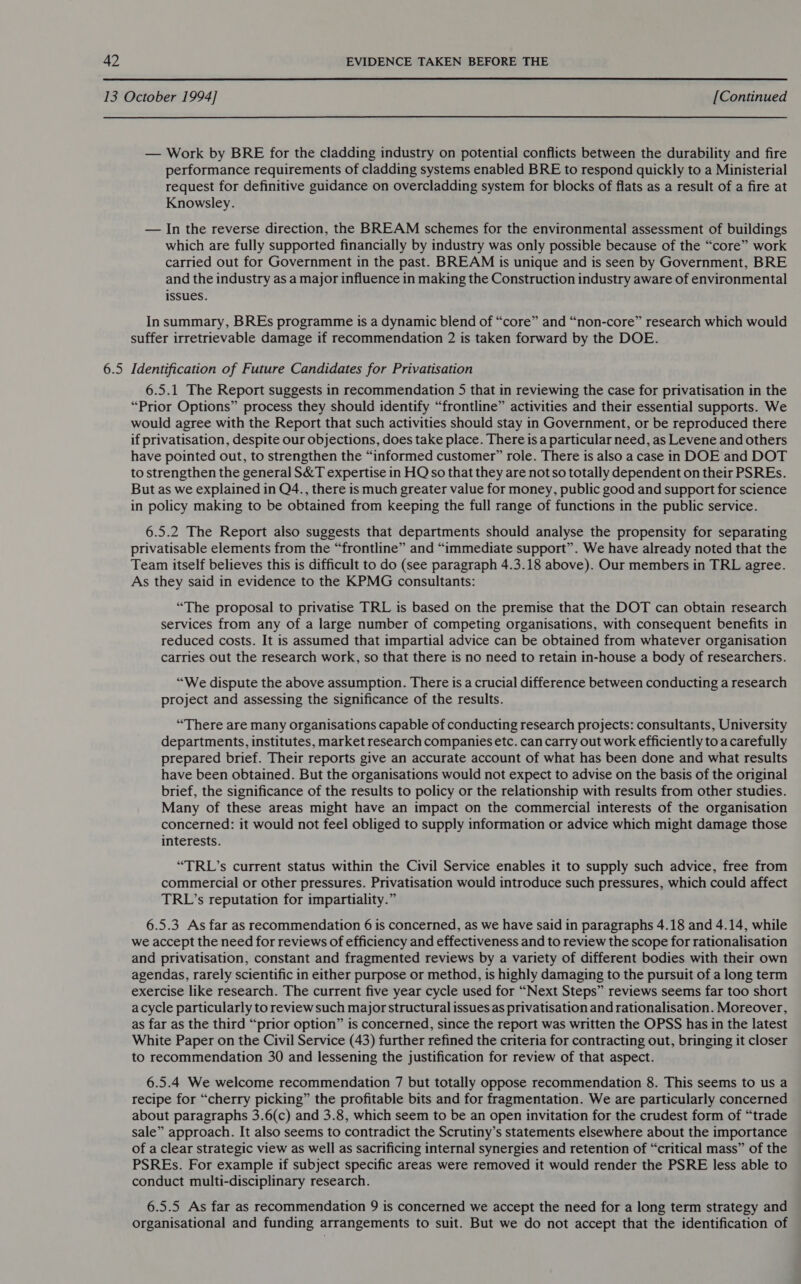  6.5 — Work by BRE for the cladding industry on potential conflicts between the durability and fire performance requirements of cladding systems enabled BRE to respond quickly to a Ministerial request for definitive guidance on overcladding system for blocks of flats as a result of a fire at Knowsley. — In the reverse direction, the BREAM schemes for the environmental assessment of buildings which are fully supported financially by industry was only possible because of the “core” work carried out for Government in the past. BREAM is unique and is seen by Government, BRE and the industry as a major influence in making the Construction industry aware of environmental issues. In summary, BREs programme is a dynamic blend of “core” and “non-core” research which would suffer irretrievable damage if recommendation 2 is taken forward by the DOE. Identification of Future Candidates for Privatisation 6.5.1 The Report suggests in recommendation 5 that in reviewing the case for privatisation in the “Prior Options” process they should identify “frontline” activities and their essential supports. We would agree with the Report that such activities should stay in Government, or be reproduced there if privatisation, despite our objections, does take place. There is a particular need, as Levene and others have pointed out, to strengthen the “informed customer” role. There is also a case in DOE and DOT to strengthen the general S&amp;T expertise in HQ so that they are not so totally dependent on their PSREs. But as we explained in Q4., there is much greater value for money, public good and support for science in policy making to be obtained from keeping the full range of functions in the public service. 6.5.2 The Report also suggests that departments should analyse the propensity for separating privatisable elements from the “frontline” and “immediate support”. We have already noted that the Team itself believes this is difficult to do (see paragraph 4.3.18 above). Our members in TRL agree. As they said in evidence to the KPMG consultants: “The proposal to privatise TRL is based on the premise that the DOT can obtain research services from any of a large number of competing organisations, with consequent benefits in reduced costs. It is assumed that impartial advice can be obtained from whatever organisation carries out the research work, so that there is no need to retain in-house a body of researchers. “We dispute the above assumption. There is a crucial difference between conducting a research project and assessing the significance of the results. “There are many organisations capable of conducting research projects: consultants, University departments, institutes, market research companies etc. can carry out work efficiently to a carefully prepared brief. Their reports give an accurate account of what has been done and what results have been obtained. But the organisations would not expect to advise on the basis of the original brief, the significance of the results to policy or the relationship with results from other studies. Many of these areas might have an impact on the commercial interests of the organisation concerned: it would not feel obliged to supply information or advice which might damage those interests. “TRL’s current status within the Civil Service enables it to supply such advice, free from commercial or other pressures. Privatisation would introduce such pressures, which could affect TRL’s reputation for impartiality.” 6.5.3. As far as recommendation 6 is concerned, as we have said in paragraphs 4.18 and 4.14, while we accept the need for reviews of efficiency and effectiveness and to review the scope for rationalisation and privatisation, constant and fragmented reviews by a variety of different bodies with their own agendas, rarely scientific in either purpose or method, is highly damaging to the pursuit of a long term exercise like research. The current five year cycle used for “Next Steps” reviews seems far too short acycle particularly to review such major structural issues as privatisation and rationalisation. Moreover, as far as the third “prior option” is concerned, since the report was written the OPSS has in the latest White Paper on the Civil Service (43) further refined the criteria for contracting out, bringing it closer to recommendation 30 and lessening the justification for review of that aspect. 6.5.4 We welcome recommendation 7 but totally oppose recommendation 8. This seems to us a recipe for “cherry picking” the profitable bits and for fragmentation. We are particularly concerned about paragraphs 3.6(c) and 3.8, which seem to be an open invitation for the crudest form of “trade sale” approach. It also seems to contradict the Scrutiny’s statements elsewhere about the importance of a clear strategic view as well as sacrificing internal synergies and retention of “critical mass” of the PSREs. For example if subject specific areas were removed it would render the PSRE less able to conduct multi-disciplinary research. 6.5.5 As far as recommendation 9 is concerned we accept the need for a long term strategy and organisational and funding arrangements to suit. But we do not accept that the identification of