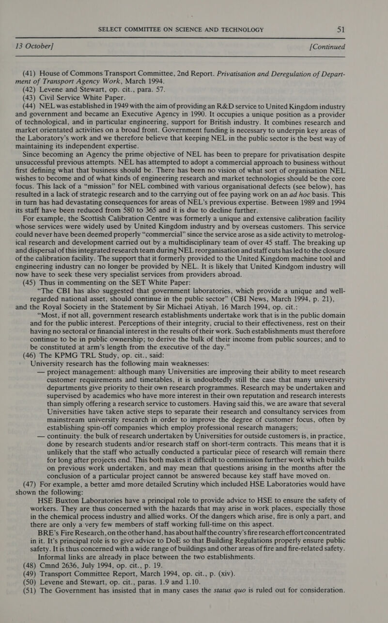  13 October] [Continued  (41) House of Commons Transport Committee, 2nd Report. Privatisation and Deregulation of Depart- ment of Transport Agency Work, March 1994. (42) Levene and Stewart, op. cit., para. 57. (43) Civil Service White Paper. (44) NEL was established in 1949 with the aim of providing an R&amp;D service to United Kingdom industry and government and became an Executive Agency in 1990. It occupies a unique position as a provider of technological, and in particular engineering, support for British industry. It combines research and market orientated activities on a broad front. Government funding is necessary to underpin key areas of the Laboratory’s work and we therefore believe that keeping NEL in the public sector is the best way of maintaining its independent expertise. Since becoming an Agency the prime objective of NEL has been to prepare for privatisation despite unsuccessful previous attempts. NEL has attempted to adopt a commercial approach to business without first defining what that business should be. There has been no vision of what sort of organisation NEL wishes to become and of what kinds of engineering research and market technologies should be the core focus. This lack of a “mission” for NEL combined with various organisational defects (see below), has resulted in a lack of strategic research and to the carrying out of fee paying work on an ad hoc basis. This in turn has had devastating consequences for areas of NEL’s previous expertise. Between 1989 and 1994 its staff have been reduced from 580 to 365 and it is due to decline further. For example, the Scottish Calibration Centre was formerly a unique and extensive calibration facility whose services were widely used by United Kingdom industry and by overseas customers. This service could never have been deemed properly “commercial” since the service arose as a side activity to metrolog- ical research and development carried out by a multidisciplinary team of over 45 staff. The breaking up and dispersal of this integrated research team during NEL reorganisation and staff cuts has led to the closure of the calibration facility. The support that it formerly provided to the United Kingdom machine tool and engineering industry can no longer be provided by NEL. It is likely that United Kindgom industry will now have to seek these very specialist services from providers abroad. (45) Thus in commenting on the SET White Paper: “The CBI has also suggested that government laboratories, which provide a unique and well- regarded national asset, should continue in the public sector” (CBI News, March 1994, p. 21), and the Royal Society in the Statement by Sir Michaei Atiyah, 16 March 1994, op. cit.: “Most, if not all, government research establishments undertake work that is in the public domain and for the public interest. Perceptions of their integrity, crucial to their effectiveness, rest on their having no sectoral or financial interest in the results of their work. Such establishments must therefore continue to be in public ownership; to derive the bulk of their income from public sources; and to be constituted at arm’s length from the executive of the day.” (46) The KPMG TRL Study, op. cit., said: University research has the following main weaknesses: — project management: although many Universities are improving their ability to meet research customer requirements and timetables, it is undoubtedly still the case that many university departments give priority to their own research programmes. Research may be undertaken and supervised by academics who have more interest in their own reputation and research interests than simply offering a research service to customers. Having said this, we are aware that several Universities have taken active steps to separate their research and consultancy services from mainstream university research in order to improve the degree of customer focus, often by establishing spin-off companies which employ professional research managers; — continuity: the bulk of research undertaken by Universities for outside customers is, in practice, done by research students and/or research staff on short-term contracts. This means that it is unlikely that the staff who actually conducted a particular piece of research will remain there for long after projects end. This both makes it difficult to commission further work which builds on previous work undertaken, and may mean that questions arising in the months after the conclusion of a particular project cannot be answered because key staff have moved on. (47) For example, a better amd more detailed Scrutiny which included HSE Laboratories would have shown the following: HSE Buxton Laboratories have a principal role to provide advice to HSE to ensure the safety of workers. They are thus concerned with the hazards that may arise in work places, especially those in the chemical process industry and allied works. Of the dangers which arise, fire is only a part, and there are only a very few members of staff working full-time on this aspect. BRE’s Fire Research, on the other hand, has about half the country’s fire research effort concentrated in it. It’s principal role is to give advice to DoE so that Building Regulations properly ensure public safety. It is thus concerned with a wide range of buildings and other areas of fire and fire-related safety. Informal links are already in place between the two establishments. (48) Cmnd 2636, July 1994, op. cit., p. 19. (49) Transport Committee Report, March 1994, op. cit., p. (xiv). (50) Levene and Stewart, op. cit., paras. 1.9 and 1.10. (51) The Government has insisted that in many cases the status quo is ruled out for consideration.