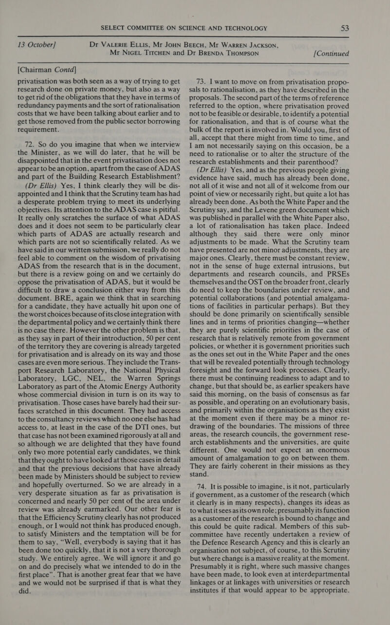  13 October] [Continued  [Chairman Contd] privatisation was both seen as a way of trying to get research done on private money, but also as a way to get rid of the obligations that they have in terms of redundancy payments and the sort of rationalisation costs that we have been talking about earlier and to get those removed from the public sector borrowing requirement. 72. So do you imagine that when we interview the Minister, as we will do later, that he will be disappointed that in the event privatisation does not appear to be an option, apart from the case of ADAS and part of the Building Research Establishment? (Dr Ellis) Yes, 1 think clearly they will be dis- appointed and I think that the Scrutiny team has had a desperate problem trying to meet its underlying objectives. Its attention to the ADAS case is pitiful. It really only scratches the surface of what ADAS does and it does not seem to be particularly clear which parts of ADAS are actually research and which parts are not so scientifically related. As we have said in our written submission, we really do not feel able to comment on the wisdom of privatising ADAS from the research that is in the document, but there is a review going on and we certainly do oppose the privatisation of ADAS, but it would be difficult to draw a conclusion either way from this document. BRE, again we think that in searching for a candidate, they have actually hit upon one of the worst choices because ofits close integration with the departmental policy and we certainly think there is no case there. However the other problem is that, as they say in part of their introduction, 50 per cent of the territory they are covering is already targeted for privatisation and is already on its way and those cases are even more serious. They include the Trans- port Research Laboratory, the National Physical Laboratory, LGC, NEL, the Warren Springs Laboratory as part of the Atomic Energy Authority whose commercial division in turn is on its way to privatisation. Those cases have barely had their sur- faces scratched in this document. They had access to the consultancy reviews which no one else has had access to, at least in the case of the DTI ones, but that case has not been examined rigorously at all and so although we are delighted that they have found only two more potential early candidates, we think that they ought to have looked at those cases in detail and that the previous decisions that have already been made by Ministers should be subject to review and hopefully overturned. So we are already in a very desperate situation as far as privatisation is concerned and nearly 50 per cent of the area under review was already earmarked. Our other fear is that the Efficiency Scrutiny clearly has not produced enough, or I would not think has produced enough, to satisfy Ministers and the temptation will be for them to say, “Well, everybody is saying that it has been done too quickly, that it is not a very thorough study. We entirely agree. We will ignore it and go on and do precisely what we intended to do in the first place”. That is another great fear that we have and we would not be surprised if that is what they did. 73. I want to move on from privatisation propo- sals to rationalisation, as they have described in the proposals. The second part of the terms of reference referred to the option, where privatisation proved not to be feasible or desirable, to identify a potential for rationalisation, and that is of course what the bulk of the report is involved in. Would you, first of all, accept that there might from time to time, and I am not necessarily saying on this occasion, be a need to rationalise or to alter the structure of the research establishments and their parenthood? (Dr Ellis) Yes, and as the previous people giving evidence have said, much has already been done, not all of it wise and not all of it welcome from our point of view or necessarily right, but quite a lot has already been done. As both the White Paper and the Scrutiny say, and the Levene green document which was published in parallel with the White Paper also, a lot of rationalisation has taken place. Indeed although they said there were only minor adjustments to be made. What the Scrutiny team have presented are not minor adjustments, they are major ones. Clearly, there must be constant review, not in the sense of huge external intrusions, but departments and research councils, and PRSEs themselves and the OST onthe broader front, clearly do need to keep the boundaries under review, and potential collaborations (and potential amalgama- tions of facilities in particular perhaps). But they should be done primarily on scientifically sensible lines and in terms of priorities changing—whether they are purely scientific priorities in the case of research that is relatively remote from government policies, or whether it is government priorities such as the ones set out in the White Paper and the ones that will be revealed potentially through technology foresight and the forward look processes. Clearly, there must be continuing readiness to adapt and to change, but that should be, as earlier speakers have said this morning, on the basis of consensus as far as possible, and operating on an evolutionary basis, and primarily within the organisations as they exist at the moment even if there may be a minor re- drawing of the boundaries. The missions of three areas, the research councils, the government rese- arch establishments and the universities, are quite different. One would not expect an enormous amount of amalgamation to go on between them. They are fairly coherent in their missions as they stand. 74. Itis possible to imagine, is it not, particularly if government, as a customer of the research (which it clearly is in many respects), changes its ideas as to whatit sees as its own role; presumably its function as a customer of the research is bound to change and this could be quite radical. Members of this sub- committee have recently undertaken a review of the Defence Research Agency and this is clearly an organisation not subject, of course, to this Scrutiny but where change is a massive reality at the moment. Presumably it is right, where such massive changes have been made, to look even at interdepartmental linkages or at linkages with universities or research institutes if that would appear to be appropriate.