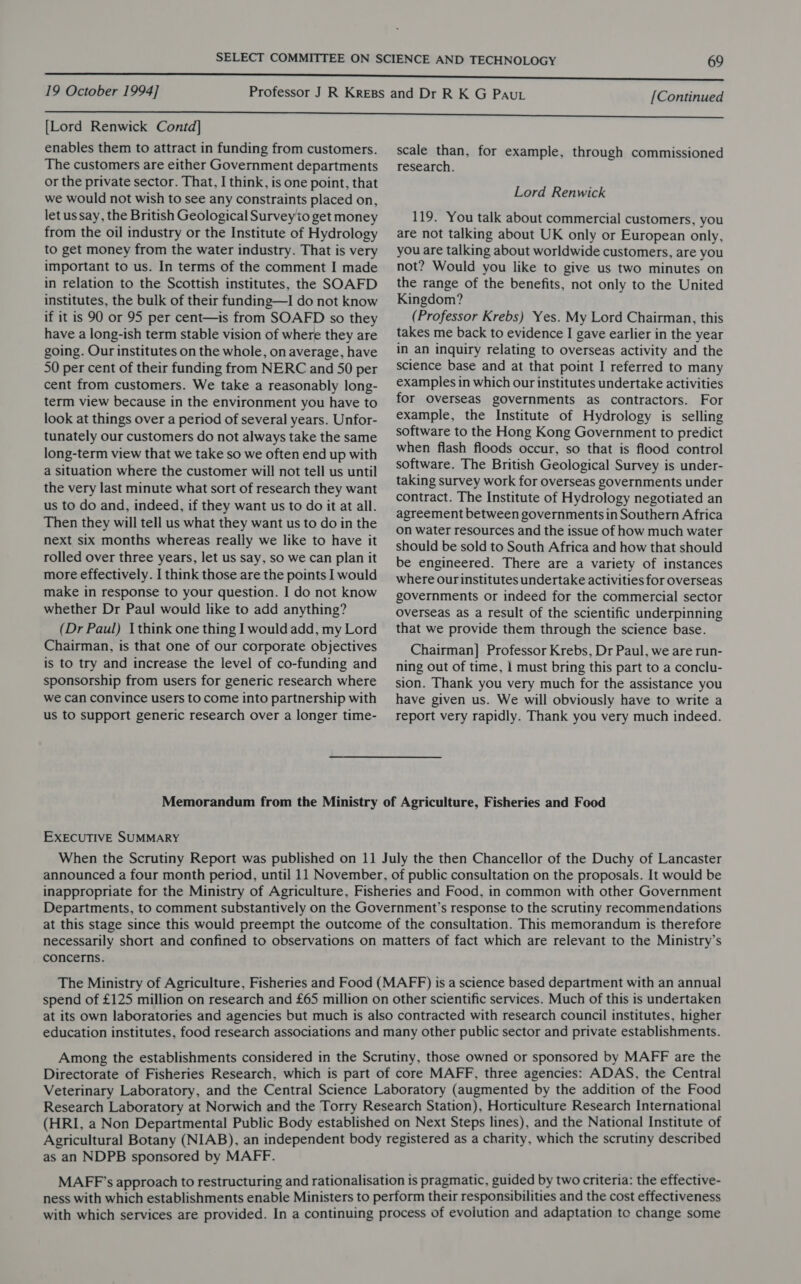 [Lord Renwick Contd] enables them to attract in funding from customers. The customers are either Government departments or the private sector. That, I think, is one point, that we would not wish to see any constraints placed on, let us say, the British Geological Surveyito get money from the oil industry or the Institute of Hydrology to get money from the water industry. That is very important to us. In terms of the comment I made in relation to the Scottish institutes, the SOAFD institutes, the bulk of their funding—I do not know if it is 90 or 95 per cent—is from SOAFD so they have a long-ish term stable vision of where they are going. Our institutes on the whole, on average, have 50 per cent of their funding from NERC and 50 per cent from customers. We take a reasonably long- term view because in the environment you have to look at things over a period of several years. Unfor- tunately our customers do not always take the same long-term view that we take so we often end up with a situation where the customer will not tell us until the very last minute what sort of research they want us to do and, indeed, if they want us to do it at all. Then they will tell us what they want us to do in the next six months whereas really we like to have it rolled over three years, let us say, so we can plan it more effectively. I think those are the points I would make in response to your question. I do not know whether Dr Paul would like to add anything? (Dr Paul) I think one thing I would add, my Lord Chairman, is that one of our corporate objectives is to try and increase the level of co-funding and sponsorship from users for generic research where we can convince users to come into partnership with us to support generic research over a longer time- scale than, for example, through commissioned research. Lord Renwick 119. You talk about commercial customers, you are not talking about UK only or European only, you are talking about worldwide customers, are you not? Would you like to give us two minutes on the range of the benefits, not only to the United Kingdom? (Professor Krebs) Yes. My Lord Chairman, this takes me back to evidence I gave earlier in the year in an inquiry relating to overseas activity and the science base and at that point I referred to many examples in which our institutes undertake activities for Overseas governments as contractors. For example, the Institute of Hydrology is selling software to the Hong Kong Government to predict when flash floods occur, so that is flood control software. The British Geological Survey is under- taking survey work for overseas governments under contract. The Institute of Hydrology negotiated an agreement between governments in Southern Africa on water resources and the issue of how much water should be sold to South Africa and how that should be engineered. There are a variety of instances where our institutes undertake activities for overseas governments or indeed for the commercial sector Overseas as a result of the scientific underpinning that we provide them through the science base. Chairman] Professor Krebs, Dr Paul, we are run- ning out of time, 1 must bring this part to a conclu- sion. Thank you very much for the assistance you have given us. We will obviously have to write a report very rapidly. Thank you very much indeed. Memorandum from the Ministry of Agriculture, Fisheries and Food EXECUTIVE SUMMARY When the Scrutiny Report was published on 11 July the then Chancellor of the Duchy of Lancaster announced a four month period, until 11 November, of public consultation on the proposals. It would be inappropriate for the Ministry of Agriculture, Fisheries and Food, in common with other Government Departments, to comment substantively on the Government’s response to the scrutiny recommendations at this stage since this would preempt the outcome of the consultation. This memorandum is therefore necessarily short and confined to observations on matters of fact which are relevant to the Ministry’s concerns. The Ministry of Agriculture, Fisheries and Food (MAFF) is a science based department with an annual spend of £125 million on research and £65 million on other scientific services. Much of this is undertaken at its own laboratories and agencies but much is also contracted with research council institutes, higher education institutes, food research associations and many other public sector and private establishments. Among the establishments considered in the Scrutiny, those owned or sponsored by MAFF are the Directorate of Fisheries Research, which is part of core MAFF, three agencies: ADAS, the Central Veterinary Laboratory, and the Central Science Laboratory (augmented by the addition of the Food Research Laboratory at Norwich and the Torry Research Station), Horticulture Research International (HRI, a Non Departmental Public Body established on Next Steps lines), and the National Institute of Agricultural Botany (NIAB), an independent body registered as a charity, which the scrutiny described as an NDPB sponsored by MAFF. MAFF’s approach to restructuring and rationalisation is pragmatic, guided by two criteria: the effective- ness with which establishments enable Ministers to perform their responsibilities and the cost effectiveness with which services are provided. In a continuing process of evolution and adaptation to change some