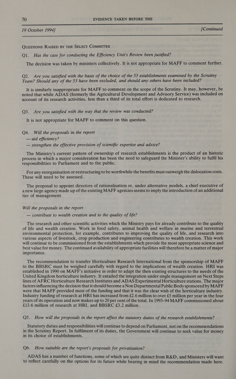  19 October 1994] [Continued  QUESTIONS RAISED BY THE SELECT COMMITTEE Ql. Has the case for conducting the Efficiency Unit's Review been justified? The decision was taken by ministers collectively. It is not appropriate for MAFF to comment further. Q2. Are you satisfied with the basis of the choice of the 53 establishments examined by the Scrutiny Team? Should any of the 53 have been excluded, and should any others have been included? It is similarly inappropriate for MAFF to comment on the scope of the Scrutiny. It may, however, be noted that while ADAS (formerly the Agricultural Development and Advisory Service) was included on account of its research activities, less than a third of its total effort is dedicated to research. Q3. Are you satisfied with the way that the review was conducted? It is not appropriate for MAFF to comment on this question. Q4. Will the proposals in the report — aid efficiency? — strengthen the effective provision of scientific expertise and advice? The Ministry’s current pattern of ownership of research establishments is the product of an historic process in which a major consideration has been the need to safeguard the Minister’s ability to fulfil his responsibilities to Parliament and to the public. For any reorganisation or restructuring to be worthwhile the benefits must outweigh the dislocation costs. These will need to be assessed. The proposal to appoint directors of rationalisation or, under alternative models, a chief executive of anew large agency made up of the existing MAFF agencies seems to imply the introduction of an additional tier of management. Will the proposals in the report — contribute to wealth creation and to the quality of life? The research and other scientific activities which the Ministry pays for already contribute to the quality of life and wealth creation. Work in food safety, animal health and welfare in marine and terrestrial environmental protection, for example, contributes to improving the quality of life, and research into various aspects of livestock, crop production and engineering contributes to wealth creation. This work will continue to be commissioned from the establishments which provide the most appropriate science and best value for money. The continued availability of appropriate facilities will therefore be a matter of major importance. The recommendation to transfer Horticulture Research International from the sponsorship of MAFF to the BBSRC must be weighed carefully with regard to the implications of wealth creation. HRI was established in 1990 on MAFF’s initiative in order to adapt the then existing structures to the needs of the United Kingdom horticulture industry. It entailed the integration under single management on Next Steps lines of AFRC Horticulture Research Institutes and ADAS Experimental Horticulture stations. The major factors influencing the decision that it should become a Non Departmental Public Body sponsored by MAFF were that MAFF provided most of the funding and that it was the clear wish of the horticulture industry. Industry funding of research at HRI has increased from £2.6 million to over £5 million per year in the four years of its operation and now makes up to 20 per cent of the total. In 1993-94 MAFF commissioned about £13.6 million of research at HRI, and BBSRC £3.2 million. Q5. How will the proposals in the report affect the statutory duties of the research establishments? Statutory duties and responsibilities will continue to depend on Parliament, not on the recommendations in the Scrutiny Report. In fulfilment of its duties, the Government will continue to seek value for money in its choice of establishments. Q6. How suitable are the report’s proposals for privatisation? ADAS has a number of functions, some of which are quite distinct from R&amp;D, and Ministers will want to reflect carefully on the options for its future while bearing in mind the recommendation made here.