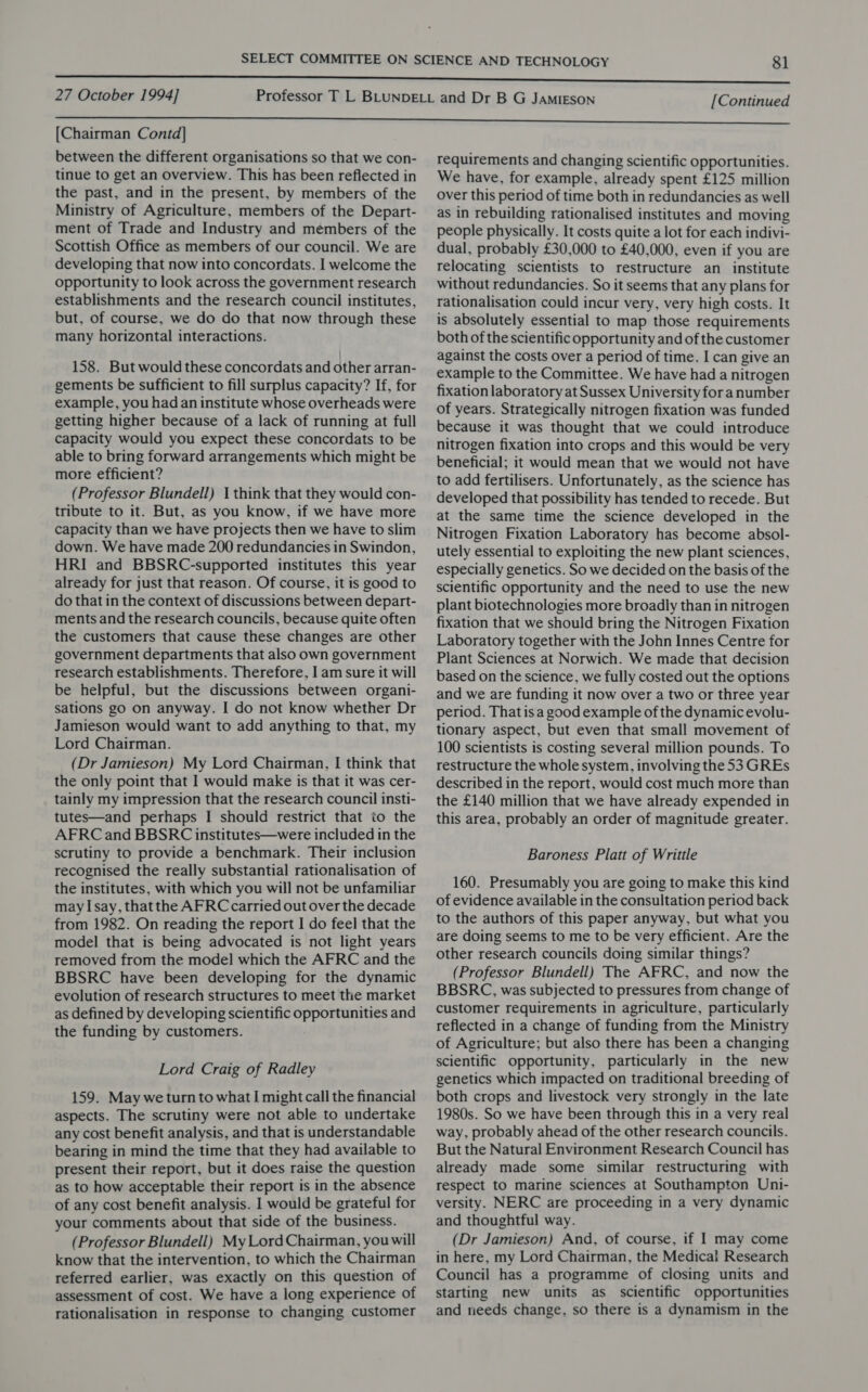 [Chairman Contd] between the different organisations so that we con- tinue to get an overview. This has been reflected in the past, and in the present, by members of the Ministry of Agriculture, members of the Depart- ment of Trade and Industry and members of the Scottish Office as members of our council. We are developing that now into concordats. I welcome the opportunity to look across the government research establishments and the research council institutes, but, of course, we do do that now through these many horizontal interactions. 158. But would these concordats and other arran- gements be sufficient to fill surplus capacity? If, for example, you had an institute whose overheads were getting higher because of a lack of running at full capacity would you expect these concordats to be able to bring forward arrangements which might be more efficient? (Professor Blundell) 1 think that they would con- tribute to it. But, as you know, if we have more capacity than we have projects then we have to slim down. We have made 200 redundancies in Swindon, HRI and BBSRC-supported institutes this year already for just that reason. Of course, it is good to do that in the context of discussions between depart- ments and the research councils, because quite often the customers that cause these changes are other government departments that also own government research establishments. Therefore, I am sure it will be helpful, but the discussions between organi- sations go on anyway. I do not know whether Dr Jamieson would want to add anything to that, my Lord Chairman. (Dr Jamieson) My Lord Chairman, I think that the only point that I would make is that it was cer- tainly my impression that the research council insti- tutes—and perhaps I should restrict that to the AFRC and BBSRC institutes—were included in the scrutiny to provide a benchmark. Their inclusion recognised the really substantial rationalisation of the institutes, with which you will not be unfamiliar may Isay, thatthe AFRC carried out over the decade from 1982. On reading the report I do feel that the model that is being advocated is not light years removed from the model which the AFRC and the BBSRC have been developing for the dynamic evolution of research structures to meet the market as defined by developing scientific opportunities and the funding by customers. Lord Craig of Radley 159. May weturn to what I might call the financial aspects. The scrutiny were not able to undertake any cost benefit analysis, and that is understandable bearing in mind the time that they had available to present their report, but it does raise the question as to how acceptable their report is in the absence of any cost benefit analysis. I would be grateful for your comments about that side of the business. (Professor Blundell) My Lord Chairman, you will know that the intervention, to which the Chairman referred earlier, was exactly on this question of assessment of cost. We have a long experience of rationalisation in response to changing customer requirements and changing scientific opportunities. We have, for example, already spent £125 million over this period of time both in redundancies as well as in rebuilding rationalised institutes and moving people physically. It costs quite a lot for each indivi- dual, probably £30,000 to £40,000, even if you are relocating scientists to restructure an institute without redundancies. So it seems that any plans for rationalisation could incur very, very high costs. It is absolutely essential to map those requirements both of the scientific opportunity and of the customer against the costs over a period of time. I can give an example to the Committee. We have had a nitrogen fixation laboratory at Sussex University for anumber of years. Strategically nitrogen fixation was funded because it was thought that we could introduce nitrogen fixation into crops and this would be very beneficial; it would mean that we would not have to add fertilisers. Unfortunately, as the science has developed that possibility has tended to recede. But at the same time the science developed in the Nitrogen Fixation Laboratory has become absol- utely essential to exploiting the new plant sciences, especially genetics. So we decided on the basis of the scientific opportunity and the need to use the new plant biotechnologies more broadly than in nitrogen fixation that we should bring the Nitrogen Fixation Laboratory together with the John Innes Centre for Plant Sciences at Norwich. We made that decision based on the science, we fully costed out the options and we are funding it now over a two or three year period. That is a good example of the dynamic evolu- tionary aspect, but even that small movement of 100 scientists is costing several million pounds. To restructure the whole system, involving the 53 GREs described in the report, would cost much more than the £140 million that we have already expended in this area, probably an order of magnitude greater. Baroness Platt of Writtle 160. Presumably you are going to make this kind of evidence available in the consultation period back to the authors of this paper anyway, but what you are doing seems to me to be very efficient. Are the other research councils doing similar things? (Professor Blundell) The AFRC, and now the BBSRC, was subjected to pressures from change of customer requirements in agriculture, particularly reflected in a change of funding from the Ministry of Agriculture; but also there has been a changing scientific opportunity, particularly in the new genetics which impacted on traditional breeding of both crops and livestock very strongly in the late 1980s. So we have been through this in a very real way, probably ahead of the other research councils. But the Natural Environment Research Council has already made some similar restructuring with respect to marine sciences at Southampton Uni- versity. NERC are proceeding in a very dynamic and thoughtful way. (Dr Jamieson) And, of course, if | may come in here, my Lord Chairman, the Medical Research Council has a programme of closing units and starting new units as scientific opportunities and reeds change, so there is a dynamism in the