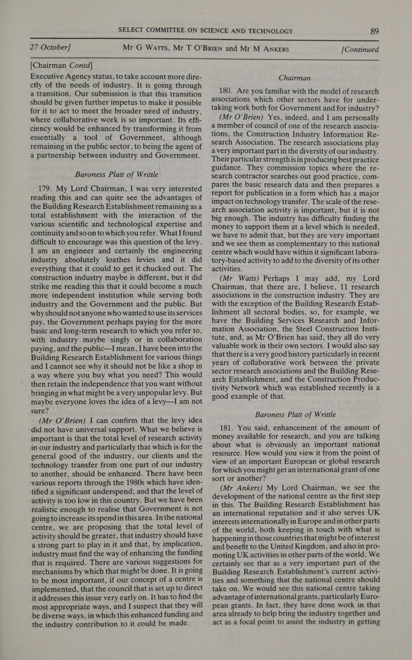 [Chairman Contd] Executive Agency status, to take account more dire- ctly of the needs of industry. It is going through a transition. Our submission is that this transition should be given further impetus to make it possible for it to act to meet the broader need of industry, where collaborative work is so important. Its effi- ciency would be enhanced by transforming it from essentially a tool of Government, although remaining in the public sector, to being the agent of a partnership between industry and Government. Baroness Platt of Writtle 179. My Lord Chairman, I was very interested reading this and can quite see the advantages of the Building Research Establishment remaining as a total establishment with the interaction of the various scientific and technological expertise and continuity andsoon to which yourefer. What I found difficult to encourage was this question of the levy. I am an engineer and certainly the engineering industry absolutely loathes levies and it did everything that it could to get it chucked out. The construction industry maybe is different, but it did strike me reading this that it could become a much more independent institution while serving both industry and the Government and the public. But why should not anyone who wanted to use its services pay, the Government perhaps paying for the more basic and long-term research to which you refer to, with industry maybe singly or in collaboration paying, and the public—I mean, I have been into the Building Research Establishment for various things and I cannot see why it should not be like a shop in a way where you buy what you need? This would then retain the independence that you want without bringing in what might be a very unpopular levy. But maybe everyone loves the idea of a levy—I am not sure? (Mr O’Brien) I can confirm that the levy idea did not have universal support. What we believe is important is that the total level of research activity in our industry and particularly that which is for the general good of the industry, our clients and the technology transfer from one part of our industry to another, should be enhanced. There have been various reports through the 1980s which have iden- tified a significant underspend; and that the level of activity is too low in this country. But we have been realistic enough to realise that Government is not going to increase its spendin this area. In the national centre, we are proposing that the total level of activity should be greater, that industry should have a strong part to play in it and that, by implication, industry must find the way of enhancing the funding that is required. There are various suggestions for mechanisms by which that might be done. It is going to be most important, if our concept of a centre is implemented, that the council that is set up to direct it addresses this issue very early on. It has to find the most appropriate ways, and I suspect that they will be diverse ways, in which this enhanced funding and the industry contribution to it could be made. Chairman 180. Are you familiar with the model of research associations which other sectors have for under- taking work both for Government and for industry? (Mr O’Brien) Yes, indeed, and I am personally a member of council of one of the research associa- tions, the Construction Industry Information Re- search Association. The research associations play a very important part in the diversity of our industry. Their particular strength is in producing best practice guidance. They commission topics where the re- search contractor searches out good practice, com- pares the basic research data and then prepares a report for publication in a form which has a major impact on technology transfer. The scale of the rese- arch association activity is important, but it is not big enough. The industry has difficulty finding the money to support them at a level which is needed, we have to admit that, but they are very important and we see them as complementary to this national centre which would have within it significant labora- tory-based activity to add to the diversity of its other activities. (Mr Watts) Perhaps I may add, my Lord Chairman, that there are, I believe, 11 research associations in the construction industry. They are with the exception of the Building Research Estab- lishment all sectoral bodies, so, for example, we have the Building Services Research and Infor- mation Association, the Steel Construction Insti- tute, and, as Mr O’Brien has said, they all do very valuable work in their own sectors. I would also say that there is a very good history particularly in recent years of collaborative work between the private sector research associations and the Building Rese- arch Establishment, and the Construction Produc- tivity Network which was established recently is a good example of that. Baroness Platt of Writtle 181. You said, enhancement of the amount of money available for research, and you are talking about what is obviously an important national resource. How would you view it from the point of view of an important European or global research for which you might get an international grant of one sort or another? (Mr Ankers) My Lord Chairman, we see the development of the national centre as the first step in this. The Building Research Establishment has an international reputation and it also serves UK interests internationally in Europe and in other parts of the world, both keeping in touch with what is happening in those countries that might be of interest and benefit to the United Kingdom, and also in pro- moting UK activities in other parts of the world. We certainly see that as a very important part of the Building Research Establishment’s current activi- ties and something that the national centre should take on. We would see this national centre taking advantage of international grants, particularly Euro- pean grants. In fact, they have done work in that area already to help bring the industry together and act as a focal point to assist the industry in getting