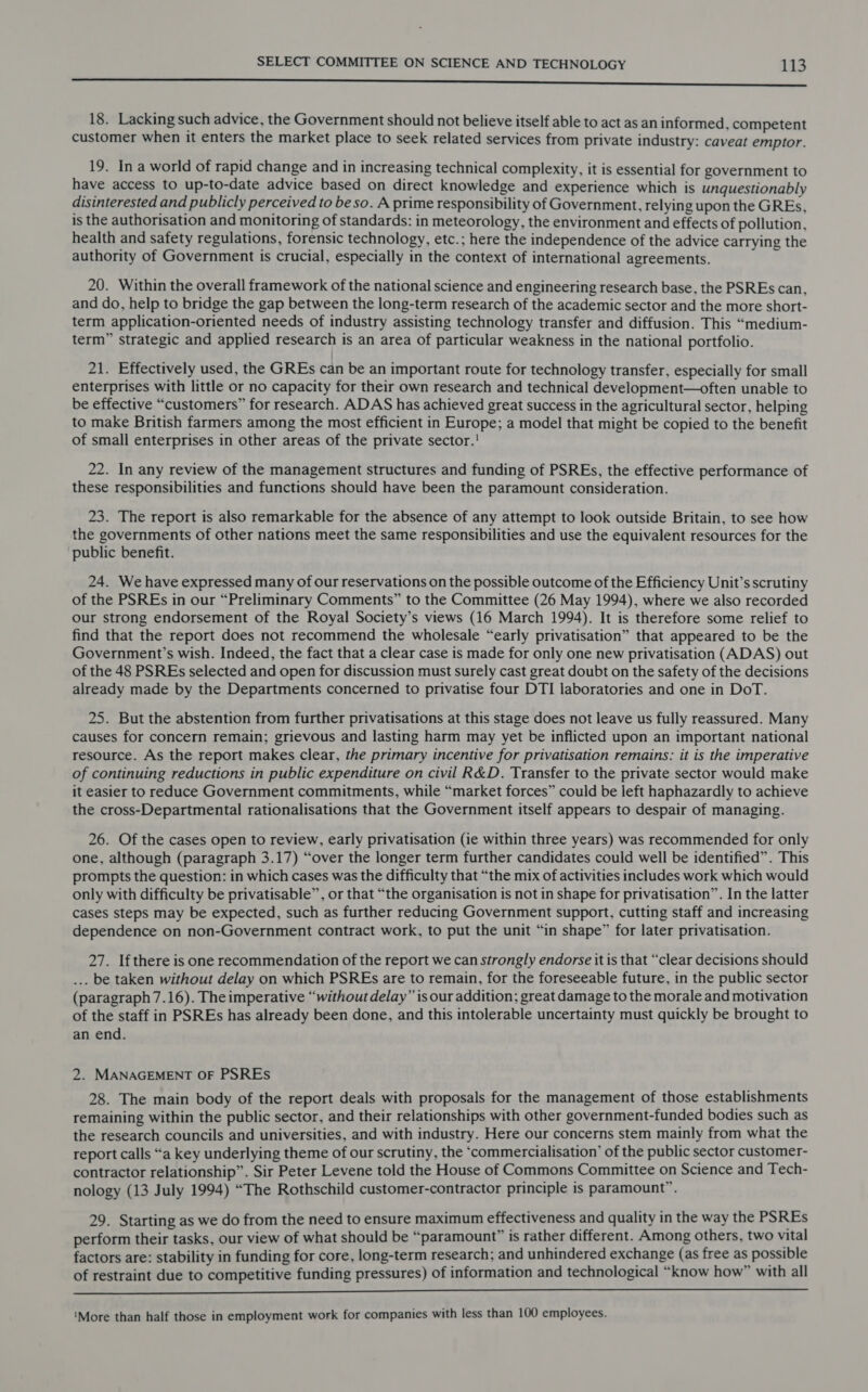 Se 18. Lacking such advice, the Government should not believe itself able to act as an informed, competent customer when it enters the market place to seek related services from private industry: caveat emptor. 19. In a world of rapid change and in increasing technical complexity, it is essential for government to have access to up-to-date advice based on direct knowledge and experience which is unquestionably disinterested and publicly perceived to be so. A prime responsibility of Government, relying upon the GREs, is the authorisation and monitoring of standards: in meteorology, the environment and effects of pollution, health and safety regulations, forensic technology, etc.; here the independence of the advice carrying the authority of Government is crucial, especially in the context of international agreements. 20. Within the overall framework of the national science and engineering research base, the PSREs can, and do, help to bridge the gap between the long-term research of the academic sector and the more short- term application-oriented needs of industry assisting technology transfer and diffusion. This “medium- term” strategic and applied research is an area of particular weakness in the national portfolio. 21. Effectively used, the GREs can be an important route for technology transfer, especially for small enterprises with little or no capacity for their own research and technical development—often unable to be effective “customers” for research. ADAS has achieved great success in the agricultural sector, helping to make British farmers among the most efficient in Europe; a model that might be copied to the benefit of small enterprises in other areas of the private sector.! 22. In any review of the management structures and funding of PSREs, the effective performance of these responsibilities and functions should have been the paramount consideration. 23. The report is also remarkable for the absence of any attempt to look outside Britain, to see how the governments of other nations meet the same responsibilities and use the equivalent resources for the public benefit. 24. We have expressed many of our reservations on the possible outcome of the Efficiency Unit’s scrutiny of the PSREs in our “Preliminary Comments” to the Committee (26 May 1994), where we also recorded our strong endorsement of the Royal Society’s views (16 March 1994). It is therefore some relief to find that the report does not recommend the wholesale “early privatisation” that appeared to be the Government’s wish. Indeed, the fact that a clear case is made for only one new privatisation (ADAS) out of the 48 PSREs selected and open for discussion must surely cast great doubt on the safety of the decisions already made by the Departments concerned to privatise four DTI laboratories and one in DoT. 25. But the abstention from further privatisations at this stage does not leave us fully reassured. Many causes for concern remain; grievous and lasting harm may yet be inflicted upon an important national resource. As the report makes clear, the primary incentive for privatisation remains: it is the imperative of continuing reductions in public expenditure on civil R&amp;D. Transfer to the private sector would make it easier to reduce Government commitments, while “market forces” could be left haphazardly to achieve the cross-Departmental rationalisations that the Government itself appears to despair of managing. 26. Of the cases open to review, early privatisation (ie within three years) was recommended for only one, although (paragraph 3.17) “over the longer term further candidates could well be identified”. This prompts the question: in which cases was the difficulty that “the mix of activities includes work which would only with difficulty be privatisable”, or that “the organisation is not in shape for privatisation”. In the latter cases steps may be expected, such as further reducing Government support, cutting staff and increasing dependence on non-Government contract work, to put the unit “in shape” for later privatisation. 27. Ifthere is one recommendation of the report we can strongly endorse it is that “clear decisions should ... be taken without delay on which PSREs are to remain, for the foreseeable future, in the public sector (paragraph 7.16). The imperative “without delay” is our addition; great damage to the morale and motivation of the staff in PSREs has already been done, and this intolerable uncertainty must quickly be brought to an end. 2. MANAGEMENT OF PSREs 28. The main body of the report deals with proposals for the management of those establishments remaining within the public sector, and their relationships with other government-funded bodies such as the research councils and universities, and with industry. Here our concerns stem mainly from what the report calls “a key underlying theme of our scrutiny, the ‘commercialisation’ of the public sector customer- contractor relationship”. Sir Peter Levene told the House of Commons Committee on Science and Tech- nology (13 July 1994) “The Rothschild customer-contractor principle is paramount”. 29. Starting as we do from the need to ensure maximum effectiveness and quality in the way the PSREs perform their tasks, our view of what should be “paramount” is rather different. Among others, two vital factors are: stability in funding for core, long-term research; and unhindered exchange (as free as possible of restraint due to competitive funding pressures) of information and technological “know how” with all nnd Gosiegiie yay ese We ee bee a EE eee ‘More than half those in employment work for companies with less than 100 employees.