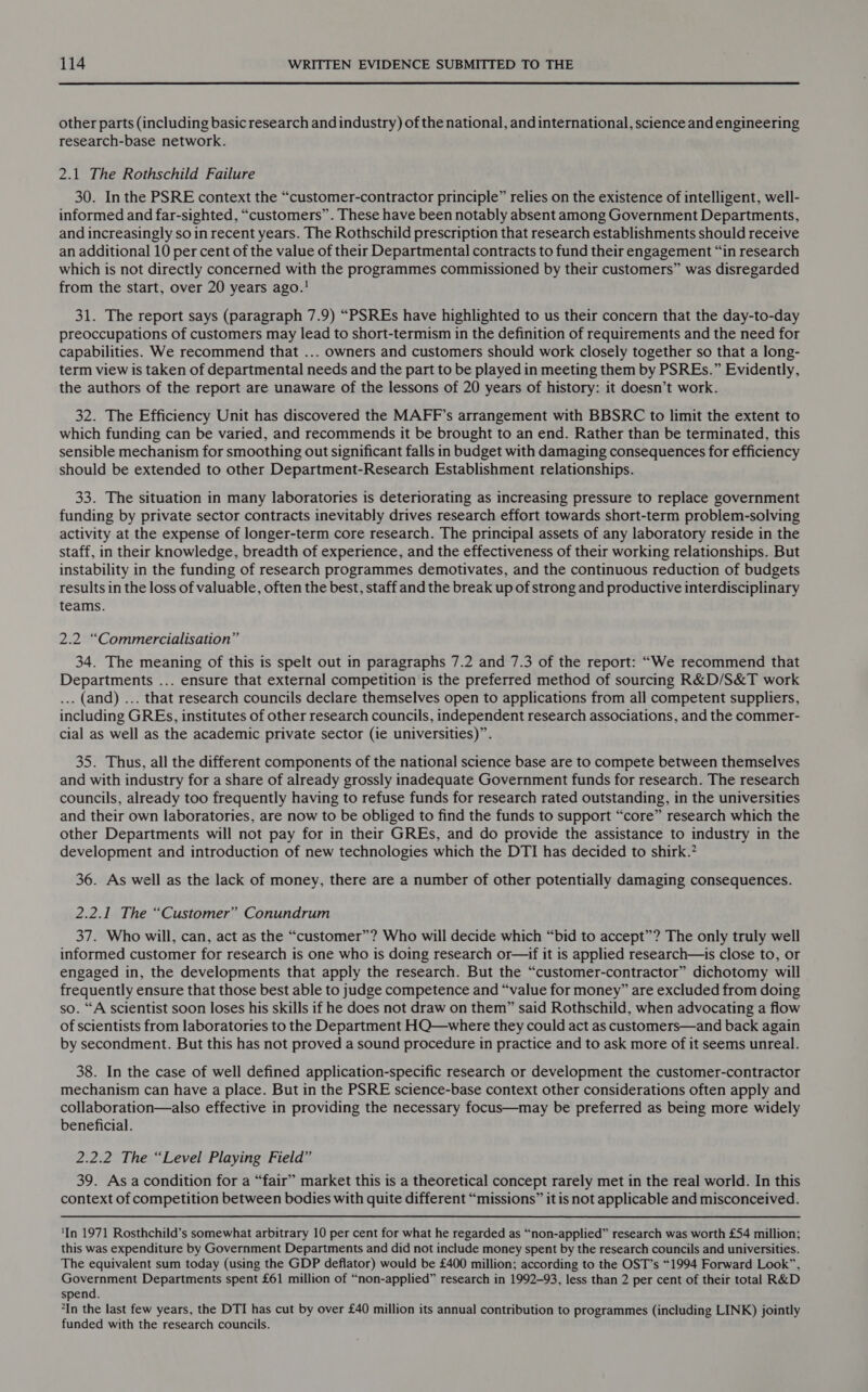  other parts (including basic research and industry) of the national, and international, science and engineering research-base network. 2.1 The Rothschild Failure 30. In the PSRE context the “customer-contractor principle” relies on the existence of intelligent, well- informed and far-sighted, “customers”. These have been notably absent among Government Departments, and increasingly so in recent years. The Rothschild prescription that research establishments should receive an additional 10 per cent of the value of their Departmental contracts to fund their engagement “in research which is not directly concerned with the programmes commissioned by their customers” was disregarded from the start, over 20 years ago.! 31. The report says (paragraph 7.9) “PSREs have highlighted to us their concern that the day-to-day preoccupations of customers may lead to short-termism in the definition of requirements and the need for capabilities. We recommend that ... owners and customers should work closely together so that a long- term view is taken of departmental needs and the part to be played in meeting them by PSREs.” Evidently, the authors of the report are unaware of the lessons of 20 years of history: it doesn’t work. 32. The Efficiency Unit has discovered the MAFF’s arrangement with BBSRC to limit the extent to which funding can be varied, and recommends it be brought to an end. Rather than be terminated, this sensible mechanism for smoothing out significant falls in budget with damaging consequences for efficiency should be extended to other Department-Research Establishment relationships. 33. The situation in many laboratories is deteriorating as increasing pressure to replace government funding by private sector contracts inevitably drives research effort towards short-term problem-solving activity at the expense of longer-term core research. The principal assets of any laboratory reside in the staff, in their knowledge, breadth of experience, and the effectiveness of their working relationships. But instability in the funding of research programmes demotivates, and the continuous reduction of budgets results in the loss of valuable, often the best, staff and the break up of strong and productive interdisciplinary teams. 2.2 “Commercialisation” 34. The meaning of this is spelt out in paragraphs 7.2 and 7.3 of the report: “We recommend that Departments ... ensure that external competition is the preferred method of sourcing R&amp;D/S&amp;T work ... (and) ... that research councils declare themselves open to applications from all competent suppliers, including GREs, institutes of other research councils, independent research associations, and the commer- cial as well as the academic private sector (ie universities)”. 35. Thus, all the different components of the national science base are to compete between themselves and with industry for a share of already grossly inadequate Government funds for research. The research councils, already too frequently having to refuse funds for research rated outstanding, in the universities and their own laboratories, are now to be obliged to find the funds to support “core” research which the other Departments will not pay for in their GREs, and do provide the assistance to industry in the development and introduction of new technologies which the DTI has decided to shirk.? 36. As well as the lack of money, there are a number of other potentially damaging consequences. 2.2.1 The “Customer” Conundrum 37. Who will, can, act as the “customer”? Who will decide which “bid to accept”? The only truly well informed customer for research is one who is doing research or—if it is applied research—is close to, or engaged in, the developments that apply the research. But the “customer-contractor” dichotomy will frequently ensure that those best able to judge competence and “value for money” are excluded from doing so. “A scientist soon loses his skills if he does not draw on them” said Rothschild, when advocating a flow of scientists from laboratories to the Department HQ—where they could act as customers—and back again by secondment. But this has not proved a sound procedure in practice and to ask more of it seems unreal. 38. In the case of well defined application-specific research or development the customer-contractor mechanism can have a place. But in the PSRE science-base context other considerations often apply and collaboration—also effective in providing the necessary focus—may be preferred as being more widely beneficial. 2.2.2 The “Level Playing Field” 39. Asa condition for a “fair” market this is a theoretical concept rarely met in the real world. In this context of competition between bodies with quite different “missions” it is not applicable and misconceived. ‘In 1971 Rosthchild’s somewhat arbitrary 10 per cent for what he regarded as “non-applied” research was worth £54 million; this was expenditure by Government Departments and did not include money spent by the research councils and universities. The equivalent sum today (using the GDP deflator) would be £400 million; according to the OST’s “1994 Forward Look”, Government Departments spent £61 million of “non-applied” research in 1992-93, less than 2 per cent of their total R&amp;D spend. *In the last few years, the DTI has cut by over £40 million its annual contribution to programmes (including LINK) jointly funded with the research councils.