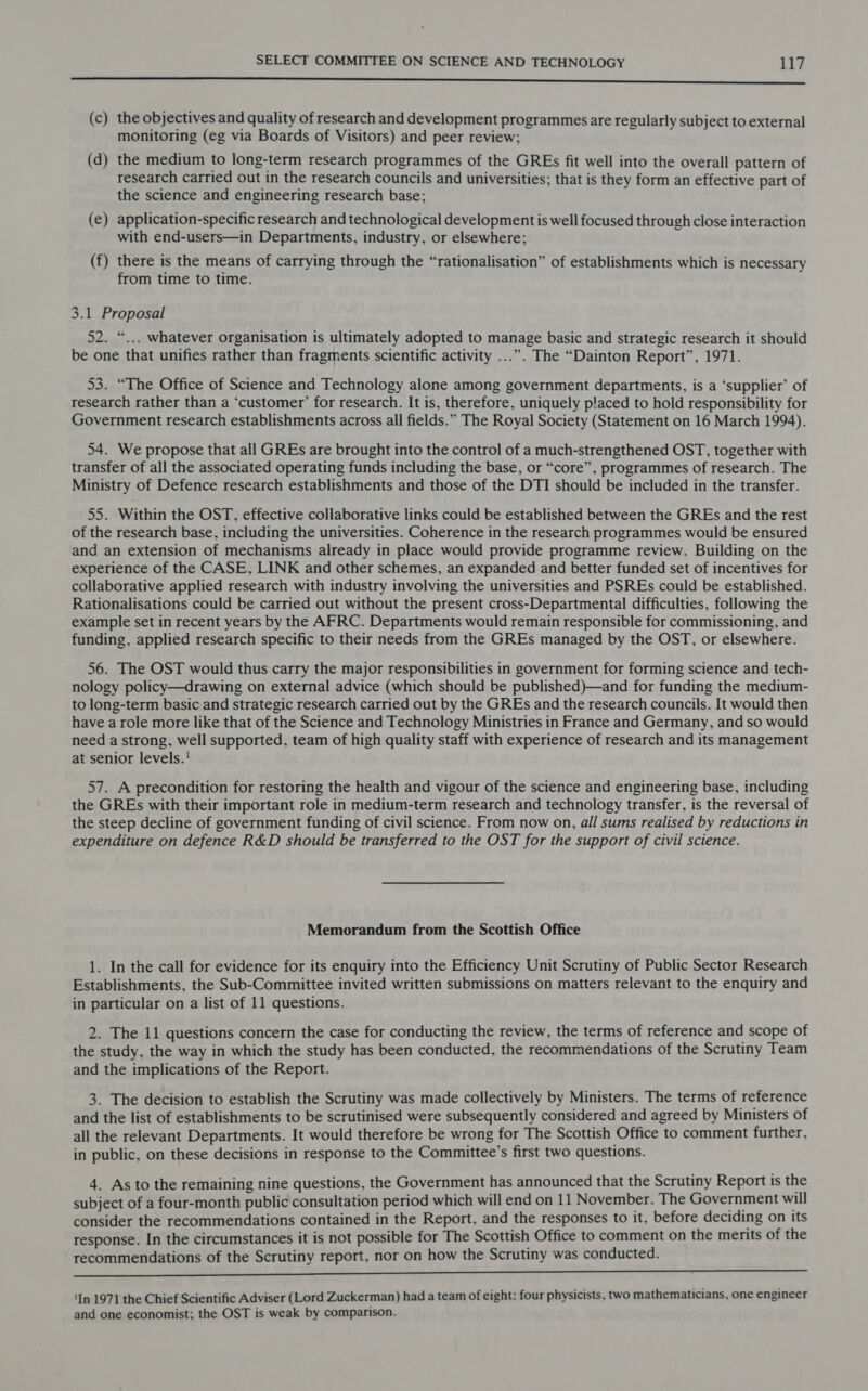 a eee (c) the objectives and quality of research and development programmes are regularly subject to external monitoring (eg via Boards of Visitors) and peer review; (d) the medium to long-term research programmes of the GREs fit well into the overall pattern of research carried out in the research councils and universities; that is they form an effective part of the science and engineering research base; (e) application-specific research and technological development is well focused through close interaction with end-users—in Departments, industry, or elsewhere; (f) there is the means of carrying through the “rationalisation” of establishments which is necessary from time to time. 3.1 Proposal 52. “... whatever organisation is ultimately adopted to manage basic and strategic research it should be one that unifies rather than fragments scientific activity ...”. The “Dainton Report”, 1971. 53. “The Office of Science and Technology alone among government departments, is a ‘supplier’ of research rather than a ‘customer’ for research. It is, therefore, uniquely p!aced to hold responsibility for Government research establishments across all fields.” The Royal Society (Statement on 16 March 1994). 54. We propose that all GREs are brought into the control of a much-strengthened OST, together with transfer of all the associated operating funds including the base, or “core”, programmes of research. The Ministry of Defence research establishments and those of the DTI should be included in the transfer. 55. Within the OST, effective collaborative links could be established between the GREs and the rest of the research base, including the universities. Coherence in the research programmes would be ensured and an extension of mechanisms already in place would provide programme review. Building on the experience of the CASE, LINK and other schemes, an expanded and better funded set of incentives for collaborative applied research with industry involving the universities and PSREs could be established. Rationalisations could be carried out without the present cross-Departmental difficulties, following the example set in recent years by the AFRC. Departments would remain responsible for commissioning, and funding, applied research specific to their needs from the GREs managed by the OST, or elsewhere. 56. The OST would thus carry the major responsibilities in government for forming science and tech- nology policy—drawing on external advice (which should be published)—and for funding the medium- to long-term basic and strategic research carried out by the GREs and the research councils. It would then have a role more like that of the Science and Technology Ministries in France and Germany, and so would need a strong, well supported, team of high quality staff with experience of research and its management at senior levels.! 57. A precondition for restoring the health and vigour of the science and engineering base, including the GREs with their important role in medium-term research and technology transfer, is the reversal of the steep decline of government funding of civil science. From now on, all sums realised by reductions in expenditure on defence R&amp;D should be transferred to the OST for the support of civil science. Memorandum from the Scottish Office 1. In the call for evidence for its enquiry into the Efficiency Unit Scrutiny of Public Sector Research Establishments, the Sub-Committee invited written submissions on matters relevant to the enquiry and in particular on a list of 11 questions. 2. The 11 questions concern the case for conducting the review, the terms of reference and scope of the study, the way in which the study has been conducted, the recommendations of the Scrutiny Team and the implications of the Report. 3. The decision to establish the Scrutiny was made collectively by Ministers. The terms of reference and the list of establishments to be scrutinised were subsequently considered and agreed by Ministers of all the relevant Departments. It would therefore be wrong for The Scottish Office to comment further, in public, on these decisions in response to the Committee’s first two questions. 4. As to the remaining nine questions, the Government has announced that the Scrutiny Report is the subject of a four-month public consultation period which will end on 11 November. The Government will consider the recommendations contained in the Report, and the responses to it, before deciding on its response. In the circumstances it is not possible for The Scottish Office to comment on the merits of the recommendations of the Scrutiny report, nor on how the Scrutiny was conducted. ene et es) eee wor ee ee ‘In 1971 the Chief Scientific Adviser (Lord Zuckerman) had a team of eight: four physicists, two mathematicians, one engineer and one economist; the OST is weak by comparison.