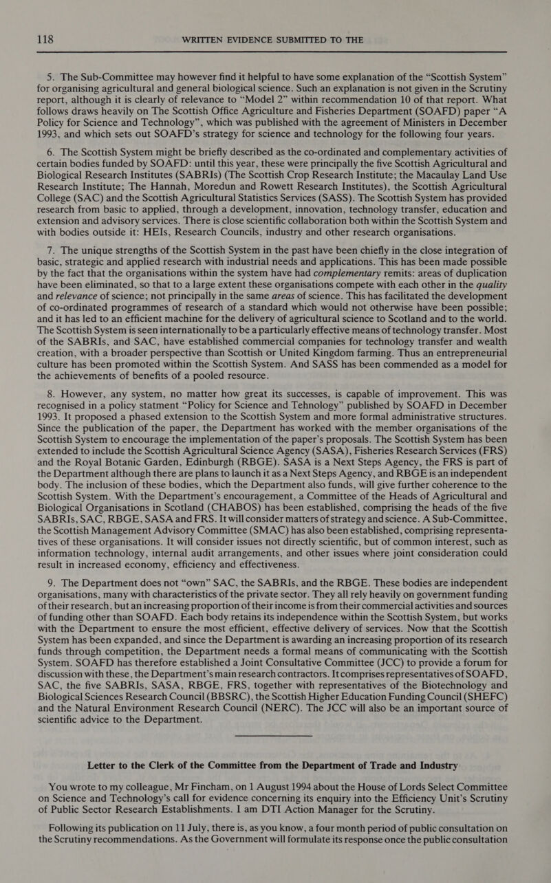 5. The Sub-Committee may however find it helpful to have some explanation of the “Scottish System” for organising agricultural and general biological science. Such an explanation is not given in the Scrutiny report, although it is clearly of relevance to “Model 2” within recommendation 10 of that report. What follows draws heavily on The Scottish Office Agriculture and Fisheries Department (SOAFD) paper “A Policy for Science and Technology”, which was published with the agreement of Ministers in December 1993, and which sets out SOAFD’s strategy for science and technology for the following four years. 6. The Scottish System might be briefly described as the co-ordinated and complementary activities of certain bodies funded by SOAFD: until this year, these were principally the five Scottish Agricultural and Biological Research Institutes (SABRIs) (The Scottish Crop Research Institute; the Macaulay Land Use Research Institute; The Hannah, Moredun and Rowett Research Institutes), the Scottish Agricultural College (SAC) and the Scottish Agricultural Statistics Services (SASS). The Scottish System has provided research from basic to applied, through a development, innovation, technology transfer, education and extension and advisory services. There is close scientific collaboration both within the Scottish System and with bodies outside it: HEIs, Research Councils, industry and other research organisations. 7. The unique strengths of the Scottish System in the past have been chiefly in the close integration of basic, strategic and applied research with industrial needs and applications. This has been made possible by the fact that the organisations within the system have had complementary remits: areas of duplication have been eliminated, so that to a large extent these organisations compete with each other in the quality and relevance of science; not principally in the same areas of science. This has facilitated the development of co-ordinated programmes of research of a standard which would not otherwise have been possible; and it has led to an efficient machine for the delivery of agricultural science to Scotland and to the world. The Scottish System is seen internationally to be a particularly effective means of technology transfer. Most of the SABRIs, and SAC, have established commercial companies for technology transfer and wealth creation, with a broader perspective than Scottish or United Kingdom farming. Thus an entrepreneurial culture has been promoted within the Scottish System. And SASS has been commended as a model for the achievements of benefits of a pooled resource. 8. However, any system, no matter how great its successes, is capable of improvement. This was recognised in a policy statment “Policy for Science and Tehnology” published by SOAFD in December 1993. It proposed a phased extension to the Scottish System and more formal administrative structures. Since the publication of the paper, the Department has worked with the member organisations of the Scottish System to encourage the implementation of the paper’s proposals. The Scottish System has been extended to include the Scottish Agricultural Science Agency (SASA), Fisheries Research Services (FRS) and the Royal Botanic Garden, Edinburgh (RBGE). SASA is a Next Steps Agency, the FRS is part of the Department although there are plans to launch it as a Next Steps Agency, and RBGE is an independent body. The inclusion of these bodies, which the Department also funds, will give further coherence to the Scottish System. With the Department’s encouragement, a Committee of the Heads of Agricultural and Biological Organisations in Scotland (CHABOS) has been established, comprising the heads of the five SABRIs, SAC, RBGE, SASA and FRS. It will consider matters of strategy and science. A Sub-Committee, the Scottish Management Advisory Committee (SMAC) has also been established, comprising representa- tives of these organisations. It will consider issues not directly scientific, but of common interest, such as information technology, internal audit arrangements, and other issues where joint consideration could result in increased economy, efficiency and effectiveness. 9. The Department does not “own” SAC, the SABRIs, and the RBGE. These bodies are independent organisations, many with characteristics of the private sector. They all rely heavily on government funding of their research, but an increasing proportion of their income is from their commercial activities and sources of funding other than SOAFD. Each body retains its independence within the Scottish System, but works with the Department to ensure the most efficient, effective delivery of services. Now that the Scottish System has been expanded, and since the Department is awarding an increasing proportion of its research funds through competition, the Department needs a formal means of communicating with the Scottish System. SOAFD has therefore established a Joint Consultative Committee (JCC) to provide a forum for discussion with these, the Department’s main research contractors. It comprises representatives of SOAFD, SAC, the five SABRIs, SASA, RBGE, FRS, together with representatives of the Biotechnology and Biological Sciences Research Council (BBSRC), the Scottish Higher Education Funding Council (SHEFC) and the Natural Environment Research Council (NERC). The JCC will also be an important source of scientific advice to the Department. Letter to the Clerk of the Committee from the Department of Trade and Industry You wrote to my colleague, Mr Fincham, on 1 August 1994 about the House of Lords Select Committee on Science and Technology’s call for evidence concerning its enquiry into the Efficiency Unit’s Scrutiny of Public Sector Research Establishments. I am DTI Action Manager for the Scrutiny. Following its publication on 11 July, there is, as you know, a four month period of public consultation on the Scrutiny recommendations. As the Government will formulate its response once the public consultation