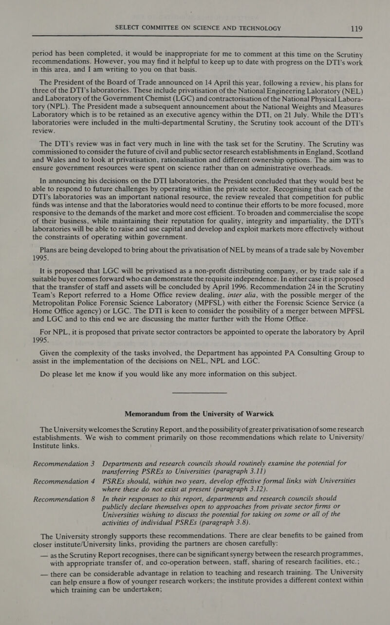 —————————————————————————————————SSSESESESSSSSSSSSSSsSMFsi—Oef period has been completed, it would be inappropriate for me to comment at this time on the Scrutiny recommendations. However, you may find it helpful to keep up to date with progress on the DTI’s work in this area, and I am writing to you on that basis. The President of the Board of Trade announced on 14 April this year, following a review, his plans for three of the DTI’s laboratories. These include privatisation of the National Engineering Laloratory (NEL) and Laboratory of the Government Chemist (LGC) and contractorisation of the National Physical Labora- tory (NPL). The President made a subsequent announcement about the National Weights and Measures Laboratory which is to be retained as an executive agency within the DTI, on 21 July. While the DTI’s laboratories were included in the multi-departmental Scrutiny, the Scrutiny took account of the DTI’s review. The DTI’s review was in fact very much in line with the task set for the Scrutiny. The Scrutiny was commissioned to consider the future of civil and public sector research establishments in England, Scotland and Wales and to look at privatisation, rationalisation and different ownership options. The aim was to ensure government resources were spent on science rather than on administrative overheads. In announcing his decisions on the DTI laboratories, the President concluded that they would best be able to respond to future challenges by operating within the private sector. Recognising that each of the DTI’s laboratories was an important national resource, the review revealed that competition for public funds was intense and that the laboratories would need to continue their efforts to be more focused, more responsive to the demands of the market and more cost efficient. To broaden and commercialise the scope of their business, while maintaining their reputation for quality, integrity and impartiality, the DTI’s laboratories will be able to raise and use capital and develop and exploit markets more effectively without the constraints of operating within government. Plans are being developed to bring about the privatisation of NEL by means of a trade sale by November 1995. It is proposed that LGC will be privatised as a non-profit distributing company, or by trade sale if a suitable buyer comes forward who can demonstrate the requisite independence. In either case it is proposed that the transfer of staff and assets will be concluded by April 1996. Recommendation 24 in the Scrutiny Team’s Report referred to a Home Office review dealing, inter alia, with the possible merger of the Metropolitan Police Forensic Science Laboratory (MPFSL) with either the Forensic Science Service (a Home Office agency) or LGC. The DTI is keen to consider the possibility of a merger between MPFSL and LGC and to this end we are discussing the matter further with the Home Office. For NPL, it is proposed that private sector contractors be appointed to operate the laboratory by April 1995. Given the complexity of the tasks involved, the Department has appointed PA Consulting Group to assist in the implementation of the decisions on NEL, NPL and LGC. Do please let me know if you would like any more information on this subject. Memorandum from the University of Warwick The University welcomes the Scrutiny Report, and the possibility of greater privatisation of some research establishments. We wish to comment primarily on those recommendations which relate to University/ Institute links. Recommendation 3 Departments and research councils should routinely examine the potential for transferring PSREs to Universities (paragraph 3.11) Recommendation 4 PSREs should, within two years, develop effective formal links with Universities where these do not exist at present (paragraph 3.12). Recommendation 8 In their responses to this report, departments and research councils should publicly declare themselves open to approaches from private sector firms or Universities wishing to discuss the potential for taking on some or all of the activities of individual PSREs (paragraph 3.8). The University strongly supports these recommendations. There are clear benefits to be gained from closer institute/University links, providing the partners are chosen carefully: — as the Scrutiny Report recognises, there can be significant synergy between the research programmes, with appropriate transfer of, and co-operation between, staff, sharing of research facilities, etc.; — there can be considerable advantage in relation to teaching and research training. The University can help ensure a flow of younger research workers; the institute provides a different context within which training can be undertaken;