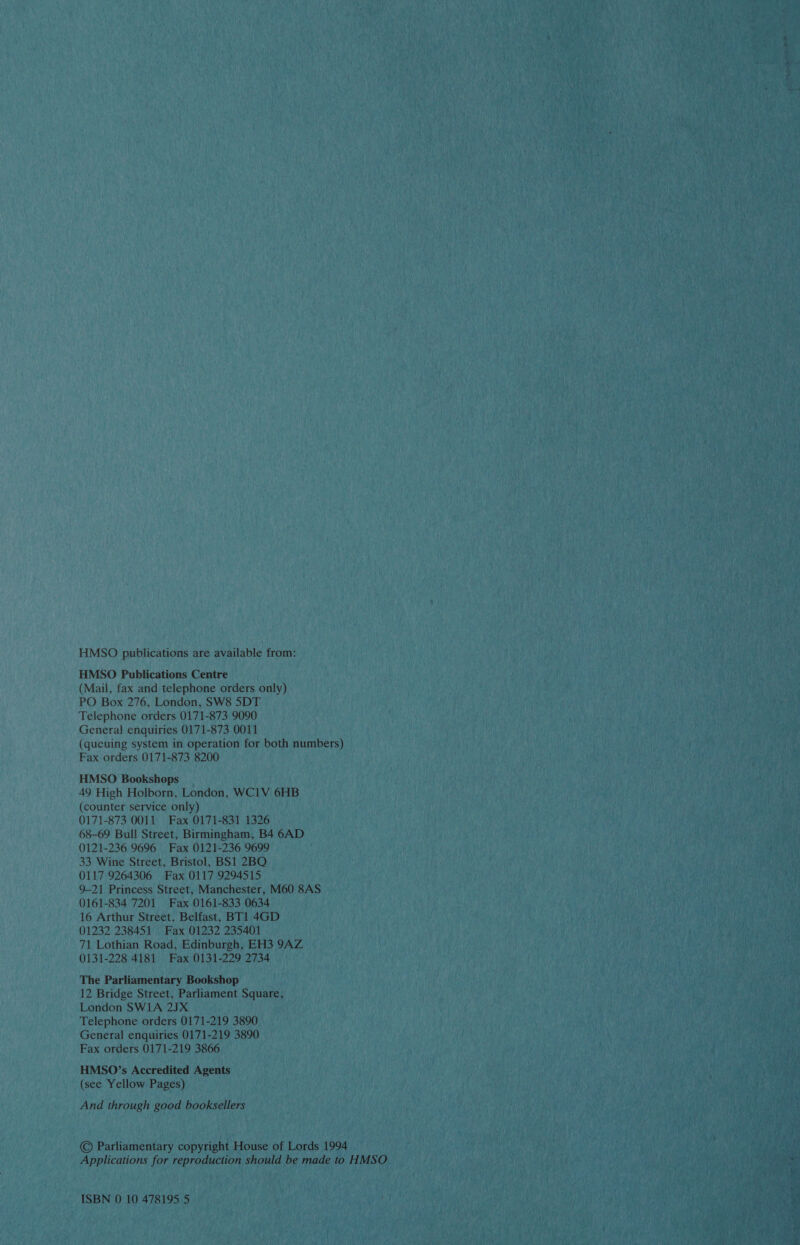 HMSO publications are available from: HMSO Publications Centre (Mail, fax and telephone orders only) PO Box 276, London, SW8 5DT Telephone orders 0171-873 9090 General enquiries 0171-873 0011 (queuing system in operation for both numbers) Fax orders 0171-873 8200 HMSO Bookshops 49 High Holborn, London, WC1V 6HB (counter service only) 0171-873 0011 Fax 0171-831 1326 68-69 Bull Street, Birmingham, B4 6AD 0121-236 9696 Fax 0121-236 9699 33 Wine Street, Bristol, BS1 2BQ 0117 9264306 Fax 0117 9294515 9-21 Princess Street, Manchester, M60 8AS 0161-834 7201 Fax 0161-833 0634 16 Arthur Street, Belfast, BT1 4GD 01232 238451 Fax 01232 235401 71 Lothian Road, Edinburgh, EH3 9AZ 0131-228 4181 Fax 0131-229 2734 The Parliamentary Bookshop 12 Bridge Street, Parliament Square, London SW1A 2JX Telephone orders 0171-219 3890 General enquiries 0171-219 3890 Fax orders 0171-219 3866 HMSO’s Accredited Agents (see Yellow Pages) And through good booksellers © Parliamentary copyright House of Lords 1994 Applications for reproduction should be made to HMSO ISBN 0 10 478195 5