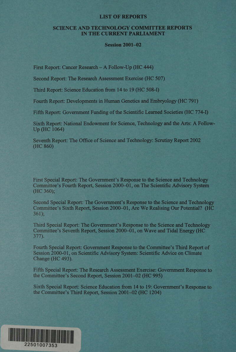 LIST OF REPORTS SCIENCE AND TECHNOLOGY COMMITTEE REPORTS IN THE CURRENT PARLIAMENT Session 2001—02 First Report: Cancer Research — A Follow-Up (HC 444) Second Report: The Research Assessment Exercise (HC 507) Third Report: Science Education from 14 to 19 (HC 508-1) Fourth Report: Developments in Human Genetics and Embryology (HC 791) Fifth Report: Government Funding of the Scientific Learned Societies (HC 774-I) Sixth Report: National Endowment for Science, Technology and the Arts: A Follow- Up (HC 1064) Seventh Report: The Office of Science and Technology: Scrutiny Report 2002 (HC 860) First Special Report: The Government’s Response to the Science and Technology Committee’s Fourth Report, Session 2000-01, on The Scientific Advisory System (HC 360); Second Special Report: The Government’s Response to the Science and Technology Committee’s Sixth Report, Session 2000-01, Are We Realising Our Potential? (HC 361); Third Special Report: The Government’s Response to the Science and Technology Committee’s Seventh Report, Session 2000-01, on Wave and Tidal Energy (HC 377). Fourth Special Report: Government Response to the Committee’s Third Report of Session 2000-01, on Scientific Advisory System: Scientific Advice on Climate Change (HC 493). Fifth Special Report: The Research Assessment Exercise: Government Response to the Committee’s Second Report, Session 2001-02 (HC 995) Sixth Special Report: Science Education from 14 to 19: Government’s Response to the Committee’s Third Report, Session 2001—02 (HC 1204) LO
