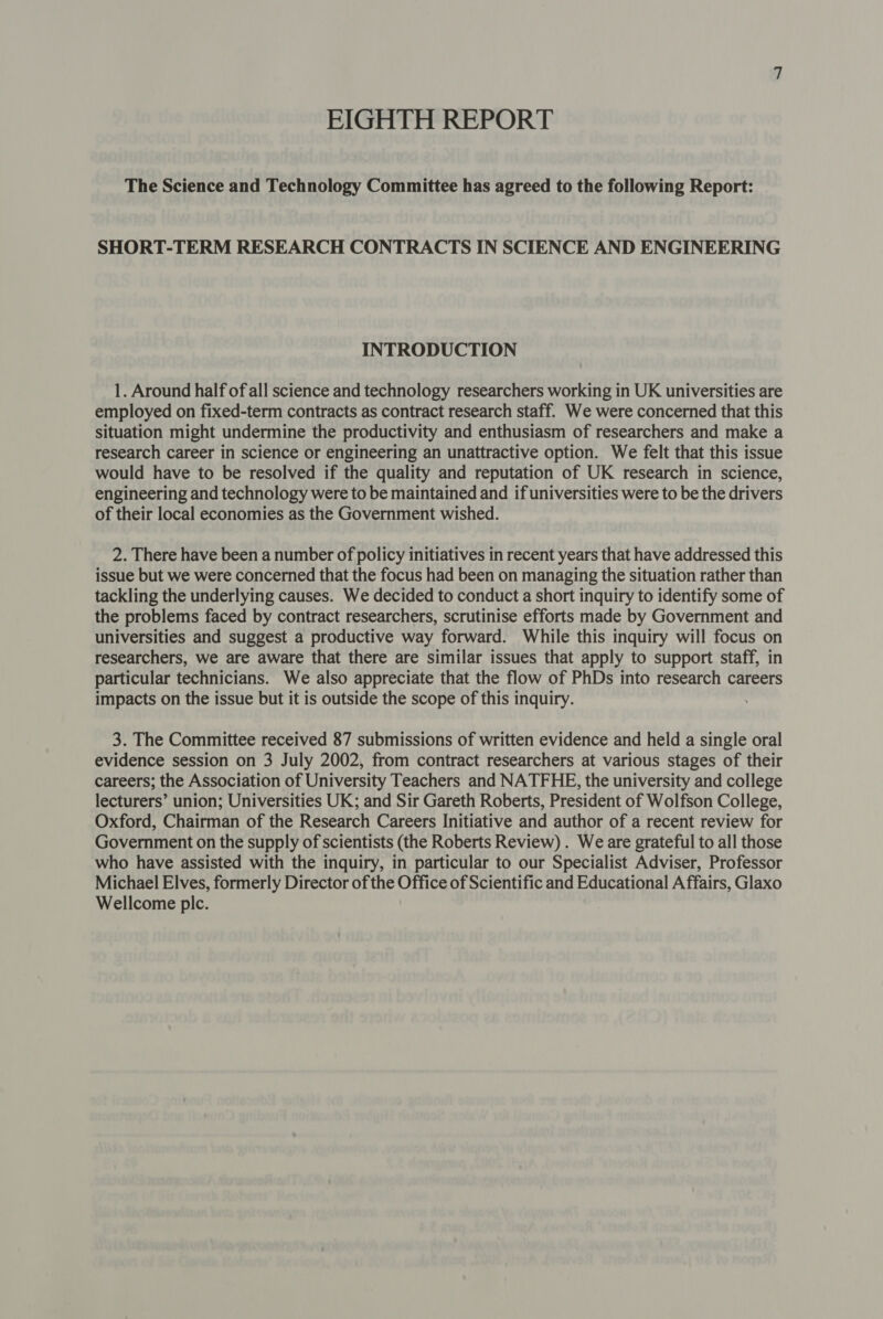 EIGHTH REPORT The Science and Technology Committee has agreed to the following Report: SHORT-TERM RESEARCH CONTRACTS IN SCIENCE AND ENGINEERING INTRODUCTION 1. Around half of all science and technology researchers working in UK universities are employed on fixed-term contracts as contract research staff. We were concerned that this situation might undermine the productivity and enthusiasm of researchers and make a research career in science or engineering an unattractive option. We felt that this issue would have to be resolved if the quality and reputation of UK research in science, engineering and technology were to be maintained and if universities were to be the drivers of their local economies as the Government wished. 2. There have been a number of policy initiatives in recent years that have addressed this issue but we were concerned that the focus had been on managing the situation rather than tackling the underlying causes. We decided to conduct a short inquiry to identify some of the problems faced by contract researchers, scrutinise efforts made by Government and universities and suggest a productive way forward. While this inquiry will focus on researchers, we are aware that there are similar issues that apply to support staff, in particular technicians. We also appreciate that the flow of PhDs into research careers impacts on the issue but it is outside the scope of this inquiry. 3. The Committee received 87 submissions of written evidence and held a single oral evidence session on 3 July 2002, from contract researchers at various stages of their careers; the Association of University Teachers and NATFHE, the university and college lecturers’ union; Universities UK; and Sir Gareth Roberts, President of Wolfson College, Oxford, Chairman of the Research Careers Initiative and author of a recent review for Government on the supply of scientists (the Roberts Review) . We are grateful to all those who have assisted with the inquiry, in particular to our Specialist Adviser, Professor Michael Elves, formerly Director of the Office of Scientific and Educational Affairs, Glaxo Wellcome plc.