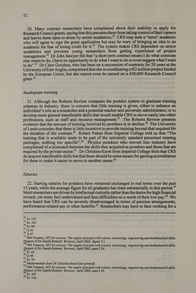 20. Many contract researchers have complained about their inability to apply for Research Council grants, saying that this prevents them from taking control of their careers and leaves them open to abuse by senior academics.** CRS may seek a “tame” academic who will agree to sign the grant application but may be wary of bringing an idea to an academic for fear of losing credit for it.’ The system makes CRS dependent on senior academics and prevents young researchers from getting experience of project management.’ Dr John Sawyer felt that “a short term contract means I do what someone else wants to do, I have no opportunity to do what I want to do or even suggest what I want to do”.*&gt; Dr Clare Goodess, who has been on a succession of contracts for 20 years at the University of East Anglia, complained that she is coordinating a €2 million project funded by the European Union, but she cannot even be named on a £30,000 Research Council grant.*° Inadequate training 21. Although the Roberts Review compares the postdoc system to graduate training schemes in industry, there is concern that little training is given, either to enhance an individual’s role as a researcher and a potential teacher and university administrator, or to develop more general transferable skills that would enable CRS to move easily into other professions, such as staff and resource management.”’ The Roberts Review presents evidence that the amount of training received by postdocs is in decline.** The University of Leeds concedes that there is little incentive to provide training beyond that required for the duration of the contract.*? Robert Patten from Imperial College told us that “The training that is available tends to be part of the university standard personnel training packages, nothing too specific”.“° Physics postdocs who moved into industry have complained of a mismatch between the skills they acquired as postdocs and those that are required by the private sector.*' Dr Christine Knott from Imperial College feels that CRS do acquire transferable skills but that there should be some means for gaining accreditation for these to make it easier to move to another career.” Salaries 22. Starting salaries for postdocs have remained unchanged in real terms over the past 15 years, while the average figure for all graduates has risen substantially in this period.” Most researchers are driven by intellectual curiosity rather than the desire for high financial reward, yet many feel undervalued and face difficulties as a result of their low pay.“ We have heard that CRS can be severely disadvantaged in terms of pension arrangements, performance-related pay or other benefits.*° Researchers may have to face working for a 37 5M Treasury, SET for success: The supply of people with science, technology, engineering and mathematical skills. Report of Sir Gareth Roberts’ Review), April 2002, figure 5.3. HM Treasury, SET for success: The supply of people with science, technology, engineering and mathematical skills. (Report of Sir Gareth Roberts’ Review), April 2002, para 5.24. Ev 62 Q49 4! By 74 Memorandum from Dr Christine Knott [not printed] HM Treasury, SET for success: The supply of people with science, technology, engineering and mathematical skills. (Report of Sir Gareth Roberts’ Review), April 2002, para 5.29. Ev 107 Ev 116 40 45