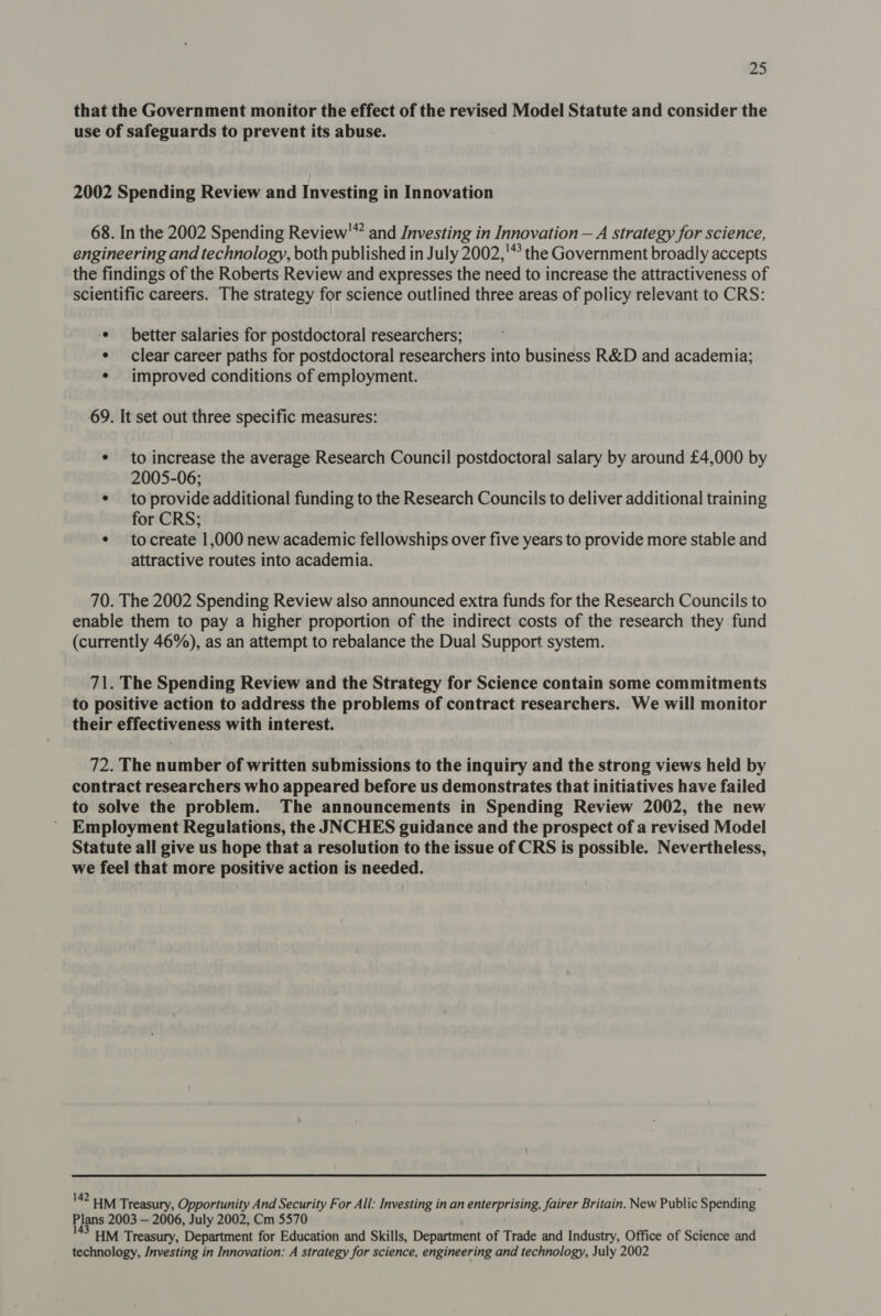 that the Government monitor the effect of the revised Model Statute and consider the use of safeguards to prevent its abuse. 2002 Spending Review and Investing in Innovation 68. In the 2002 Spending Review’ and Investing in Innovation — A strategy for science, engineering and technology, both published in July 2002,'* the Government broadly accepts the findings of the Roberts Review and expresses the need to increase the attractiveness of scientific careers. The strategy for science outlined three areas of policy relevant to CRS: ‘© better salaries for postdoctoral researchers; ¢ clear career paths for postdoctoral researchers into business R&amp;D and academia; ¢ improved conditions of employment. 69. It set out three specific measures: ¢ to increase the average Research Council postdoctoral salary by around £4,000 by 2005-06; ¢ to provide additional funding to the Research Councils to deliver additional training for CRS; ¢ tocreate 1,000 new academic fellowships over five years to provide more stable and attractive routes into academia. 70. The 2002 Spending Review also announced extra funds for the Research Councils to enable them to pay a higher proportion of the indirect costs of the research they fund (currently 46%), as an attempt to rebalance the Dual Support system. 71. The Spending Review and the Strategy for Science contain some commitments to positive action to address the problems of contract researchers. We will monitor their effectiveness with interest. 72. The number of written submissions to the inquiry and the strong views held by contract researchers who appeared before us demonstrates that initiatives have failed to solve the problem. The announcements in Spending Review 2002, the new Employment Regulations, the JNCHES guidance and the prospect of a revised Model Statute all give us hope that a resolution to the issue of CRS is possible. Nevertheless, we feel that more positive action is needed. 142 uM Treasury, Opportunity And Security For All: Investing in an enterprising, fairer Britain. New Public Spending Plans 2003 — 2006, July 2002, Cm 5570 HM Treasury, Department for Education and Skills, Department of Trade and Industry, Office of Science and technology, /nvesting in Innovation: A strategy for science, engineering and technology, July 2002