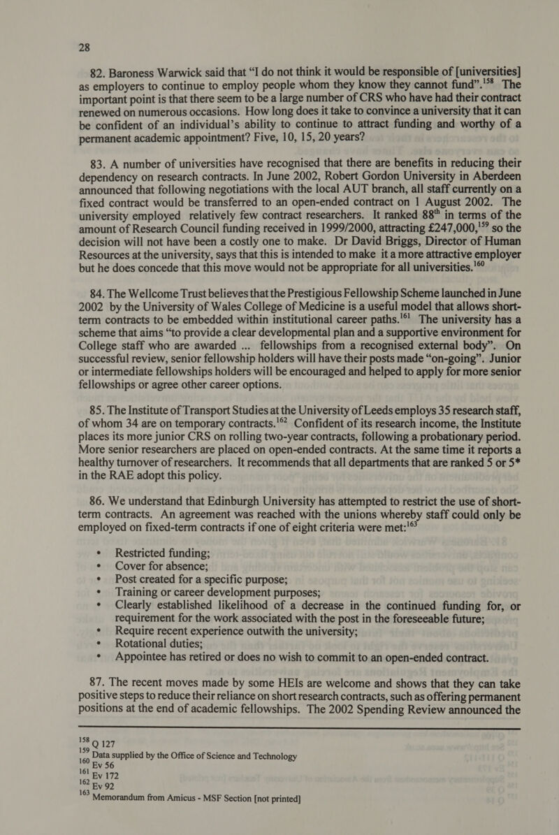 82. Baroness Warwick said that “I do not think it would be responsible of [universities] as employers to continue to employ people whom they know they cannot fund”.'** The important point is that there seem to be a large number of CRS who have had their contract renewed on numerous occasions. How long does it take to convince a university that it can be confident of an individual’s ability to continue to attract funding and worthy of a permanent academic appointment? Five, 10, 15, 20 years? 83. A number of universities have recognised that there are benefits in reducing their dependency on research contracts. In June 2002, Robert Gordon University in Aberdeen announced that following negotiations with the local AUT branch, all staff currently on a fixed contract would be transferred to an open-ended contract on 1 August 2002. The university employed relatively few contract researchers. It ranked 88 in terms of the amount of Research Council funding received in 1999/2000, attracting £247,000,'” so the decision will not have been a costly one to make. Dr David Briggs, Director of Human Resources at the university, says that this is intended to make it a more attractive employer but he does concede that this move would not be appropriate for all universities.!© 84. The Wellcome Trust believes that the Prestigious Fellowship Scheme launched in June 2002 by the University of Wales College of Medicine is a useful model that allows short- term contracts to be embedded within institutional career paths.'*’ The university has a scheme that aims “to provide a clear developmental plan and a supportive environment for College staff who are awarded ... fellowships from a recognised external body”. On successful review, senior fellowship holders will have their posts made “on-going”. Junior or intermediate fellowships holders will be encouraged and helped to apply for more senior fellowships or agree other career options. 85. The Institute of Transport Studies at the University of Leeds employs 35 research staff, of whom 34 are on temporary contracts.’ Confident of its research income, the Institute places its more junior CRS on rolling two-year contracts, following a probationary period. More senior researchers are placed on open-ended contracts. At the same time it reports a healthy turnover of researchers. It recommends that all departments that are ranked 5 or 5* in the RAE adopt this policy. 86. We understand that Edinburgh University has attempted to restrict the use of short- term contracts. An agreement was reached with the unions whereby staff could only be employed on fixed-term contracts if one of eight criteria were met:!© Restricted funding; Cover for absence; Post created for a specific purpose; Training or career development purposes; Clearly established likelihood of a decrease in the continued funding for, or requirement for the work associated with the post in the foreseeable future; * Require recent experience outwith the university; ¢ Rotational duties; * Appointee has retired or does no wish to commit to an open-ended contract. 87. The recent moves made by some HEIs are welcome and shows that they can take positive steps to reduce their reliance on short research contracts, such as offering permanent positions at the end of academic fellowships. The 2002 Spending Review announced the  158 ne: 127 ‘ Data supplied by the Office of Science and Technology Ev 56 Memorandum from Amicus - MSF Section [not printed]