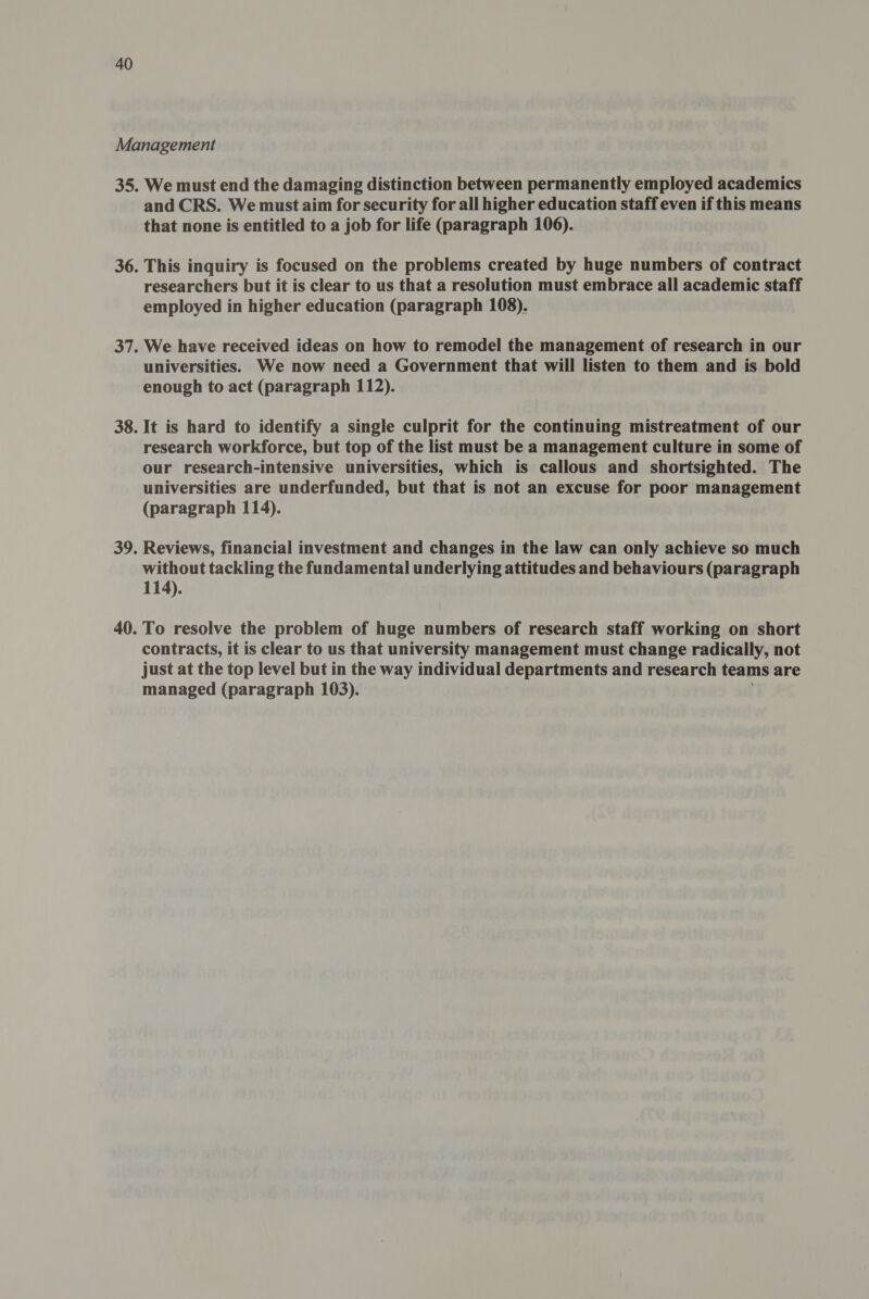 We must end the damaging distinction between permanently employed academics and CRS. We must aim for security for all higher education staff even if this means that none is entitled to a job for life (paragraph 106). This inquiry is focused on the problems created by huge numbers of contract researchers but it is clear to us that a resolution must embrace all academic staff employed in higher education (paragraph 108). We have received ideas on how to remodel the management of research in our universities. We now need a Government that will listen to them and is bold enough to act (paragraph 112). It is hard to identify a single culprit for the continuing mistreatment of our research workforce, but top of the list must be a management culture in some of our research-intensive universities, which is callous and shortsighted. The universities are underfunded, but that is not an excuse for poor management (paragraph 114). Reviews, financial investment and changes in the law can only achieve so much without tackling the fundamental underlying attitudes and behaviours (paragraph 114). To resolve the problem of huge numbers of research staff working on short contracts, it is clear to us that university management must change radically, not just at the top level but in the way individual departments and research teams are managed (paragraph 103).