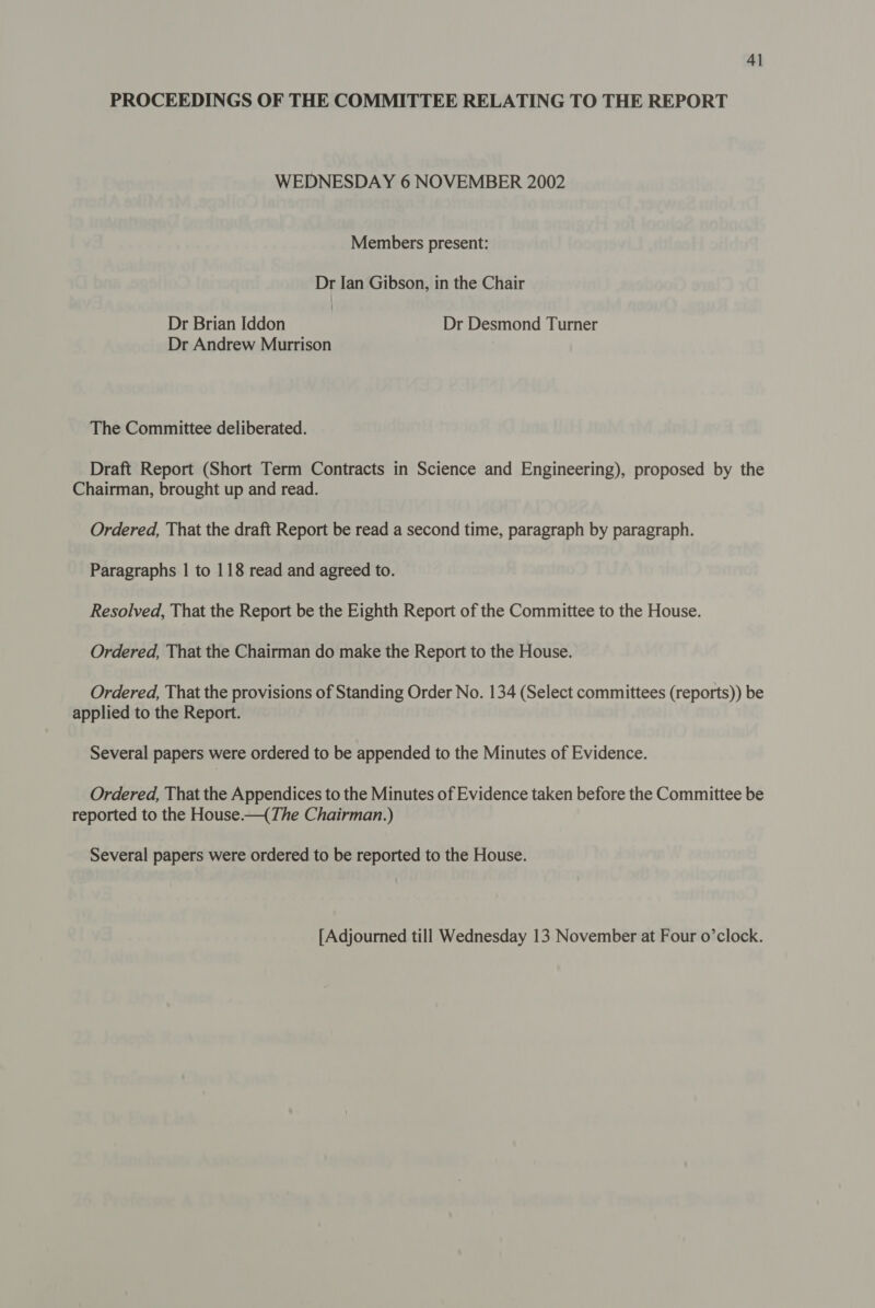 PROCEEDINGS OF THE COMMITTEE RELATING TO THE REPORT WEDNESDAY 6 NOVEMBER 2002 Members present: Dr Ian Gibson, in the Chair Dr Brian Iddon Dr Desmond Turner Dr Andrew Murrison The Committee deliberated. Draft Report (Short Term Contracts in Science and Engineering), proposed by the Chairman, brought up and read. Ordered, That the draft Report be read a second time, paragraph by paragraph. Paragraphs | to 118 read and agreed to. Resolved, That the Report be the Eighth Report of the Committee to the House. Ordered, That the Chairman do make the Report to the House. Ordered, That the provisions of Standing Order No. 134 (Select committees (reports)) be applied to the Report. Several papers were ordered to be appended to the Minutes of Evidence. Ordered, That the Appendices to the Minutes of Evidence taken before the Committee be reported to the House—{(The Chairman.) Several papers were ordered to be reported to the House. [Adjourned till Wednesday 13 November at Four o’clock.