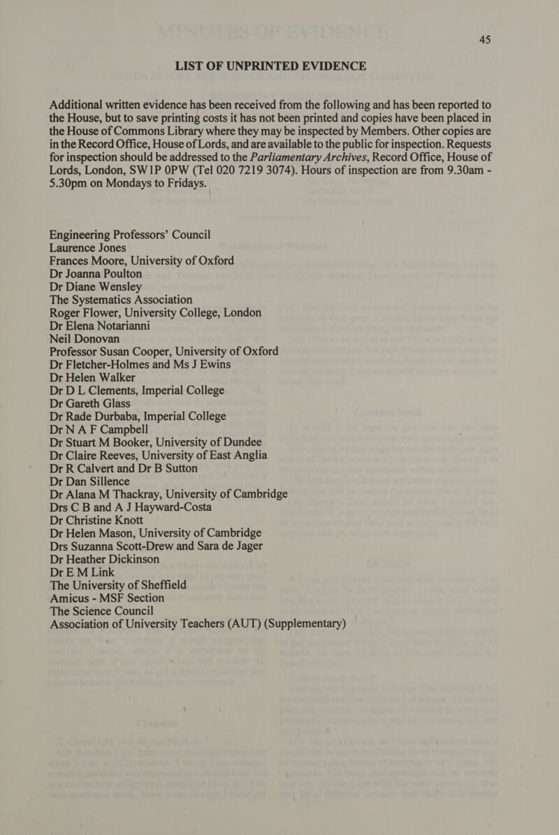 LIST OF UNPRINTED EVIDENCE Additional written evidence has been received from the following and has been reported to the House, but to save printing costs it has not been printed and copies have been placed in the House of Commons Library where they may be inspected by Members. Other copies are in the Record Office, House of Lords, and are available to the public for inspection. Requests for inspection should be addressed to the Parliamentary Archives, Record Office, House of Lords, London, SW1P OPW (Tel 020 7219 3074). Hours of inspection are from 9.30am - 5.30pm on Mondays to Fridays. Engineering Professors’ Council Laurence Jones Frances Moore, University of Oxford Dr Joanna Poulton Dr Diane Wensley The Systematics Association Roger Flower, University College, London Dr Elena Notarianni Neil Donovan Professor Susan Cooper, University of Oxford Dr Fletcher-Holmes and Ms J Ewins Dr Helen Walker Dr D L Clements, Imperial College Dr Gareth Glass Dr Rade Durbaba, Imperial College Dr N A F Campbell Dr Stuart M Booker, University of Dundee Dr Claire Reeves, University of East Anglia Dr R Calvert and Dr B Sutton Dr Dan Sillence Dr Alana M Thackray, University of Cambridge Drs C B and A J Hayward-Costa Dr Christine Knott Dr Helen Mason, University of Cambridge Drs Suzanna Scott-Drew and Sara de Jager Dr Heather Dickinson Dr E M Link The University of Sheffield Amicus - MSF Section The Science Council Association of University Teachers (AUT) (Supplementary)