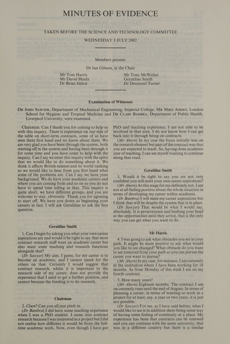 Mr Tom Harris Mr David Heath Dr Brian Iddon Mr Tony McWalter Geraldine Smith Dr Desmond Turner Liverpool University, were examined. Chairman: Can I thank you for coming to help us with this inquiry. There is experience on our side of the table on short-term contracts, some of us have seen them first hand and we know about them. We are very glad you have been through the system, both starting off in the system and having been through it for some time and you have come to help with the inquiry. Can I say we enter this inquiry with the spirit that we would like to do something about it. We think it affects British science and its world ranking so we would like to hear from you first hand what some of the problems are. Can I say we have your background. We do have your academic careers and where you are coming from and so on so you do not have to spend time telling us that. This inquiry is quite short, we have different groups, and you are welcome to stay, obviously. Thank you for agreeing to start off. We have you down as beginning your careers in fact. I will ask Geraldine to ask the first question. Geraldine Smith 1. Can I begin by asking you what your own career aspirations are and would it be right to say that most contract research staff want an academic career but also want some teaching and research functions alongside that? (Dr Sawyer) My aim, I guess, for my career is to become an academic, and I cannot speak for the others on that. Certainly I would suggest that contract research, whilst it is important to the research side of my career, does not provide the experience that I need to get a further position, and cannot because the funding is to do research. Chairman 2. Clare? Can you all just pitch in. (Dr Bambra) I did have some teaching experience when I was a PhD student. I came into contract research because I was interested in a project but I did not realise how different it would be from the full- time academic work. Now, even though I have got PhD and teaching experience, I am not able to be involved in that area. I do not know how I can get back into it through being on contracts. (Mr Ahern) In my case the focus initially was on the research element but part of the contract was that you are expected to teach. So, having done academic year of teaching, I can see myself wanting to continue along that road. Geraldine Smith 3. Would it be right to say you are not very confident you will meet your own career aspirations? (Mr Ahern) At this stage for me definitely not. lam not at all feeling positive about the whole situation in terms of developing my career within academia. (Dr Bambra) I will meet my career aspirations but I think that will be despite the system that is in place. (Dr Sawyer) That would be what I would say, absolutely. It is perseverance and bashing your head at the opportunities until they arrive, that is the only way you can get what you want to do. Mr Harris 4. I was going to ask what obstacles you see in your path. It might be more positive to ask what would you like to see changed? What obstacle do you want to see removed from your path so you can pursue the career you want to pursue? (Mr Ahern) In my case, for instance, [am currently at the institution where I have been working for 18 months. As from Monday of this week I am on my fourth contract. 5. How many years? (Mr Ahern) Eighteen months. The contract I am on currently runs until the end of August. In terms of planning a career, in terms of wanting to work ina project for at least, say, a year or two years, it is just not possible. (Dr Sawyer) For me, as I have said before, what I would like to see is in addition there being some way of having some feeling of continuity at a place. My experience has been that contracts can be renewed and you can continue with the same university, that was in a different country but there is a similar