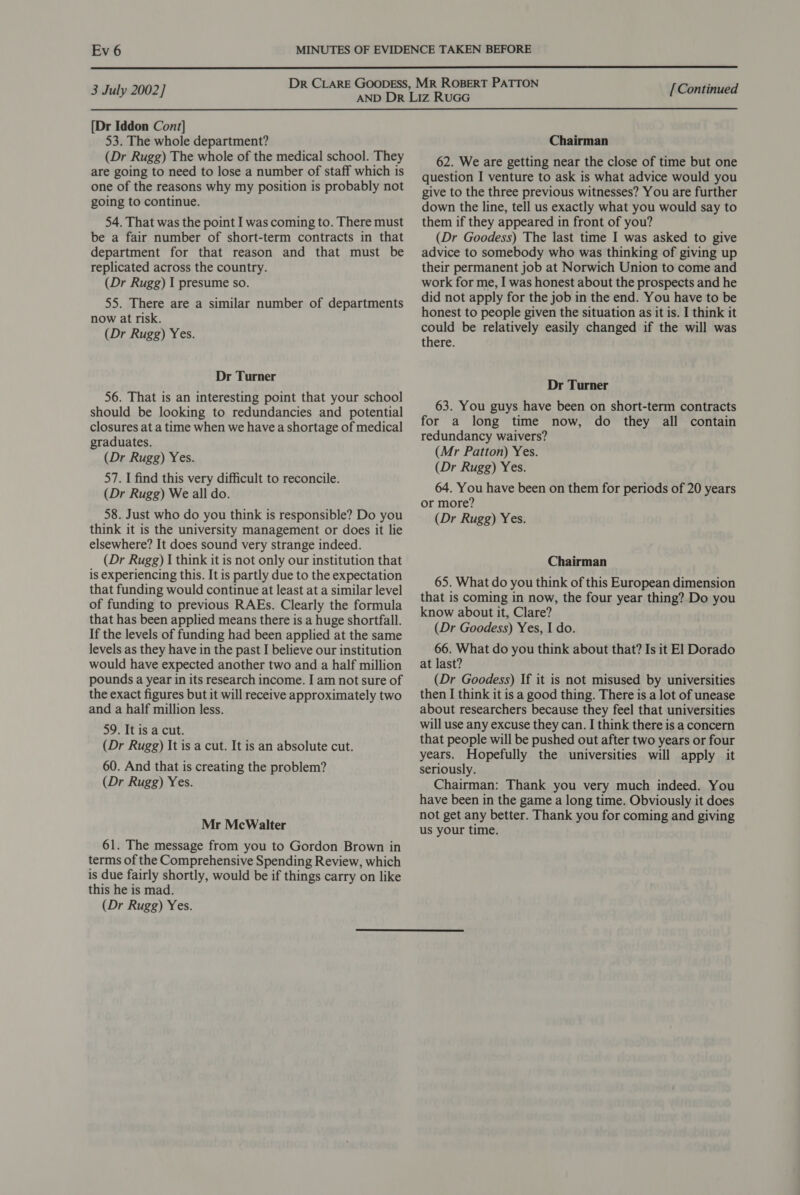  Dr CLARE GOODESS, MR ROBERT PATTON ; 3 July 2002] aad vane Tadd [Continued [Dr Iddon Cont] 53. The whole department? (Dr Rugg) The whole of the medical school. They are going to need to lose a number of staff which is one of the reasons why my position is probably not going to continue. 54. That was the point I was coming to. There must be a fair number of short-term contracts in that department for that reason and that must be replicated across the country. (Dr Rugg) I presume so. 55. There are a similar number of departments now at risk. (Dr Rugg) Yes. Dr Turner 56. That is an interesting point that your school should be looking to redundancies and potential closures at a time when we have a shortage of medical graduates. (Dr Rugg) Yes. 57. I find this very difficult to reconcile. (Dr Rugg) We all do. 58. Just who do you think is responsible? Do you think it is the university management or does it lie elsewhere? It does sound very strange indeed. (Dr Rugg) I think it is not only our institution that is experiencing this. It is partly due to the expectation that funding would continue at least at a similar level of funding to previous RAEs. Clearly the formula that has been applied means there is a huge shortfall. If the levels of funding had been applied at the same levels as they have in the past I believe our institution would have expected another two and a half million pounds a year in its research income. I am not sure of the exact figures but it will receive approximately two and a half million less. 59. It is a cut. (Dr Rugg) It is a cut. It is an absolute cut. 60. And that is creating the problem? (Dr Rugg) Yes. Mr McWalter 61. The message from you to Gordon Brown in terms of the Comprehensive Spending Review, which is due fairly shortly, would be if things carry on like this he is mad. (Dr Rugg) Yes. Chairman 62. We are getting near the close of time but one question I venture to ask is what advice would you give to the three previous witnesses? You are further down the line, tell us exactly what you would say to them if they appeared in front of you? (Dr Goodess) The last time I was asked to give advice to somebody who was thinking of giving up their permanent job at Norwich Union to come and work for me, I was honest about the prospects and he did not apply for the job in the end. You have to be honest to people given the situation as it is. I think it could be relatively easily changed if the will was there. Dr Turner 63. You guys have been on short-term contracts for a long time now, do they all contain redundancy waivers? (Mr Patton) Yes. (Dr Rugg) Yes. 64. You have been on them for periods of 20 years or more? (Dr Rugg) Yes. Chairman 65. What do you think of this European dimension that is coming in now, the four year thing? Do you know about it, Clare? (Dr Goodess) Yes, I do. 66. What do you think about that? Is it El Dorado at last? (Dr Goodess) If it is not misused by universities then I think it is a good thing. There is a lot of unease about researchers because they feel that universities will use any excuse they can. I think there is a concern that people will be pushed out after two years or four years. Hopefully the universities will apply it seriously. Chairman: Thank you very much indeed. You have been in the game a long time. Obviously it does not get any better. Thank you for coming and giving us your time.