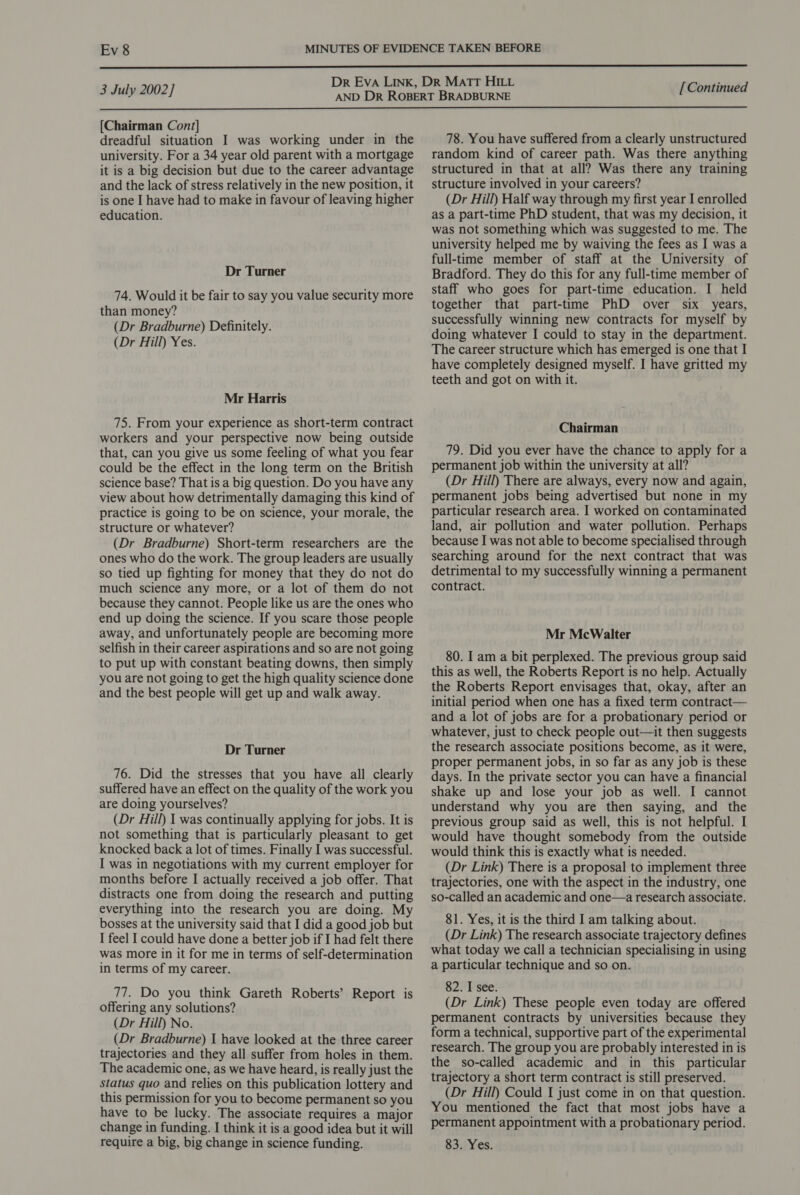  Dr Eva Link, DR Matt HILL 3 July:2002] AND DR ROBERT BRADBURNE [Continued  [Chairman Con/] dreadful situation I was working under in the university. For a 34 year old parent with a mortgage it is a big decision but due to the career advantage and the lack of stress relatively in the new position, it is one I have had to make in favour of leaving higher education. Dr Turner 74. Would it be fair to say you value security more than money? (Dr Bradburne) Definitely. (Dr Hill) Yes. Mr Harris 75. From your experience as short-term contract workers and your perspective now being outside that, can you give us some feeling of what you fear could be the effect in the long term on the British science base? That is a big question. Do you have any view about how detrimentally damaging this kind of practice is going to be on science, your morale, the structure or whatever? (Dr Bradburne) Short-term researchers are the ones who do the work. The group leaders are usually so tied up fighting for money that they do not do much science any more, or a lot of them do not because they cannot. People like us are the ones who end up doing the science. If you scare those people away, and unfortunately people are becoming more selfish in their career aspirations and so are not going to put up with constant beating downs, then simply you are not going to get the high quality science done and the best people will get up and walk away. Dr Turner 76. Did the stresses that you have all clearly suffered have an effect on the quality of the work you are doing yourselves? (Dr Hill) I was continually applying for jobs. It is not something that is particularly pleasant to get knocked back a lot of times. Finally I was successful. I was in negotiations with my current employer for months before I actually received a job offer. That distracts one from doing the research and putting everything into the research you are doing. My bosses at the university said that I did a good job but I feel I could have done a better job if I had felt there was more in it for me in terms of self-determination in terms of my career. 77. Do you think Gareth Roberts’ Report is offering any solutions? (Dr Hill) No. (Dr Bradburne) 1 have looked at the three career trajectories and they all suffer from holes in them. The academic one, as we have heard, is really just the status quo and relies on this publication lottery and this permission for you to become permanent so you have to be lucky. The associate requires a major change in funding. I think it is a good idea but it will require a big, big change in science funding. 78. You have suffered from a clearly unstructured random kind of career path. Was there anything structured in that at all? Was there any training structure involved in your careers? (Dr Hill) Half way through my first year I enrolled as a part-time PhD student, that was my decision, it was not something which was suggested to me. The university helped me by waiving the fees as I was a full-time member of staff at the University of Bradford. They do this for any full-time member of staff who goes for part-time education. I held together that part-time PhD over six years, successfully winning new contracts for myself by doing whatever I could to stay in the department. The career structure which has emerged is one that I have completely designed myself. I have gritted my teeth and got on with it. Chairman 79. Did you ever have the chance to apply for a permanent job within the university at all? (Dr Hill) There are always, every now and again, permanent jobs being advertised but none in my particular research area. I worked on contaminated land, air pollution and water pollution. Perhaps because I was not able to become specialised through searching around for the next contract that was detrimental to my successfully winning a permanent contract. Mr McWalter 80. I am a bit perplexed. The previous group said this as well, the Roberts Report is no help. Actually the Roberts Report envisages that, okay, after an initial period when one has a fixed term contract— and a lot of jobs are for a probationary period or whatever, just to check people out—it then suggests the research associate positions become, as it were, proper permanent jobs, in so far as any job is these days. In the private sector you can have a financial shake up and lose your job as well. I cannot understand why you are then saying, and the previous group said as well, this is not helpful. I would have thought somebody from the outside would think this is exactly what is needed. (Dr Link) There is a proposal to implement three trajectories, one with the aspect in the industry, one so-called an academic and one—a research associate. 81. Yes, it is the third I am talking about. (Dr Link) The research associate trajectory defines what today we call a technician specialising in using a particular technique and so on. 82. I see. (Dr Link) These people even today are offered permanent contracts by universities because they form a technical, supportive part of the experimental research. The group you are probably interested in is the so-called academic and in this particular trajectory a short term contract is still preserved. (Dr Hill) Could I just come in on that question. You mentioned the fact that most jobs have a permanent appointment with a probationary period. 83. Yes.