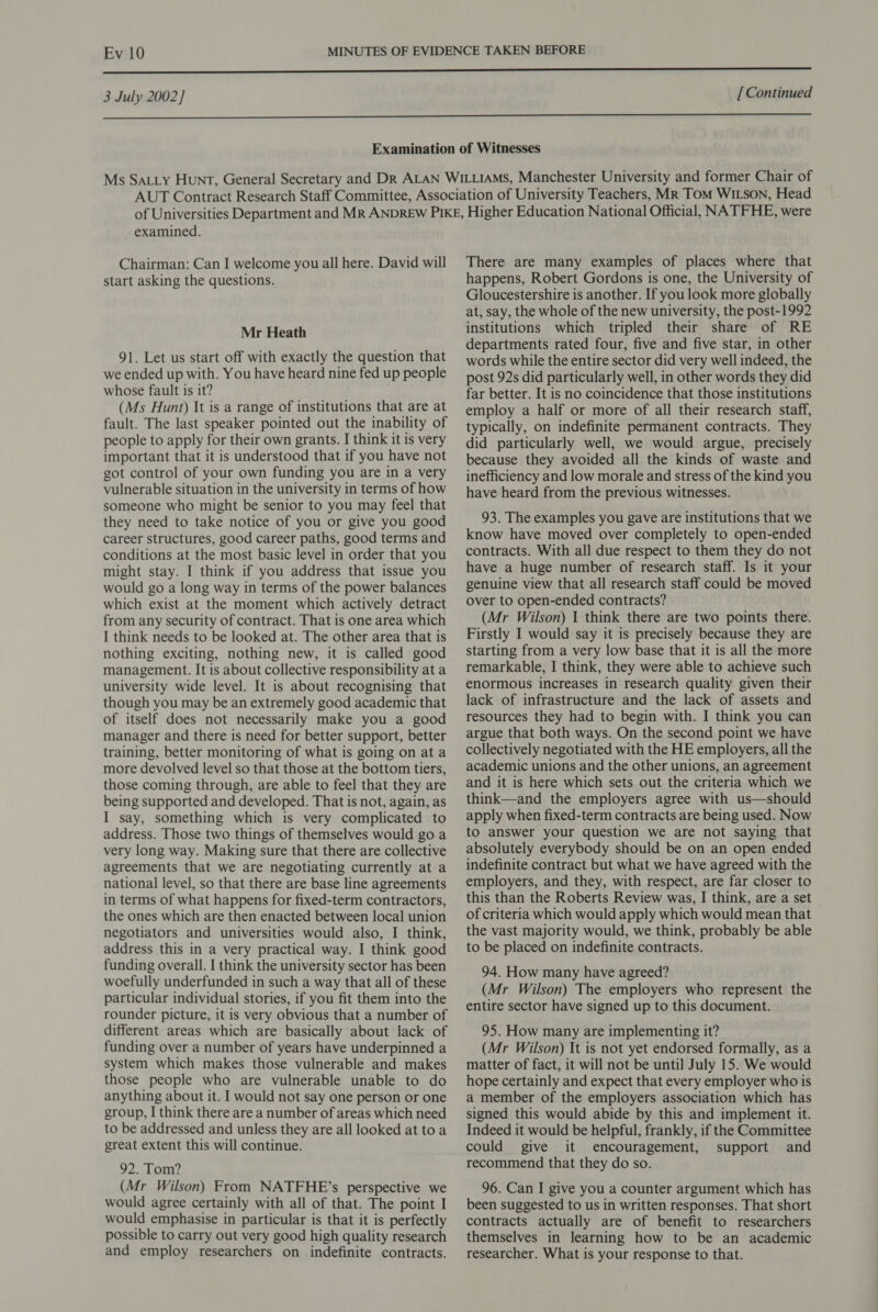 3 July 2002] [ Continued  examined. Chairman: Can I welcome you all here. David will start asking the questions. Mr Heath 91. Let us start off with exactly the question that we ended up with. You have heard nine fed up people whose fault is it? (Ms Hunt) It is a range of institutions that are at fault. The last speaker pointed out the inability of people to apply for their own grants. I think it is very important that it is understood that if you have not got control of your own funding you are in a very vulnerable situation in the university in terms of how someone who might be senior to you may feel that they need to take notice of you or give you good career structures, good career paths, good terms and conditions at the most basic level in order that you might stay. I think if you address that issue you would go a long way in terms of the power balances which exist at the moment which actively detract from any security of contract. That is one area which I think needs to be looked at. The other area that is nothing exciting, nothing new, it is called good management. It is about collective responsibility at a university wide level. It is about recognising that though you may be an extremely good academic that of itself does not necessarily make you a good manager and there is need for better support, better training, better monitoring of what is going on at a more devolved level so that those at the bottom tiers, those coming through, are able to feel that they are being supported and developed. That is not, again, as I say, something which is very complicated to address. Those two things of themselves would go a very long way. Making sure that there are collective agreements that we are negotiating currently at a national level, so that there are base line agreements in terms of what happens for fixed-term contractors, the ones which are then enacted between local union negotiators and universities would also, I think, address this in a very practical way. I think good funding overall. I think the university sector has been woefully underfunded in such a way that all of these particular individual stories, if you fit them into the rounder picture, it is very obvious that a number of different areas which are basically about lack of funding over a number of years have underpinned a system which makes those vulnerable and makes those people who are vulnerable unable to do anything about it. I would not say one person or one group, I think there are a number of areas which need to be addressed and unless they are all looked at toa great extent this will continue. 92. Tom? (Mr Wilson) From NATFHE’s perspective we would agree certainly with all of that. The point I would emphasise in particular is that it is perfectly possible to carry out very good high quality research and employ researchers on indefinite contracts. There are many examples of places where that happens, Robert Gordons is one, the University of Gloucestershire is another. If you look more globally at, say, the whole of the new university, the post-1992 institutions which tripled their share of RE departments rated four, five and five star, in other words while the entire sector did very well indeed, the post 92s did particularly well, in other words they did far better. It is no coincidence that those institutions employ a half or more of all their research staff, typically, on indefinite permanent contracts. They did particularly well, we would argue, precisely because they avoided all the kinds of waste and inefficiency and low morale and stress of the kind you have heard from the previous witnesses. 93. The examples you gave are institutions that we know have moved over completely to open-ended contracts. With all due respect to them they do not have a huge number of research staff. Is it your genuine view that all research staff could be moved over to open-ended contracts? (Mr Wilson) I think there are two points there. Firstly I would say it is precisely because they are starting from a very low base that it is all the more remarkable, I think, they were able to achieve such enormous increases in research quality given their lack of infrastructure and the lack of assets and resources they had to begin with. I think you can argue that both ways. On the second point we have collectively negotiated with the HE employers, all the academic unions and the other unions, an agreement and it is here which sets out the criteria which we think—and the employers agree with us—should apply when fixed-term contracts are being used. Now to answer your question we are not saying that absolutely everybody should be on an open ended indefinite contract but what we have agreed with the employers, and they, with respect, are far closer to this than the Roberts Review was, I think, are a set of criteria which would apply which would mean that the vast majority would, we think, probably be able to be placed on indefinite contracts. 94. How many have agreed? (Mr Wilson) The employers who represent the entire sector have signed up to this document. 95. How many are implementing it? (Mr Wilson) It is not yet endorsed formally, as a matter of fact, it will not be until July 15. We would hope certainly and expect that every employer who is a member of the employers association which has signed this would abide by this and implement it. Indeed it would be helpful, frankly, if the Committee could give it encouragement, support and recommend that they do so. 96. Can I give you a counter argument which has been suggested to us in written responses. That short contracts actually are of benefit to researchers themselves in learning how to be an academic researcher. What is your response to that.