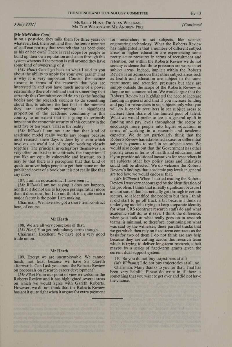   nian serials MR TOM WILSON AND MR ANDREW PIKE peorenerce [Mr McWalter Cont] in on a post-doc, they milk them for three years or for researchers in set subjects, like science, whatever, kick them out, and then the senior member of staff can portray that research that/has been done as his or her own? There is real scope for people to build up their own reputation and so on through this system whereas if the person is still around they have some kind of ownership of it. (Ms Hunt) Can I go back to what I said to you about the ability to apply for your own grant? That is why it is very important. Control the income streams in terms of the research that you are interested in and you have much more of a power relationship there of itself and that is something that certainly this Committee could do, to ask the funding bodies and the research councils to do something about this, to address the fact that at the moment they are actively undermining a significant proportion of the academic community in this country to an extent that it is going to seriously impact on the economic security of this country in the next five or ten years. That is the reality. (Mr Wilson) I am not sure that that kind of academic model really works any longer because most research these days is done by a team which involves an awful lot of people working closely together. The principal investigators themselves are very often on fixed-term contracts, their superiors if you like are equally vulnerable and insecure, so it may be that there is a perception that that kind of quick turnover helps people to get their name on the published cover of a book but it is not really like that any more. 107. Iam an ex-academic; I have seen it. (Mr Wilson) I am not saying it does not happen, nor that it did not use to happen perhaps rather more than it does now, but I do not think it is quite such a major factor is the point I am making. Chairman: We have also got a short-term contract here, of course. Mr Heath 108. We are all very conscious of that. (Ms Hunt) You get redundancy terms though. Chairman: Excellent. We have got a very good trade union. Mr Heath 109. Except we are unemployable. We cannot finish, not least because we have Sir Gareth afterwards. Can I ask you about the Roberts Review on proposals on research career development? (Mr Pike) From our point of view we welcome the Roberts Review and it has highlighted several areas on which we would agree with Gareth Roberts. However, we do not think that the Roberts Review has got it quite right when it argues for extra payment engineering technology. What the Roberts Review has highlighted is that a number of different subject areas in higher education are experiencing some pretty acute pressures in terms of recruitment and retention, but within the Roberts Review we do not see any evidence that those pressures are worse in set subject areas. Indeed, implicit within the Roberts Review is an admission that other subject areas such as health and education are subject to the same recruitment and retention pressures but they are simply outside the scope of the Roberts Review so they are not commented on. We would argue that the Roberts Review has highlighted the need to increase funding in general and that if you increase funding and pay for researchers in set subjects only what you will do is enable recruiters in set subject areas to increase their share of the limited pool of talent. What we would prefer to see is a general uplift in funding and pay levels throughout the sector to encourage more people into higher education in terms of working in a research and academic capacity. We do not particularly think that the Roberts Review has established a case for differential subject payments to staff in set subject areas. We would also point out that the Government has other priority areas in terms of health and education, and if you provide additional incentives for researchers in set subjects other key policy areas and initiatives could well be affected. We do welcome the Roberts Review’s findings that academic pay levels in general are too low; we would endorse that. (Mr Williams) When I started reading the Roberts Review I was very encouraged by the identification of the problem. I think that is really significant because I am not sure if that has actually got through in certain sectors, so it identified the problem but then I think it did start to go off track a bit because I think its underlying model is trying to keep a separate identity for what CRS (contract research staff) do and what academic staff do, as it says. I think the difference, when you look at what really goes on in research teams, is minimal, so therefore, continuing on what was said by the witnesses, these parallel tracks that we get which then rely on fixed-term contracts as the basis for two of them I do not think are any help because they are cutting across this research team which is trying to deliver long-term research, albeit maybe by a series of fixed-term grants given the current dual support system. 110. So you do not buy trajectories at all? (Mr Williams) 1 do not buy trajectories at all, no. Chairman: Many thanks to you for that. That has been very helpful. Please do write in if there is something that you want to get over and did not have the chance.