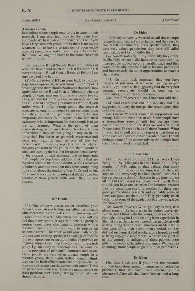  3 July 2002] [ Continued  [Chairman Cont] humanities where people tend to dig in deep in their research. I am referring more to the team type approach. We heard about the benefits of size. If you have a large research group I think there is no excuse whatever not to have a certain tier of open ended contract researchers and I have to say I do not like that name. We ought to move to the name “research fellow”, I think. 140. Like the Royal Society Research Fellows of which we have heard much in the last few months. If everybody was a Royal Society Research Fellow lam sure we would be happy. (Sir Gareth Roberts) If can come back to the three trajectories approach, as you know, in the report I have suggested there should be about a thousand new equivalents to the Royal Society fellowship where a couple of years into one a university needs to say, “Yes, we will take that person on on a permanent basis”. One of the young researchers who met you earlier was, I think, wrong about the research associate scheme. In my report I am recommending that they be put on permanent contracts, not temporary contracts. With regard to the industrial trajectory, what is important for these people is to get the right training. What is the point of them demonstrating in research labs or teaching labs in universities if they are not going to stay on in the university? Far better to get work experience and some real training, and so one of the key recommendations in my report is that, whichever category you want to find yourself in, there should be adequate training there either for an academic career or for a career outside academe. It is so important that people develop those additional skills that are required because there is no doubt, when I went out to industry and business, that they were complaining quite a lot about the quality of our PhDs and so on, not so much because of the subject skills they had but because of those generic skills which they did not possess. Mr Heath 141. One of the witnesses earlier described your research associates as technicians, albeit technicians with doctorates. Is that a description you recognise? (Sir Gareth Roberts) Absolutely not. You will not find that in my report. It says that there is a group of contract researchers who want to continue with a research career and do not want to pursue an academic career. This track would principally apply to those who develop specialist knowledge of specific research equipment or methodologies or provide an ongoing support enabling function with a research group. I go on to say that the emphasis here would be on the provision of permanent contracts and so on. These people are very often crucial people in a research group, these highly skilled people. I think they need to be flexible in order that they can change their area of research perhaps over their career. These are permanent contracts. There are many people on these positions now. I am just suggesting that there should be more. Dr Iddon 142. In my university we used to call those people research technicians. I am a chemist and they used to run NMR instruments, mass spectrometers, they were very valued people but they were still called technicians, so I beg to differ there. (Sir Gareth Roberts) In my university they differ. In Sheffield, where I did have some responsibility, these people moved up on a parallel track and they could eventually become readers, become professors and have-exactly the same opportunities to reach a chair status. 143. On this track approach that you have mentioned just now, if we were listening to you carefully you seem to be suggesting that the very best contract researchers should be kept on by universities, and often are, of course. (Sir Gareth Roberts) No, no, I have not said that. 144. And others leak out into industry and it is suggested industry do not get the cream when they need the cream. (Sir Gareth Roberts) Your first supposition was wrong. I did not mean that at all. Some people have a tremendous research gift but perhaps their communication and other skills are not well suited for academe. Others do have all those features. What I have tried to pull out in my report is that there are some excellent careers outside academe and I think perhaps some of the careers advice that people have could be improved a great deal. Chairman 145. In our debate on the RAE last week I was being told by colleagues in the House, and a large number of MPs came to that debate, that many academics are useless at teaching too but they are kept on and everybody has had dreadful lectures. I have given some dreadful lectures in my time too; we all do, but I would not say I would sack myself. Why should you have one criterion for lecturers because they are something else and another for these very good people doing research and probably some of them are good teachers too? They probably teach better than some of the academics but they do not get the chance to do it. (Sir Gareth Roberts) What you say is very true about some of the lecturers in the British university system, but I think with the younger ones who come through, and again I am speaking from experience in Sheffield in particular, we insisted that people, as well as developing their research, also took an MEd while they were doing their probationary period, so they did end up being skilled teachers, one hoped, as well as being very good researchers. What we are short of in this country is sufficient of these people, these gifted researchers, the gifted academics. We want to encourage more people to go into those professions. Dr Iddon 146. Can I ask you if you think the research councils have done enough themselves to tackle the problems that we have been discussing this afternoon? After all, they have been around a long time.