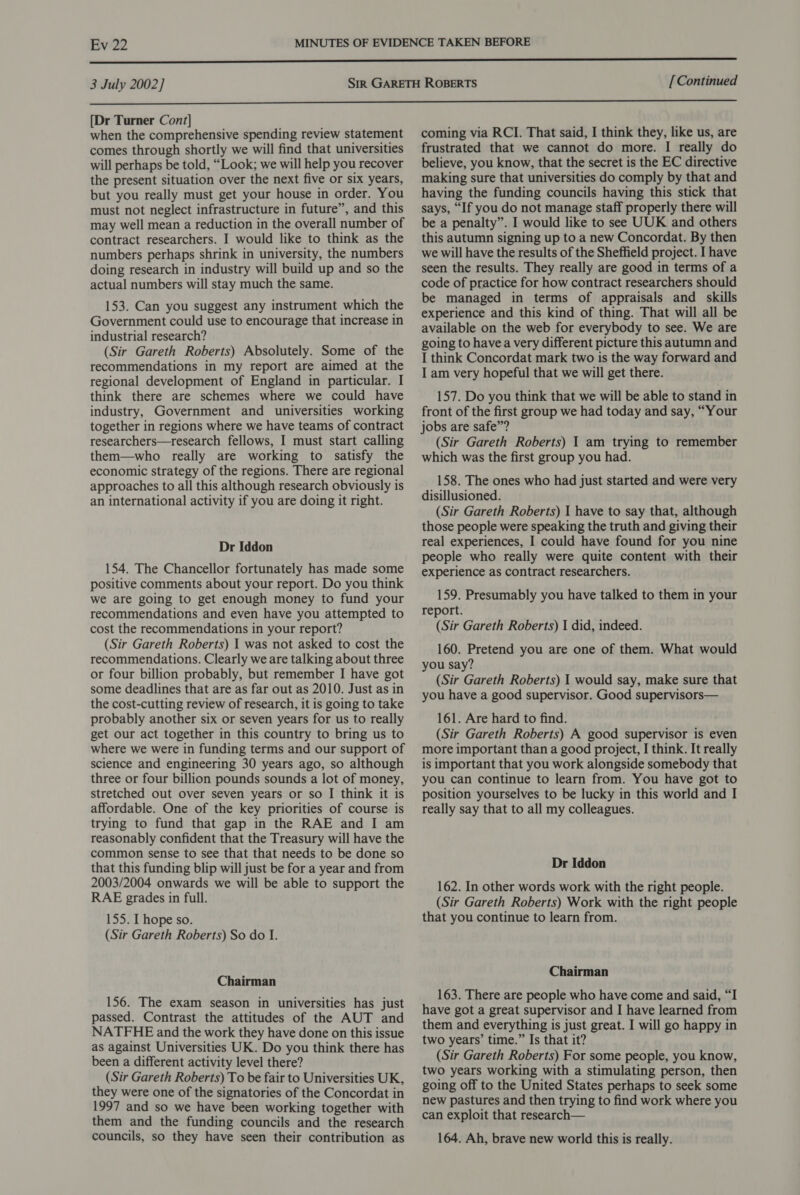 Evi22  3 July 2002] [ Continued  [Dr Turner Cont] when the comprehensive spending review statement comes through shortly we will find that universities will perhaps be told, “Look; we will help you recover the present situation over the next five or six years, but you really must get your house in order. You must not neglect infrastructure in future”, and this may well mean a reduction in the overall number of contract researchers. I would like to think as the numbers perhaps shrink in university, the numbers doing research in industry will build up and so the actual numbers will stay much the same. 153. Can you suggest any instrument which the Government could use to encourage that increase in industrial research? (Sir Gareth Roberts) Absolutely. Some of the recommendations in my report are aimed at the regional development of England in particular. I think there are schemes where we could have industry, Government and universities working together in regions where we have teams of contract researchers—research fellows, I must start calling them—who really are working to satisfy the economic strategy of the regions. There are regional approaches to all this although research obviously is an international activity if you are doing it right. Dr Iddon 154. The Chancellor fortunately has made some positive comments about your report. Do you think we are going to get enough money to fund your recommendations and even have you attempted to cost the recommendations in your report? (Sir Gareth Roberts) I was not asked to cost the recommendations. Clearly we are talking about three or four billion probably, but remember I have got some deadlines that are as far out as 2010. Just as in the cost-cutting review of research, it is going to take probably another six or seven years for us to really get our act together in this country to bring us to where we were in funding terms and our support of science and engineering 30 years ago, so although three or four billion pounds sounds a lot of money, stretched out over seven years or so I think it is affordable. One of the key priorities of course is trying to fund that gap in the RAE and I am reasonably confident that the Treasury will have the common sense to see that that needs to be done so that this funding blip will just be for a year and from 2003/2004 onwards we will be able to support the RAE grades in full. 155. L hope so. (Sir Gareth Roberts) So do I. Chairman 156. The exam season in universities has just passed. Contrast the attitudes of the AUT and NATFHE and the work they have done on this issue as against Universities UK. Do you think there has been a different activity level there? (Sir Gareth Roberts) To be fair to Universities UK, they were one of the signatories of the Concordat in 1997 and so we have been working together with them and the funding councils and the research councils, so they have seen their contribution as coming via RCI. That said, I think they, like us, are frustrated that we cannot do more. I really do believe, you know, that the secret is the EC directive making sure that universities do comply by that and having the funding councils having this stick that says, “If you do not manage staff properly there will be a penalty”. I would like to see UUK and others this autumn signing up to a new Concordat. By then we will have the results of the Sheffield project. I have seen the results. They really are good in terms of a code of practice for how contract researchers should be managed in terms of appraisals and skills experience and this kind of thing. That will all be available on the web for everybody to see. We are going to havea very different picture this autumn and I think Concordat mark two is the way forward and I am very hopeful that we will get there. 157. Do you think that we will be able to stand in front of the first group we had today and say, “Your jobs are safe”? (Sir Gareth Roberts) I am trying to remember which was the first group you had. 158. The ones who had just started and were very disillusioned. (Sir Gareth Roberts) I have to say that, although those people were speaking the truth and giving their real experiences, I could have found for you nine people who really were quite content with their experience as contract researchers. 159. Presumably you have talked to them in your report. (Sir Gareth Roberts) I did, indeed. 160. Pretend you are one of them. What would you say? (Sir Gareth Roberts) I would say, make sure that you have a good supervisor. Good supervisors— 161. Are hard to find. (Sir Gareth Roberts) A good supervisor is even more important than a good project, I think. It really is important that you work alongside somebody that you can continue to learn from. You have got to position yourselves to be lucky in this world and I really say that to all my colleagues. Dr Iddon 162. In other words work with the right people. (Sir Gareth Roberts) Work with the right people that you continue to learn from. Chairman 163. There are people who have come and said, “I have got a great supervisor and I have learned from them and everything is just great. I will go happy in two years’ time.” Is that it? (Sir Gareth Roberts) For some people, you know, two years working with a stimulating person, then going off to the United States perhaps to seek some new pastures and then trying to find work where you can exploit that research— 164. Ah, brave new world this is really.