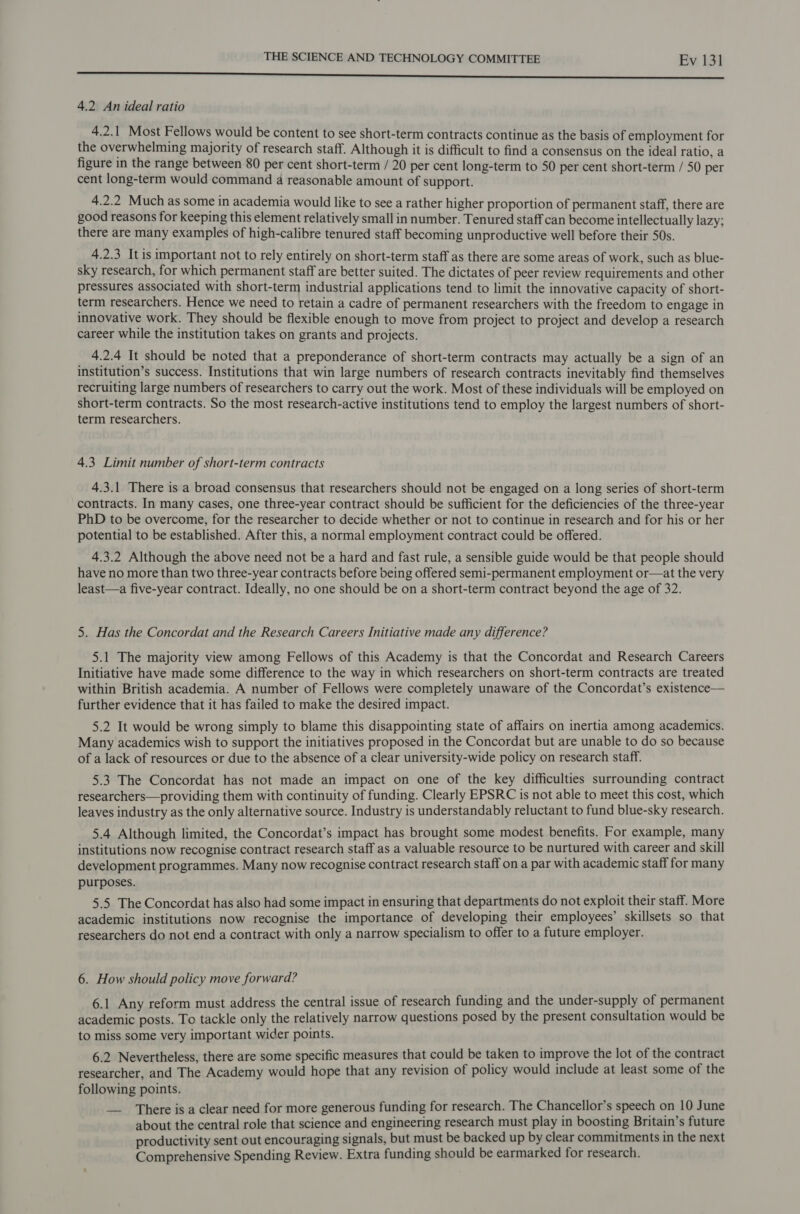 Sara nace eteaieandt elareecaheremecertpereeemmmnreetieenimininemmaatiniiasciebidieica oni ag nn ED ea Oe eee 4.2 An ideal ratio 4.2.1 Most Fellows would be content to see short-term contracts continue as the basis of employment for the overwhelming majority of research staff. Although it is difficult to find a consensus on the ideal ratio, a figure in the range between 80 per cent short-term / 20 per cent long-term to 50 per cent short-term / 50 per cent long-term would command a reasonable amount of support. 4.2.2 Muchas some in academia would like to see a rather higher proportion of permanent staff, there are good reasons for keeping this element relatively small in number. Tenured staff can become intellectually lazy; there are many examples of high-calibre tenured staff becoming unproductive well before their 50s. 4.2.3 It is important not to rely entirely on short-term staff as there are some areas of work, such as blue- sky research, for which permanent staff are better suited. The dictates of peer review requirements and other pressures associated with short-term industrial applications tend to limit the innovative capacity of short- term researchers. Hence we need to retain a cadre of permanent researchers with the freedom to engage in innovative work. They should be flexible enough to move from project to project and develop a research career while the institution takes on grants and projects. 4.2.4 It should be noted that a preponderance of short-term contracts may actually be a sign of an institution’s success. Institutions that win large numbers of research contracts inevitably find themselves recruiting large numbers of researchers to carry out the work. Most of these individuals will be employed on short-term contracts. So the most research-active institutions tend to employ the largest numbers of short- term researchers. 4.3 Limit number of short-term contracts 4.3.1 There is a broad consensus that researchers should not be engaged on a long series of short-term contracts. In many cases, one three-year contract should be sufficient for the deficiencies of the three-year PhD to be overcome, for the researcher to decide whether or not to continue in research and for his or her potential to be established. After this, a normal employment contract could be offered. 4.3.2 Although the above need not be a hard and fast rule, a sensible guide would be that people should have no more than two three-year contracts before being offered semi-permanent employment or—at the very least—a five-year contract. Ideally, no one should be on a short-term contract beyond the age of 32. 5. Has the Concordat and the Research Careers Initiative made any difference? 5.1 The majority view among Fellows of this Academy is that the Concordat and Research Careers Initiative have made some difference to the way in which researchers on short-term contracts are treated within British academia. A number of Fellows were completely unaware of the Concordat’s existence— further evidence that it has failed to make the desired impact. 5.2 It would be wrong simply to blame this disappointing state of affairs on inertia among academics. Many academics wish to support the initiatives proposed in the Concordat but are unable to do so because of a lack of resources or due to the absence of a clear university-wide policy on research staff. 5.3 The Concordat has not made an impact on one of the key difficulties surrounding contract researchers—providing them with continuity of funding. Clearly EPSRC is not able to meet this cost, which leaves industry as the only alternative source. Industry is understandably reluctant to fund blue-sky research. 5.4 Although limited, the Concordat’s impact has brought some modest benefits. For example, many institutions now recognise contract research staff as a valuable resource to be nurtured with career and skill development programmes. Many now recognise contract research staff on a par with academic staff for many purposes. 5.5 The Concordat has also had some impact in ensuring that departments do not exploit their staff. More academic institutions now recognise the importance of developing their employees’ skillsets so that researchers do not end a contract with only a narrow specialism to offer to a future employer. 6. How should policy move forward? 6.1 Any reform must address the central issue of research funding and the under-supply of permanent academic posts. To tackle only the relatively narrow questions posed by the present consultation would be to miss some very important wider points. 6.2 Nevertheless, there are some specific measures that could be taken to improve the lot of the contract researcher, and The Academy would hope that any revision of policy would include at least some of the following points. — There is a clear need for more generous funding for research. The Chancellor’s speech on 10 June about the central role that science and engineering research must play in boosting Britain’s future productivity sent out encouraging signals, but must be backed up by clear commitments in the next Comprehensive Spending Review. Extra funding should be earmarked for research.