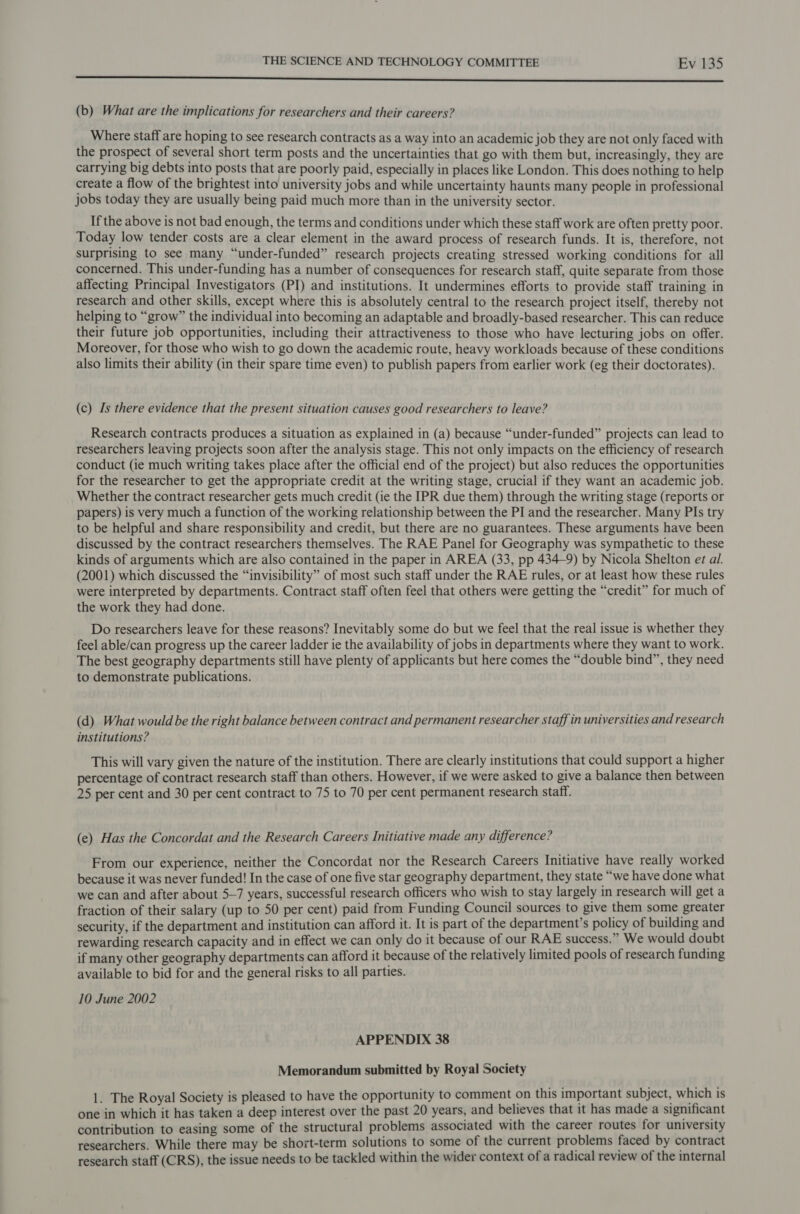 rr Sse (b) What are the implications for researchers and their careers? Where staff are hoping to see research contracts as a way into an academic job they are not only faced with the prospect of several short term posts and the uncertainties that go with them but, increasingly, they are carrying big debts into posts that are poorly paid, especially in places like London. This does nothing to help create a flow of the brightest into university jobs and while uncertainty haunts many people in professional jobs today they are usually being paid much more than in the university sector. If the above is not bad enough, the terms and conditions under which these staff work are often pretty poor. Today low tender costs are a clear element in the award process of research funds. It is, therefore, not surprising to see many “under-funded” research projects creating stressed working conditions for all concerned. This under-funding has a number of consequences for research staff, quite separate from those affecting Principal Investigators (PI) and institutions. It undermines efforts to provide staff training in research and other skills, except where this is absolutely central to the research project itself, thereby not helping to “grow” the individual into becoming an adaptable and broadly-based researcher. This can reduce their future job opportunities, including their attractiveness to those who have lecturing jobs on offer. Moreover, for those who wish to go down the academic route, heavy workloads because of these conditions also limits their ability (in their spare time even) to publish papers from earlier work (eg their doctorates). (c) Is there evidence that the present situation causes good researchers to leave? Research contracts produces a situation as explained in (a) because “under-funded” projects can lead to researchers leaving projects soon after the analysis stage. This not only impacts on the efficiency of research conduct (ie much writing takes place after the official end of the project) but also reduces the opportunities for the researcher to get the appropriate credit at the writing stage, crucial if they want an academic job. Whether the contract researcher gets much credit (ie the IPR due them) through the writing stage (reports or papers) is very much a function of the working relationship between the PI and the researcher. Many PIs try to be helpful and share responsibility and credit, but there are no guarantees. These arguments have been discussed by the contract researchers themselves. The RAE Panel for Geography was sympathetic to these kinds of arguments which are also contained in the paper in AREA (33, pp 434-9) by Nicola Shelton et al. (2001) which discussed the “invisibility” of most such staff under the RAE rules, or at least how these rules were interpreted by departments. Contract staff often feel that others were getting the “credit” for much of the work they had done. Do researchers leave for these reasons? Inevitably some do but we feel that the real issue is whether they feel able/can progress up the career ladder ie the availability of jobs in departments where they want to work. The best geography departments still have plenty of applicants but here comes the “double bind”, they need to demonstrate publications. (d) What would be the right balance between contract and permanent researcher staff in universities and research institutions? This will vary given the nature of the institution. There are clearly institutions that could support a higher percentage of contract research staff than others. However, if we were asked to give a balance then between 25 per cent and 30 per cent contract to 75 to 70 per cent permanent research staff. (e) Has the Concordat and the Research Careers Initiative made any difference? From our experience, neither the Concordat nor the Research Careers Initiative have really worked because it was never funded! In the case of one five star geography department, they state “we have done what we can and after about 5—7 years, successful research officers who wish to stay largely in research will get a fraction of their salary (up to 50 per cent) paid from Funding Council sources to give them some greater security, if the department and institution can afford it. It is part of the department’s policy of building and rewarding research capacity and in effect we can only do it because of our RAE success.” We would doubt if many other geography departments can afford it because of the relatively limited pools of research funding available to bid for and the general risks to all parties. 10 June 2002 APPENDIX 38 Memorandum submitted by Royal Society 1. The Royal Society is pleased to have the opportunity to comment on this important subject, which is one in which it has taken a deep interest over the past 20 years, and believes that it has made a significant contribution to easing some of the structural problems associated with the career routes for university researchers. While there may be short-term solutions to some of the current problems faced by contract research staff (CRS), the issue needs to be tackled within the wider context of a radical review of the internal