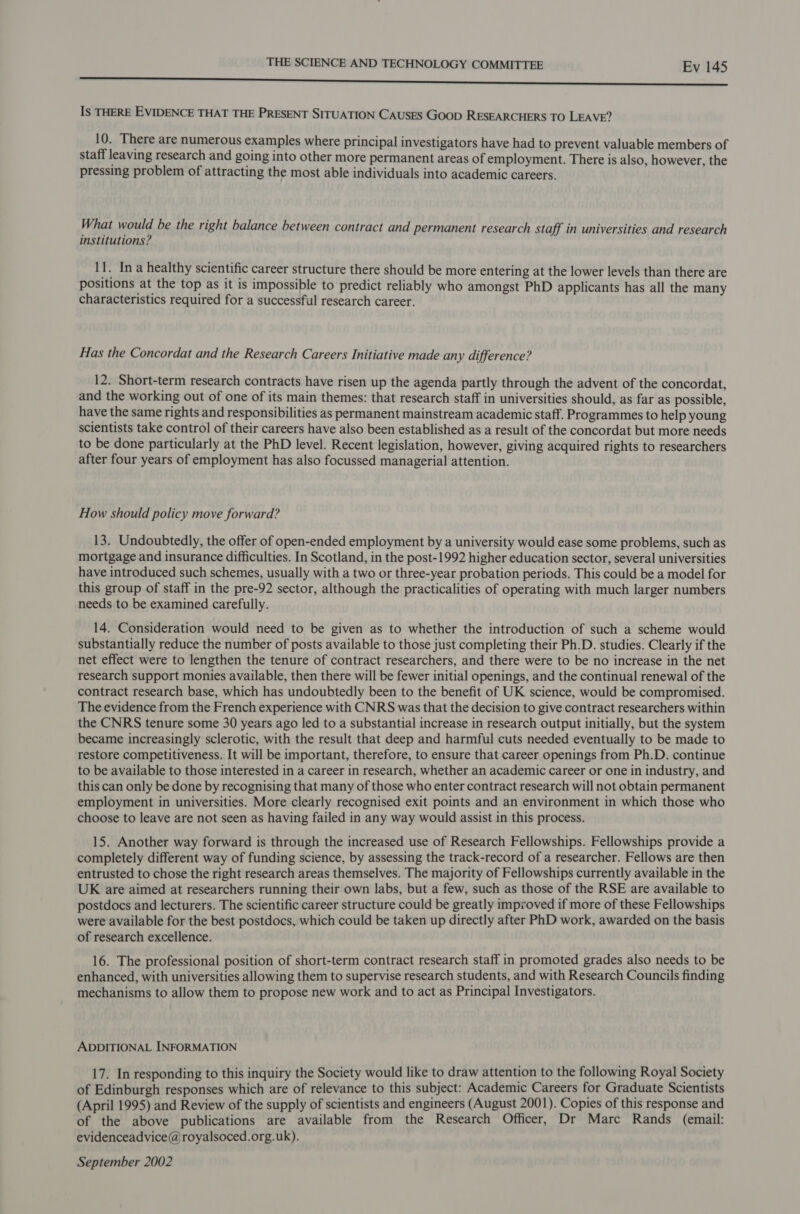 Naas oenstinteecthsatensonereiniinislneiapteionsstimigneeniombanienesbitibisoniisaening mis anaiansisdocds saints eae oi te Is THERE EVIDENCE THAT THE PRESENT SITUATION CAUSES Goop RESEARCHERS TO LEAVE? 10. There are numerous examples where principal investigators have had to prevent valuable members of staff leaving research and going into other more permanent areas of employment. There is also, however, the pressing problem of attracting the most able individuals into academic careers. What would be the right balance between contract and permanent research staff in universities and research institutions? 11. Ina healthy scientific career structure there should be more entering at the lower levels than there are positions at the top as it is impossible to predict reliably who amongst PhD applicants has all the many characteristics required for a successful research career. Has the Concordat and the Research Careers Initiative made any difference? 12. Short-term research contracts have risen up the agenda partly through the advent of the concordat, and the working out of one of its main themes: that research staff in universities should, as far as possible, have the same rights and responsibilities as permanent mainstream academic staff. Programmes to help young scientists take control of their careers have also been established as a result of the concordat but more needs to be done particularly at the PhD level. Recent legislation, however, giving acquired rights to researchers after four years of employment has also focussed managerial attention. How should policy move forward? 13. Undoubtedly, the offer of open-ended employment by a university would ease some problems, such as mortgage and insurance difficulties. In Scotland, in the post-1992 higher education sector, several universities have introduced such schemes, usually with a two or three-year probation periods. This could be a model for this group of staff in the pre-92 sector, although the practicalities of operating with much larger numbers needs to be examined carefully. 14. Consideration would need to be given as to whether the introduction of such a scheme would substantially reduce the number of posts available to those just completing their Ph.D. studies. Clearly if the net effect were to lengthen the tenure of contract researchers, and there were to be no increase in the net research support monies available, then there will be fewer initial openings, and the continual renewal of the contract research base, which has undoubtedly been to the benefit of UK science, would be compromised. The evidence from the French experience with CNRS was that the decision to give contract researchers within the CNRS tenure some 30 years ago led to a substantial increase in research output initially, but the system became increasingly sclerotic, with the result that deep and harmful cuts needed eventually to be made to restore competitiveness. It will be important, therefore, to ensure that career openings from Ph.D. continue to be available to those interested in a career in research, whether an academic career or one in industry, and this can only be done by recognising that many of those who enter contract research will not obtain permanent employment in universities. More clearly recognised exit points and an environment in which those who choose to leave are not seen as having failed in any way would assist in this process. 15. Another way forward is through the increased use of Research Fellowships. Fellowships provide a completely different way of funding science, by assessing the track-record of a researcher. Fellows are then entrusted to chose the right research areas themselves. The majority of Fellowships currently available in the UK are aimed at researchers running their own labs, but a few, such as those of the RSE are available to postdocs and lecturers. The scientific career structure could be greatly improved if more of these Fellowships were available for the best postdocs, which could be taken up directly after PhD work, awarded on the basis of research excellence. 16. The professional position of short-term contract research staff in promoted grades also needs to be enhanced, with universities allowing them to supervise research students, and with Research Councils finding mechanisms to allow them to propose new work and to act as Principal Investigators. ADDITIONAL INFORMATION 17. In responding to this inquiry the Society would like to draw attention to the following Royal Society of Edinburgh responses which are of relevance to this subject: Academic Careers for Graduate Scientists (April 1995) and Review of the supply of scientists and engineers (August 2001). Copies of this response and of the above publications are available from the Research Officer, Dr Marc Rands (email: evidenceadvice@royalsoced.org.uk). September 2002