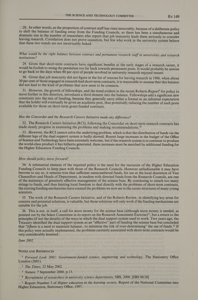 eee 28. In other words, as the proportion of contract staff has risen inexorably, because of a deliberate policy to shift the balance of funding away from the F unding Councils, so there has been a simultaneous and dramatic rise in the number of researchers who report that job insecurity leads them seriously to consider leaving research. Correlation does not prove causation, but few who work in the university system believe that these two trends are not inextricably linked. What would be the right balance between contract and permanent research staff in universities and research institutions? 29. Given that short-term contracts have significant benefits at the early stages of a research career, it would be foolish to swing the pendulum too far back towards permanent posts. It would probably be unwise to go back to the days when 80 per cent of people involved in university research enjoyed tenure. 30. Given that job insecurity did not figure in the list of reasons for leaving research in 1986, when about 30 per cent of those engaged in research had short-term contracts, it is reasonable to assume that this balance did not lead to the kind of problems that now seem to be common. 31. However, the growth of fellowships, and the trend evident in the recent Roberts Report? for policy to move further in this direction, introduces a third element into the balance. Fellowships add a significant new constraint into the mix of funding, because they generally carry either a formal or an informal expectation that the holder will eventually be given an academic post, thus potentially reducing the number of such posts available for those on short-term grant-funded contracts. : Has the Concordat and the Research Careers Initiative made any difference? 32. The Research Careers Initiative (RCI), following the Concordat on short-term research contracts has made steady progress in examining the problems and making recommendations. !° 33. However, the RCI cannot solve the underlying problem, which is that the distribution of funds via the different legs of the dual support system is badly skewed. Recent large increases in the budget of the Office of Science and Technology have been extremely welcome, but if the research system is to continue to produce the world-class product it has hitherto generated, these increases must be matched by additional funding for the Higher Education Funding Councils. How should policy move forward? 34. A substantial element of the required policy is the need for the resources of the Higher Education Funding Councils to keep pace with those of the Research Councils. However unfashionable it may have become to say so, it remains true that sufficient unencumbered funds, for use at the local discretion of Vice Chancellors and Heads of Department, in tandem with directed funds from the Research Councils, are one of the mainstays of genuinely effective management of the science base. By continuing to attach too many strings to funds, and thus limiting local freedom to deal directly with the problems of short-term contracts, the existing funding mechanisms have created the problems we now see in the career structures of many young scientists. 35. The work of the Research Careers Initiative, and of the Roberts Review, in identifying key areas for concern and potential solutions, is valuable, but those solutions will only work if the funding mechanisms are suitable for the job. 36. This is not, in itself, a call for more money for the science base (although more money is needed, as pointed out by the Select Committee in its report on the Research Assessment Exercise)!!, but a return to the principles (if not the details) of the ways in which the dual support system used to work. Two years ago, the Treasury identified the dual support system as an “effective” part of funding the science base but concluded that “[t]here is a need to maintain balance...to minimise the risk of over-determining” the use of funds.!? If this policy were actually implemented, the problems currently associated with short-term contracts would be very considerably lessened. June 2002 NOTES AND REFERENCES | Forward Look 2001: Government-funded science, enginerring and technology, The Stationery Office London (2001). 2 The Times, 23 May 2002. 3 Nature, 7 September 2000, p.13. 4 Recruitment of researchers in university science departments, SBS, 2000. [SBS 00/20] 5 Report Number 3 of Higher education in the learning society, Report of the National Committee into Higher Education, Stationary Office, 1997.