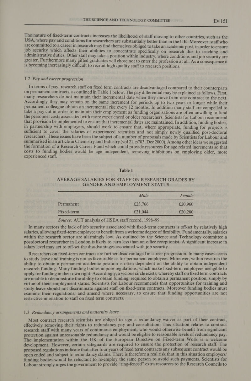 The nature of fixed-term contracts increases the likelihood of staff moving to other countries, such as the USA, where pay and conditions for researchers are substantially better than in the UK. Moreover, staff who are committed to a career in research may find themselves obliged to take an academic post, in order to ensure job security which affects their abilities to concentrate specifically on research due to teaching and administrative duties. Other staff may take a position within industry, where conditions and job security are greater. Furthermore many gifted graduates will chose not to enter the profession at all. As a consequence it is becoming increasingly difficult to recruit high quality staff to research positions. 1.2 Pay and career progression In terms of pay, research staff on fixed term contracts are disadvantaged compared to their counterparts on permanent contracts, as outlined in Table 1 below. The pay differential may be explained as follows. First, many researchers do not maintain their incremental date when they move from one contract to the next. Accordingly they may remain on the same increment for periods up to two years or longer while their permanent colleague obtain an incremental rise every 12 months. In addition many staff are compelled to take a pay cut in order to maintain their employment as funding organisations are often unwilling to fund the personnel costs associated with more experienced or older researchers. Scientists for Labour recommend that provision be implemented to ensure that incremental dates are maintained. In addition, funding bodies, in partnership with employers, should work to ensure that, where appropriate, funding for projects is sufficient to cover the salaries of experienced scientists and not simply newly qualified post-doctoral researchers. These issues have been the subject of a number of proposals made by Scientists for Labour and summarised in an article in Chemistry and Industry (vol 21, p703, Dec 2000). Among other ideas we suggested the formation of a Research Career Fund which could provide resources for age related increments so that costs to funding bodies would be age independent, removing inhibitions on employing older, more experienced staff. Table 1 AVERAGE SALARIES FOR STAFF ON RESEARCH GRADES BY GENDER AND EMPLOYMENT STATUS  Male Female Permanent £23,766 £20,960 Fixed-term £21,044 £20,280 Source: AUT analysis of HSEA staff record, 1998-99. In many sectors the lack of job security associated with fixed-term contracts is off-set by relatively high salaries, allowing fixed-term employee to benefit from a welcome degree of flexibility. Fundamentally, salaries within the research sector are alarmingly low. As outlined by the Science and Technology committee a postdoctoral researcher in London is likely to earn less than an office receptionist. A significant increase in salary level may act to off-set the disadvantages associated with job security.  Researchers on fixed-term contracts are further disadvantaged in career progression. In many cases access to study leave and training is not as favourable as for permanent employees. Moreover, within research the ability to obtain a permanent academic position is often dependent on the ability to obtain independent research funding. Many funding bodies impose regulations, which make fixed-term employees ineligible to apply for funding in their own right. Accordingly, a vicious circle exists, whereby staff on fixed term contracts are unable to demonstrate the ability to obtain funding, required to obtain a permanent position, simply by virtue of their employment status. Scientists for Labour recommends that opportunities for training and study leave should not discriminate against staff on fixed-term contracts. Moreover funding bodies must examine their regulations, and amend where necessary, to ensure that funding opportunities are not restrictive in relation to staff on fixed term contracts. 1.3 Redundancy arrangements and maternity leave Most contract research scientists are obliged to sign a redundancy waiver as part of their contract, effectively removing their rights to redundancy pay and consultation. This situation relates to contract research staff with many years of continuous employment, who would otherwise benefit from significant protection against unreasonable redundancy and would be eligible to reasonable levels of redundancy pay. The implementation within the UK of the European Directive on Fixed-term Work is a welcome development. However, certain safeguards are required to ensure the protection of research staff. The proposed regulations indicate that after four years of fixed term contracts any subsequent contract would be open ended and subject to redundancy claims. There is therefore a real risk that in this situation employers/ funding bodies would be reluctant to re-employ the same person to avoid such payments. Scientists for Labour strongly urges the government to provide “ring-fenced” extra resources to the Research Councils to