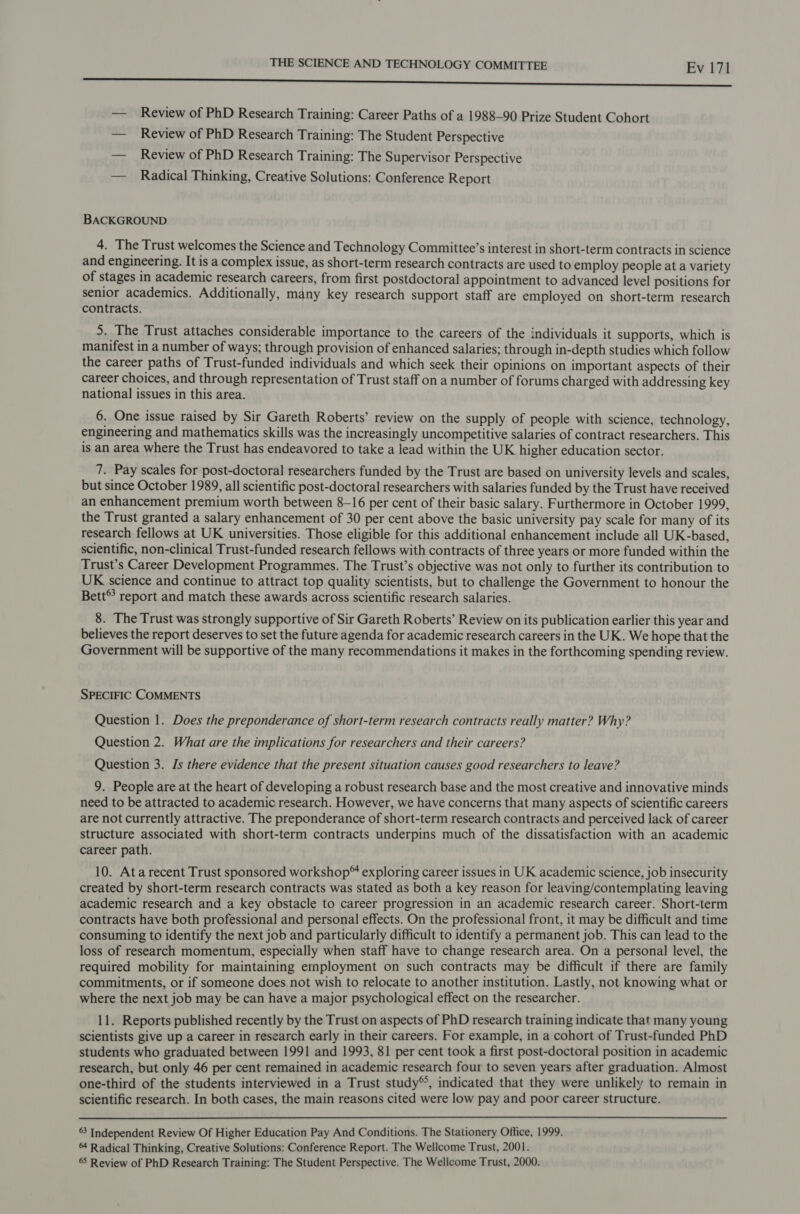 eee — Review of PhD Research Training: Career Paths of a 1988-90 Prize Student Cohort — _ Review of PhD Research Training: The Student Perspective — Review of PhD Research Training: The Supervisor Perspective — Radical Thinking, Creative Solutions: Conference Report BACKGROUND 4. The Trust welcomes the Science and Technology Committee’s interest in short-term contracts in science and engineering. It is a complex issue, as short-term research contracts are used to employ people at a variety of stages in academic research careers, from first postdoctoral appointment to advanced level positions for senior academics. Additionally, many key research support staff are employed on short-term research contracts. 5. The Trust attaches considerable importance to the careers of the individuals it supports, which is manifest in a number of ways; through provision of enhanced salaries; through in-depth studies which follow the career paths of Trust-funded individuals and which seek their opinions on important aspects of their career choices, and through representation of Trust staff on a number of forums charged with addressing key national issues in this area. 6. One issue raised by Sir Gareth Roberts’ review on the supply of people with science, technology, engineering and mathematics skills was the increasingly uncompetitive salaries of contract researchers. This is an area where the Trust has endeavored to take a lead within the UK higher education sector. 7. Pay scales for post-doctoral researchers funded by the Trust are based on university levels and scales, but since October 1989, all scientific post-doctoral researchers with salaries funded by the Trust have received an enhancement premium worth between 8-16 per cent of their basic salary. Furthermore in October 1999, the Trust granted a salary enhancement of 30 per cent above the basic university pay scale for many of its research fellows at UK universities. Those eligible for this additional enhancement include all UK-based, scientific, non-clinical Trust-funded research fellows with contracts of three years or more funded within the Trust’s Career Development Programmes. The Trust’s objective was not only to further its contribution to UK science and continue to attract top quality scientists, but to challenge the Government to honour the Bett® report and match these awards across scientific research salaries. 8. The Trust was strongly supportive of Sir Gareth Roberts’ Review on its publication earlier this year and believes the report deserves to set the future agenda for academic research careers in the UK. We hope that the Government will be supportive of the many recommendations it makes in the forthcoming spending review. SPECIFIC COMMENTS Question 1. Does the preponderance of short-term research contracts really matter? Why? Question 2. What are the implications for researchers and their careers? Question 3. Js there evidence that the present situation causes good researchers to leave? 9. People are at the heart of developing a robust research base and the most creative and innovative minds need to be attracted to academic research. However, we have concerns that many aspects of scientific careers are not currently attractive. The preponderance of short-term research contracts and perceived lack of career structure associated with short-term contracts underpins much of the dissatisfaction with an academic career path. 10. Ata recent Trust sponsored workshop® exploring career issues in UK academic science, job insecurity created by short-term research contracts was stated as both a key reason for leaving/contemplating leaving academic research and a key obstacle to career progression in an academic research career. Short-term contracts have both professional and personal effects. On the professional front, it may be difficult and time consuming to identify the next job and particularly difficult to identify a permanent job. This can lead to the loss of research momentum, especially when staff have to change research area. On a personal level, the required mobility for maintaining employment on such contracts may be difficult if there are family commitments, or if someone does not wish to relocate to another institution. Lastly, not knowing what or where the next job may be can have a major psychological effect on the researcher. 11. Reports published recently by the Trust on aspects of PhD research training indicate that many young scientists give up a career in research early in their careers. For example, in a cohort of Trust-funded PhD students who graduated between 1991 and 1993, 81 per cent took a first post-doctoral position in academic research, but only 46 per cent remained in academic research four to seven years after graduation. Almost one-third of the students interviewed in a Trust study®°, indicated that they were unlikely to remain in scientific research. In both cases, the main reasons cited were low pay and poor career structure.  63 Independent Review Of Higher Education Pay And Conditions. The Stationery Office, 1999. 4 Radical Thinking, Creative Solutions: Conference Report. The Wellcome Trust, 2001. 65 Review of PhD Research Training: The Student Perspective. The Wellcome Trust, 2000.