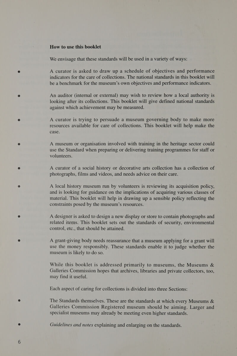 How to use this booklet We envisage that these standards will be used in a variety of ways: A curator is asked to draw up a schedule of objectives and performance indicators for the care of collections. The national standards in this booklet will be a benchmark for the museum’s own objectives and performance indicators. An auditor (internal or external) may wish to review how a local authority is looking after its collections. This booklet will give defined national standards against which achievement may be measured. A curator is trying to persuade a museum governing body to make more resources available for care of collections. This booklet will help make the case. A museum or organisation involved with training in the heritage sector could use the Standard when preparing or delivering training programmes for staff or volunteers. A curator of a social history or decorative arts collection has a collection of photographs, films and videos, and needs advice on their care. A local history museum run by volunteers is reviewing its acquisition policy, and is looking for guidance on the implications of acquiring various classes of material. This booklet will help in drawing up a sensible policy reflecting the constraints posed by the museum’s resources. A designer is asked to design a new display or store to contain photographs and related items. This booklet sets out the standards of security, environmental control, etc., that should be attained. A grant-giving body needs reassurance that a museum applying for a grant will use the money responsibly. These standards enable it to judge whether the museum is likely to do so. While this booklet is addressed primarily to museums, the Museums &amp; Galleries Commission hopes that archives, libraries and private collectors, too, may find it useful. Each aspect of caring for collections is divided into three Sections: The Standards themselves. These are the standards at which every Museums &amp; Galleries Commission Registered museum should be aiming. Larger and specialist museums may already be meeting even higher standards. Guidelines and notes explaining and enlarging on the standards.