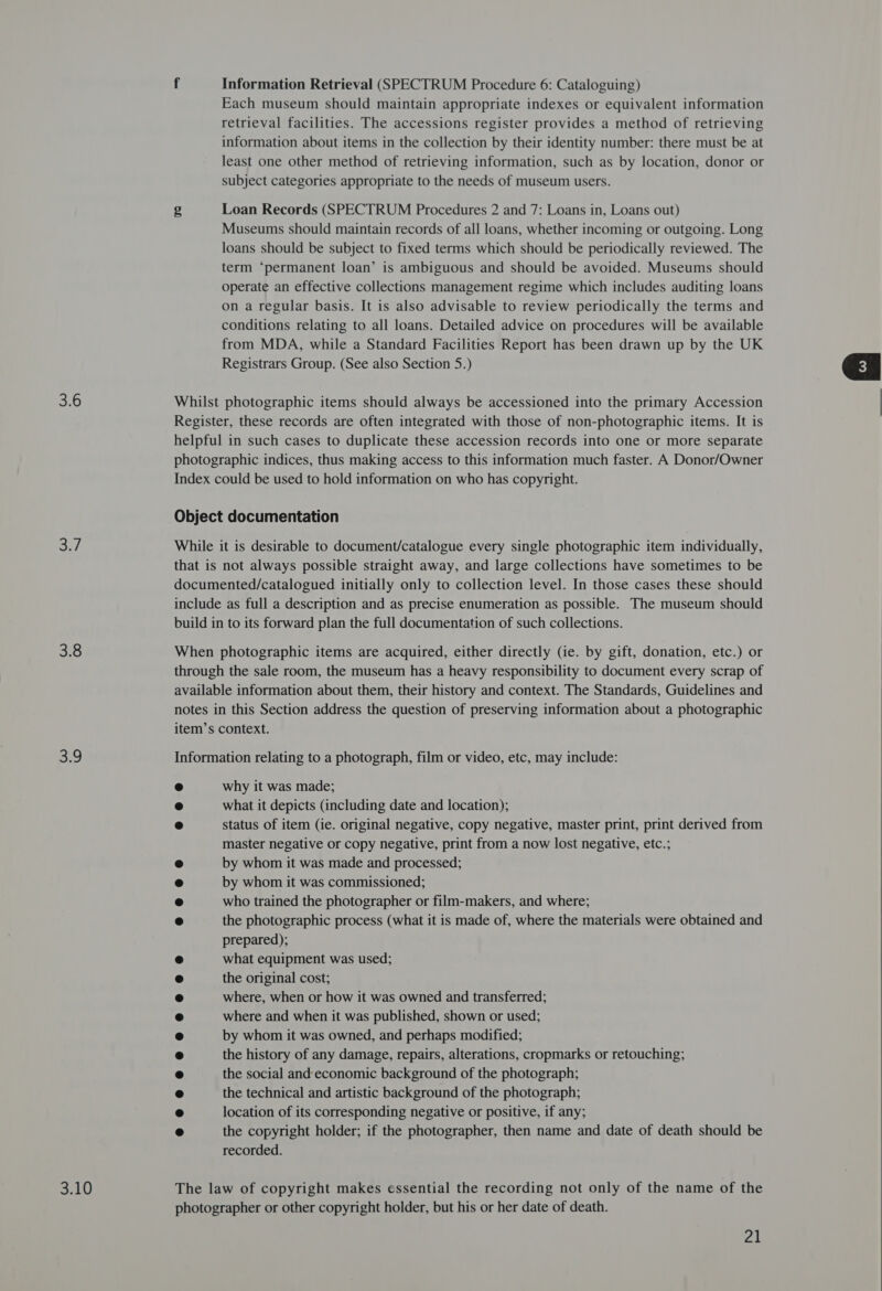 3.6 3./ 30 B:9 3.10 f Information Retrieval (SPECTRUM Procedure 6: Cataloguing) Each museum should maintain appropriate indexes or equivalent information retrieval facilities. The accessions register provides a method of retrieving information about items in the collection by their identity number: there must be at least one other method of retrieving information, such as by location, donor or subject categories appropriate to the needs of museum users. g Loan Records (SPECTRUM Procedures 2 and 7: Loans in, Loans out) Museums should maintain records of all loans, whether incoming or outgoing. Long loans should be subject to fixed terms which should be periodically reviewed. The term ‘permanent loan’ is ambiguous and should be avoided. Museums should operate an effective collections management regime which includes auditing loans on a regular basis. It is also advisable to review periodically the terms and conditions relating to all loans. Detailed advice on procedures will be available from MDA, while a Standard Facilities Report has been drawn up by the UK Registrars Group. (See also Section 5.) Whilst photographic items should always be accessioned into the primary Accession Register, these records are often integrated with those of non-photographic items. It is helpful in such cases to duplicate these accession records into one or more separate photographic indices, thus making access to this information much faster. A Donor/Owner Index could be used to hold information on who has copyright. While it is desirable to document/catalogue every single photographic item individually, that is not always possible straight away, and large collections have sometimes to be documented/catalogued initially only to collection level. In those cases these should include as full a description and as precise enumeration as possible. The museum should build in to its forward plan the full documentation of such collections. When photographic items are acquired, either directly (ie. by gift, donation, etc.) or through the sale room, the museum has a heavy responsibility to document every scrap of available information about them, their history and context. The Standards, Guidelines and notes in this Section address the question of preserving information about a photographic item’s context. Information relating to a photograph, film or video, etc, may include: e why it was made; ® what it depicts (including date and location); e status of item (ie. original negative, copy negative, master print, print derived from master negative or copy negative, print from a now lost negative, etc.; by whom it was made and processed; by whom it was commissioned; who trained the photographer or film-makers, and where; the photographic process (what it is made of, where the materials were obtained and prepared); what equipment was used; the original cost; where, when or how it was owned and transferred; where and when it was published, shown or used; by whom it was owned, and perhaps modified; the history of any damage, repairs, alterations, cropmarks or retouching; the social and:economic background of the photograph; the technical and artistic background of the photograph; location of its corresponding negative or positive, if any; the copyright holder; if the photographer, then name and date of death should be recorded. The law of copyright makes essential the recording not only of the name of the photographer or other copyright holder, but his or her date of death. 