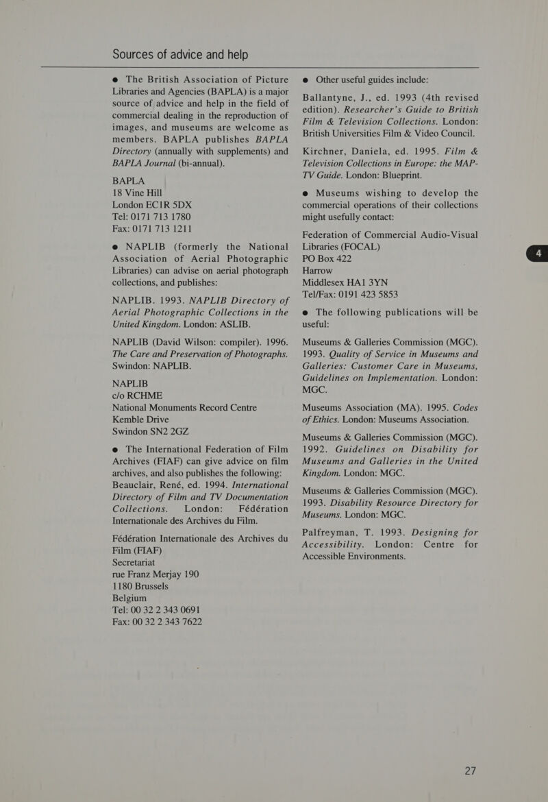 e The British Association of Picture Libraries and Agencies (BAPLA) is a major source of advice and help in the field of commercial dealing in the reproduction of images, and museums are welcome as members. BAPLA publishes BAPLA Directory (annually with supplements) and BAPLA Journal (bi-annual). BAPLA 18 Vine Hill London EC1R 5DX Lele O17713.1780 Fase O71 ii svi @e NAPLIB (formerly the National Association of Aerial Photographic Libraries) can advise on aerial photograph collections, and publishes: NAPLIB. 1993. NAPLIB Directory of Aerial Photographic Collections in the United Kingdom. London: ASLIB. NAPLIB (David Wilson: compiler). 1996. The Care and Preservation of Photographs. Swindon: NAPLIB. NAPLIB c/o RCHME National Monuments Record Centre Kemble Drive Swindon SN2 2GZ e@ The International Federation of Film Archives (FIAF) can give advice on film archives, and also publishes the following: Beauclair, René, ed. 1994. International Directory of Film and TV Documentation Collections. London: Fédération Internationale des Archives du Film. Fédération Internationale des Archives du Film (FIAF) Secretariat rue Franz Merjay 190 1180 Brussels Belgium Tel: 00 32 2 343 0691 Fax: 00 32 2 343 7622 e@ Other useful guides include: Ballantyne, J., ed. 1993 (4th revised edition). Researcher’s Guide to British Film &amp; Television Collections. London: British Universities Film &amp; Video Council. Kirchner, Daniela, ed. 1995. Film &amp; Television Collections in Europe: the MAP- TV Guide. London: Blueprint. e Museums wishing to develop the commercial operations of their collections might usefully contact: Federation of Commercial Audio-Visual Libraries (FOCAL) PO Box 422 Harrow Middlesex HA1 3YN Tel/Fax: 0191 423 5853 e The following publications will be useful: Museums &amp; Galleries Commission (MGC). 1993. Quality of Service in Museums and Galleries: Customer Care in Museums, Guidelines on Implementation. London: MGC. Museums Association (MA). 1995. Codes of Ethics. London: Museums Association. Museums &amp; Galleries Commission (MGC). 1992. Guidelines on Disability for Museums and Galleries in the United Kingdom. London: MGC. Museums &amp; Galleries Commission (MGC). 1993. Disability Resource Directory for Museums. London: MGC. Accessibility. London: Centre for Accessible Environments. | 