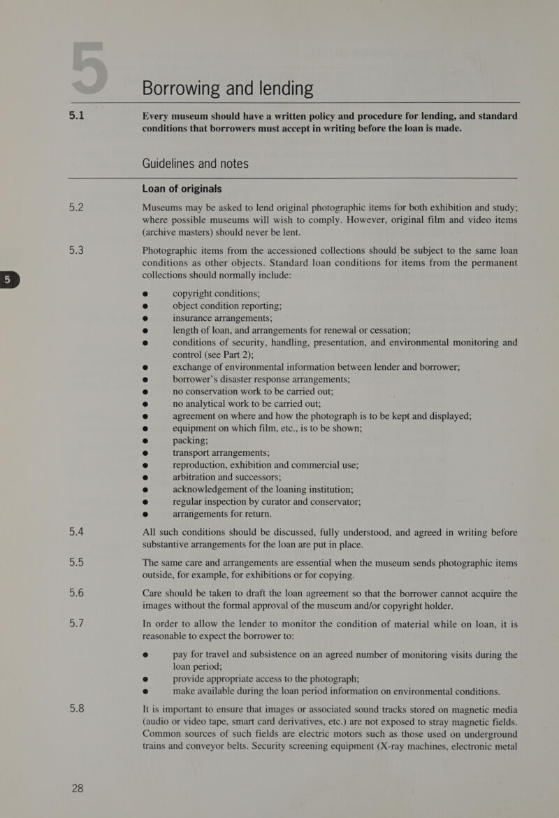 apa a aye, 5.4 3 5.6 2 5.8 28 Borrowing and lending Every museum should have a written policy and procedure for lending, and standard conditions that borrowers must accept in writing before the loan is made. Guidelines and notes Loan of originals Museums may be asked to lend original photographic items for both exhibition and study; where possible museums will wish to comply. However, original film and video items (archive masters) should never be lent. Photographic items from the accessioned collections should be subject to the same loan conditions as other objects. Standard loan conditions for items from the permanent collections should normally include: copyright conditions; object condition reporting; insurance arrangements; length of loan, and arrangements for renewal or cessation; conditions of security, handling, presentation, and environmental monitoring and control (see Part 2); exchange of environmental information between lender and borrower; borrower’s disaster response arrangements; no conservation work to be carried out; no analytical work to be carried out; agreement on where and how the photograph is to be kept and displayed; equipment on which film, etc., is to be shown; packing; transport arrangements; reproduction, exhibition and commercial use; arbitration and successors; acknowledgement of the loaning institution; regular inspection by curator and conservator; arrangements for return. All such conditions should be discussed, fully understood, and agreed in writing before substantive arrangements for the loan are put in place. The same care and arrangements are essential when the museum sends photographic items outside, for example, for exhibitions or for copying. Care should be taken to draft the loan agreement so that the borrower cannot acquire the images without the formal approval of the museum and/or copyright holder. In order to allow the lender to monitor the condition of material while on loan, it is reasonable to expect the borrower to: @ pay for travel and subsistence on an agreed number of monitoring visits during the loan period; e provide appropriate access to the photograph; 2 make available during the loan period information on environmental conditions. It is important to ensure that images or associated sound tracks stored on magnetic media (audio or video tape, smart card derivatives, etc.) are not exposed to stray magnetic fields. Common sources of such fields are electric motors such as those used on underground trains and conveyor belts. Security screening equipment (X-ray machines, electronic metal