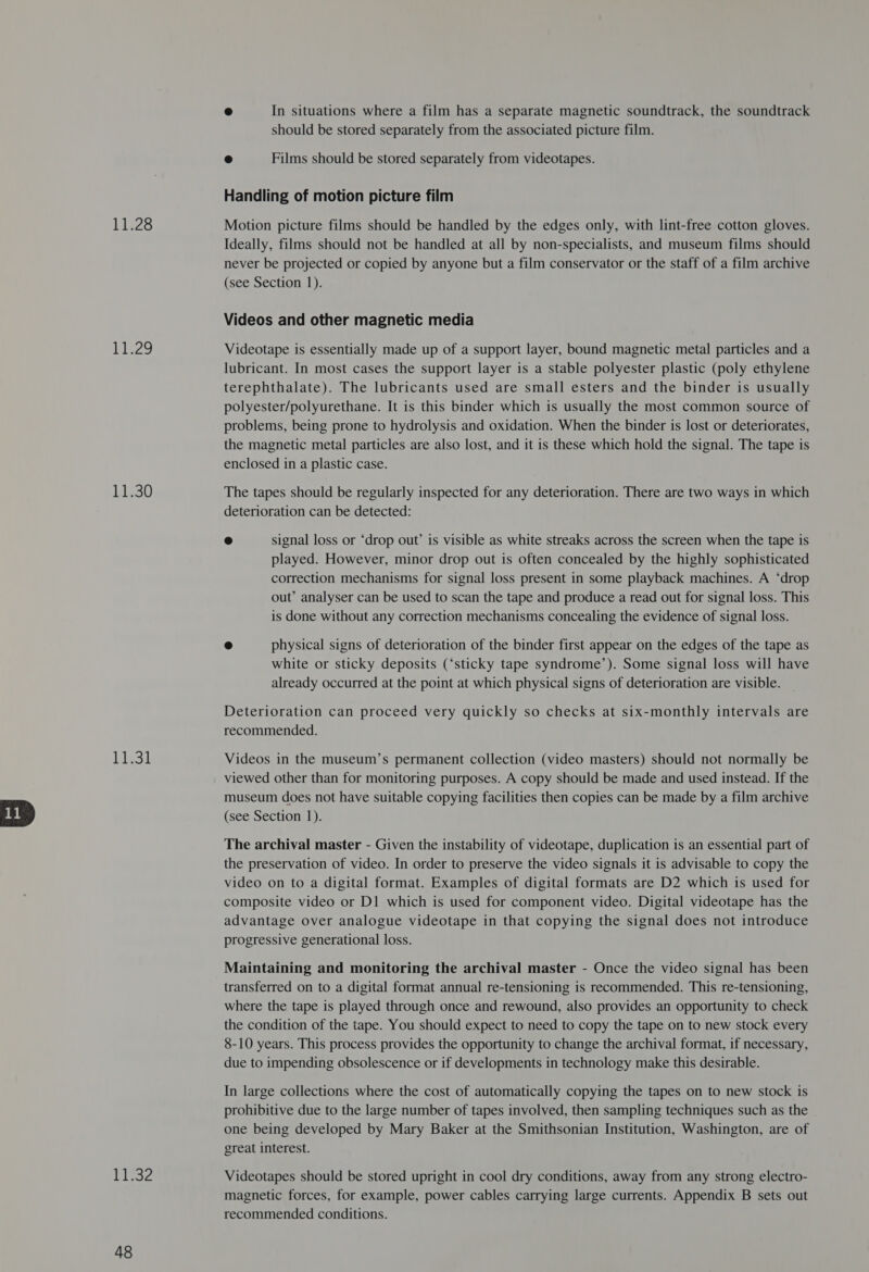 11.28 Pit2g 11,30 Liesl 11.32 48 ® In situations where a film has a separate magnetic soundtrack, the soundtrack should be stored separately from the associated picture film. &amp; Films should be stored separately from videotapes. Handling of motion picture film Motion picture films should be handled by the edges only, with lint-free cotton gloves. Ideally, films should not be handled at all by non-specialists, and museum films should never be projected or copied by anyone but a film conservator or the staff of a film archive (see Section 1). Videos and other magnetic media Videotape is essentially made up of a support layer, bound magnetic metal particles and a lubricant. In most cases the support layer is a stable polyester plastic (poly ethylene terephthalate). The lubricants used are small esters and the binder is usually polyester/polyurethane. It is this binder which is usually the most common source of problems, being prone to hydrolysis and oxidation. When the binder is lost or deteriorates, the magnetic metal particles are also lost, and it is these which hold the signal. The tape is enclosed in a plastic case. The tapes should be regularly inspected for any deterioration. There are two ways in which deterioration can be detected: © signal loss or ‘drop out’ is visible as white streaks across the screen when the tape is played. However, minor drop out is often concealed by the highly sophisticated correction mechanisms for signal loss present in some playback machines. A ‘drop out’ analyser can be used to scan the tape and produce a read out for signal loss. This is done without any correction mechanisms concealing the evidence of signal loss. 2 physical signs of deterioration of the binder first appear on the edges of the tape as white or sticky deposits (‘sticky tape syndrome’). Some signal loss will have already occurred at the point at which physical signs of deterioration are visible. Deterioration can proceed very quickly so checks at six-monthly intervals are recommended. Videos in the museum’s permanent collection (video masters) should not normally be viewed other than for monitoring purposes. A copy should be made and used instead. If the museum does not have suitable copying facilities then copies can be made by a film archive (see Section 1). The archival master - Given the instability of videotape, duplication is an essential part of the preservation of video. In order to preserve the video signals it is advisable to copy the video on to a digital format. Examples of digital formats are D2 which is used for composite video or D1 which is used for component video. Digital videotape has the advantage over analogue videotape in that copying the signal does not introduce progressive generational loss. Maintaining and monitoring the archival master - Once the video signal has been transferred on to a digital format annual re-tensioning is recommended. This re-tensioning, where the tape is played through once and rewound, also provides an opportunity to check the condition of the tape. You should expect to need to copy the tape on to new stock every 8-10 years. This process provides the opportunity to change the archival format, if necessary, due to impending obsolescence or if developments in technology make this desirable. In large collections where the cost of automatically copying the tapes on to new stock is prohibitive due to the large number of tapes involved, then sampling techniques such as the one being developed by Mary Baker at the Smithsonian Institution, Washington, are of great interest. Videotapes should be stored upright in cool dry conditions, away from any strong electro- magnetic forces, for example, power cables carrying large currents. Appendix B sets out recommended conditions.