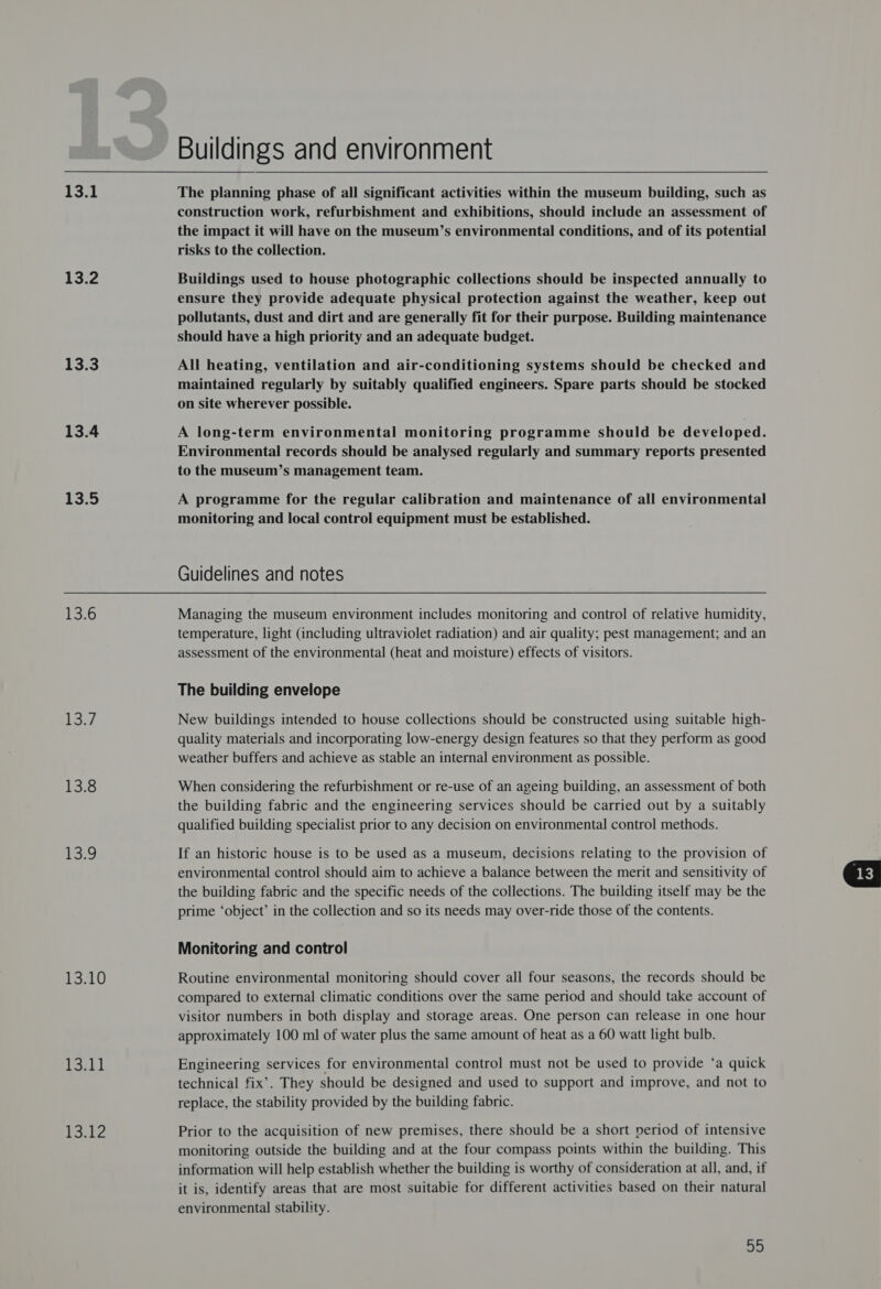 13.1 13.2 13.3 13.4 13.5 13.6 Be 13.8 e.g 13.10 NG Pte Buildings and environment The planning phase of all significant activities within the museum building, such as construction work, refurbishment and exhibitions, should include an assessment of the impact it will have on the museum’s environmental conditions, and of its potential risks to the collection. Buildings used to house photographic collections should be inspected annually to ensure they provide adequate physical protection against the weather, keep out pollutants, dust and dirt and are generally fit for their purpose. Building maintenance should have a high priority and an adequate budget. All heating, ventilation and air-conditioning systems should be checked and maintained regularly by suitably qualified engineers. Spare parts should be stocked on site wherever possible. A long-term environmental monitoring programme should be developed. Environmental records should be analysed regularly and summary reports presented to the museum’s management team. A programme for the regular calibration and maintenance of all environmental monitoring and local control equipment must be established. Guidelines and notes Managing the museum environment includes monitoring and control of relative humidity, temperature, light (including ultraviolet radiation) and air quality; pest management; and an assessment of the environmental (heat and moisture) effects of visitors. The building envelope New buildings intended to house collections should be constructed using suitable high- quality materials and incorporating low-energy design features so that they perform as good weather buffers and achieve as stable an internal environment as possible. When considering the refurbishment or re-use of an ageing building, an assessment of both the building fabric and the engineering services should be carried out by a suitably qualified building specialist prior to any decision on environmental control methods. If an historic house is to be used as a museum, decisions relating to the provision of environmental control should aim to achieve a balance between the merit and sensitivity of the building fabric and the specific needs of the collections. The building itself may be the prime ‘object’ in the collection and so its needs may over-ride those of the contents. Monitoring and control Routine environmental monitoring should cover all four seasons, the records should be compared to external climatic conditions over the same period and should take account of visitor numbers in both display and storage areas. One person can release in one hour Engineering services for environmental control must not be used to provide ‘a quick technical fix’. They should be designed and used to support and improve, and not to replace, the stability provided by the building fabric. Prior to the acquisition of new premises, there should be a short period of intensive monitoring outside the building and at the four compass points within the building. This information will help establish whether the building is worthy of consideration at all, and, if it is, identify areas that are most suitabie for different activities based on their natural environmental stability. ahi 