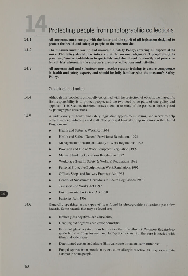 14.1 14.2 14.3 14.4 14.5 14.6 60 Protecting people from photographic collections All museums must comply with the letter and the spirit of all legislation designed to protect the health and safety of people on the museum site. The museum must draw up and maintain a Safety Policy, covering all aspects of its work. The Policy should take into account the various categories of people using its premises, from schoolchildren to specialists, and should seek to identify and prescribe for all risks inherent in the museum’s premises, collections and activities. All museum staff and volunteers must receive regular training to ensure competence in health and safety aspects, and should be fully familiar with the museum’s Safety Policy. Guidelines and notes Although this booklet is principally concerned with the protection of objects, the museum’s first responsibility is to protect people, and the two need to be parts of one policy and approach. This Section, therefore, draws attention to some of the particular threats posed by photographic collections. A wide variety of health and safety legislation applies to museums, and serves to help protect visitors, volunteers and staff. The principal laws affecting museums in the United Kingdom are: ° Health and Safety at Work Act 1974 @ Health and Safety (General Provisions) Regulations 1992 @ Management of Health and Safety at Work Regulations 1992 ca) Provision and Use of Work Equipment Regulations 1992 a Manual Handling Operations Regulations 1992 © Workplace (Health, Safety &amp; Welfare) Regulations 1992 ® Personal Protective Equipment at Work Regulations 1992 e Offices, Shops and Railway Premises Act 1963 a Control of Substances Hazardous to Health Regulations 1988 es) Transport and Works Act 1992 ® Environmental Protection Act 1990 fe) Factories Acts 1969 Generally speaking, most types of item found in photographic collections pose few hazards. Some hazards that may be found are: ® Broken glass negatives can cause cuts. e Handling old negatives can cause dermatitis. ® Boxes of glass negatives can be heavier than the Manual Handling Regulations guide limits of 25kg for men and 16.7kg for women. Similar care is needed with films and videotapes. fa) Deteriorated acetate and nitrate films can cause throat and skin irritations. @ Fungal spores from mould may cause an allergic reaction (it may exacerbate asthma) in some people.